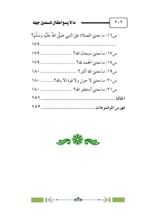 È‹Ëu@¥‡‹éΩa@ﬁb–üc@…éÌ@¸@bﬂ
@ ٢٠٢
‫س‬
١٦
‫؟‬‫ﹶ‬‫ﻢ‬‫ﱠ‬‫ﻠ‬ ‫ﹶ‬
‫ﺳ‬‫ﹶ‬‫و‬ ‫ﹺ‬‫ﻪ‬‫ﹾ‬‫ﻴ‬‫ﹶ‬‫ﻠ‬‫ﹶ‬‫ﻋ‬ ‫ﹸ‬‫ﷲ‬‫ا‬ ‫ﱠ‬
‫ﲆ‬ ‫ﹶ‬
‫ﺻ‬ ‫اﻟﻨﺒﻲ‬ ‫ﻋﲆ‬ ‫اﻟﺼﻼة‬ ‫ﻣﻌﻨﻰ‬ ‫ﻣﺎ‬ :
................................
..................
١٧٩
‫س‬
١٧
‫اﷲ؟‬ ‫ﺳﺒﺤﺎن‬ ‫ﻣﻌﻨﻰ‬ ‫ﻣﺎ‬ :
.....................
١٧٩
‫س‬
١٨
‫ﷲ؟‬ ‫اﳊﻤﺪ‬ ‫ﻣﻌﻨﻰ‬ ‫ﻣﺎ‬ :
.......................
١٧٩
‫س‬
١٩
‫أﻛﱪ؟‬ ‫اﷲ‬ ‫ﻣﻌﻨﻰ‬ ‫ﻣﺎ‬ :
........................
١٨٠
‫س‬
٢٠
‫ﺣﻮ‬ ‫ﻻ‬ ‫ﻣﻌﻨﻰ‬ ‫ﻣﺎ‬ :
‫ﺑﺎﷲ؟‬ ‫اﻻ‬ ‫ﻗﻮة‬ ‫وﻻ‬ ‫ل‬
.........
١٨٠
‫س‬
٢١
‫اﷲ؟‬ ‫أﺳﺘﻐﻔﺮ‬ ‫ﻣﻌﻨﻰ‬ ‫ﻣﺎ‬ :
.....................
١٨٠
‫اﳋﺎﲤﺔ‬
................................
........................
١٨١
‫ﻓﻬﺮ‬
‫س‬
‫اﳌﻮﺿﻮﻋﺎت‬
................................
.........
١٨٢
 