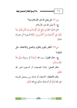 È‹Ëu@¥‡‹éΩa@ﬁb–üc@…éÌ@¸@bﬂ
@ ١٨
‫س‬
٢٠
:
‫دﻳﻨﺎ؟‬ ‫اﻹﺳﻼم‬ ‫ﻏﲑ‬ ‫اﷲ‬ ‫ﻳﻘﺒﻞ‬ ‫ﻫﻞ‬
‫ج‬
‫ج‬
-
-
‫اﻹﺳﻼم‬ ‫ﻏﲑ‬ ‫اﷲ‬ ‫ﻳﻘﺒﻞ‬ ‫ﻻ‬
.
‫ﻗﺎل‬
‫ﹶ‬‫ﺗ‬
‫ﹶ‬‫ﻌ‬
‫ﹶ‬
‫ﺎﱃ‬
:
‫ﹶ‬‫ﹶﲑ‬‫ﻏ‬ ‫ﹺ‬‫ﻎ‬‫ﹶ‬‫ﺘ‬‫ﺒ‬‫ﹶ‬‫ﻳ‬ ‫ﻦ‬‫ﹶ‬‫ﻣ‬‫ﹶ‬‫و‬
‫ٱ‬
‫ﹸ‬‫ﻳ‬ ‫ﻦ‬‫ﹶ‬‫ﻠ‬‫ﹶ‬‫ﻓ‬ ‫ﻳﻨﺎ‬‫ﹺ‬‫د‬ ‫ﹺ‬‫ﻢ‬ٰ‫ـ‬‫ﹶ‬‫ﻠ‬‫ﺳ‬‫ﹺ‬‫ﻹ‬
‫ﹸ‬‫ﻪ‬‫ﻨ‬‫ﹺ‬‫ﻣ‬ ‫ﹶ‬
‫ﻞ‬‫ﹶ‬‫ﺒ‬‫ﻘ‬
‫ﯽ‬‫ﹺ‬‫ﻓ‬ ‫ﹶ‬‫ﻮ‬‫ﹸ‬‫ﻫ‬‫ﹶ‬‫و‬
‫ٱ‬
‫ﹶ‬‫ﻦ‬‫ﹺ‬‫ﻣ‬ ‫ﹺ‬‫ة‬ ‫ﹶ‬‫ﺮ‬ ‫ﹺ‬
‫ﹶﺎﺧ‬ٔ‫ـ‬‫ﻟ‬
‫ٱ‬
‫ﹶ‬‫ﻳﻦ‬ ‫ﹺ‬ ‫ﹺ‬
‫ٰﴪ‬‫ـ‬‫ﹶ‬‫ﳋ‬
�
‫]ﺳﻮرة‬
‫ﻋﻤﺮان‬ ‫آل‬
٨٥
.[
‫س‬
٢١
:
‫واﻻﻋﺘﻘﺎد‬ ‫واﻟﻌﻤﻞ‬ ‫ﺑﺎﻟﻘﻮل‬ ‫ﻳﻜﻮن‬ ‫اﻟﻜﻔﺮ‬
،
‫ﻣﺜﻞ‬
‫ﻟﺬﻟﻚ؟‬
‫ج‬
‫ج‬
-
-
‫اﻟﻘﻮل‬ ‫ﻣﺜﺎل‬
‫اﷲ‬ ‫ﺳﺐ‬ :
‫ﹸ‬
‫ﺳ‬
‫ﹾ‬‫ﺒ‬
‫ﹶ‬‫ﺤ‬
‫ﹶ‬‫ﻧ‬‫ﺎ‬
‫ﹸ‬‫ﻪ‬
‫رﺳﻮﻟﻪ‬ ‫أو‬
‫ﹸ‬‫ﷲ‬‫ا‬ ‫ﱠ‬
‫ﲆ‬ ‫ﹶ‬
‫ﺻ‬
‫ﹶ‬‫ﻢ‬‫ﱠ‬‫ﻠ‬ ‫ﹶ‬
‫ﺳ‬‫ﹶ‬‫و‬ ‫ﹺ‬‫ﻪ‬‫ﹾ‬‫ﻴ‬‫ﹶ‬‫ﻠ‬‫ﹶ‬‫ﻋ‬
.
‫اﻟﻌﻤﻞ‬ ‫ﻣﺜﺎل‬
‫اﷲ‬ ‫ﻟﻐﲑ‬ ‫اﻟﺴﺠﻮد‬ ‫أو‬ ‫اﳌﺼﺤﻒ‬ ‫إﻫﺎﻧﺔ‬ :
‫ﹶ‬‫ﺗ‬
‫ﹶ‬‫ﻌ‬
‫ﹶ‬
‫ﺎﱃ‬
.
‫اﻻﻋﺘﻘﺎد‬ ‫ﻣﺜﺎل‬
:
‫اﻟﻌﺒﺎدة‬ ‫ﻳﺴﺘﺤﻖ‬ ‫ﻣﻦ‬ ‫ﻫﻨﺎك‬ ‫أن‬ ‫اﻻﻋﺘﻘﺎد‬
‫اﷲ‬ ‫ﻏﲑ‬
‫ﹶ‬
‫ﺎﱃ‬‫ﹶ‬‫ﻌ‬‫ﹶ‬‫ﺗ‬
‫اﷲ‬ ‫ﻣﻊ‬ ‫ﺧﺎﻟﻖ‬ ‫ﻫﻨﺎك‬ ‫أن‬ ‫أو‬
‫ﹶ‬
‫ﺎﱃ‬‫ﹶ‬‫ﻌ‬‫ﹶ‬‫ﺗ‬
.
 