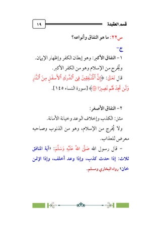 ÒÜÓ‘»€a@·é”
@
١٩
‫س‬
٢٢
:
‫وأﻧﻮاﻋﻪ؟‬ ‫اﻟﻨﻔﺎق‬ ‫ﻫﻮ‬ ‫ﻣﺎ‬
‫ج‬
‫ج‬
-
-
١
-
‫اﻷﻛﱪ‬ ‫اﻟﻨﻔﺎق‬
:
‫اﻹﻳﲈن‬ ‫وإﻇﻬﺎر‬ ‫اﻟﻜﻔﺮ‬ ‫إﺑﻄﺎن‬ ‫وﻫﻮ‬
.
‫اﻷﻛﱪ‬ ‫اﻟﻜﻔﺮ‬ ‫ﻣﻦ‬ ‫وﻫﻮ‬ ‫اﻹﺳﻼم‬ ‫ﻣﻦ‬ ‫ﺮج‬ ‫ﹸ‬
‫وﳜ‬
.
‫ﻗﺎل‬
‫ﹶ‬
‫ﺎﱃ‬‫ﹶ‬‫ﻌ‬‫ﹶ‬‫ﺗ‬
:
‫ﱠ‬‫ن‬‫ﹺ‬‫إ‬
‫ٱ‬
‫ﹸ‬‫ﳌ‬
‫ﯽ‬‫ﹺ‬‫ﻓ‬ ‫ﲔﹶ‬‫ﹺ‬‫ﻘ‬‫ﹺ‬‫ٰﻔ‬‫ـ‬‫ﹶ‬‫ﻨ‬
‫ٱ‬
‫ﹺ‬‫رك‬‫ﻟﺪﱠ‬
‫ٱ‬
‫ﹶ‬‫ﻦ‬‫ﹺ‬‫ﻣ‬ ‫ﹺ‬‫ﻞ‬‫ﹶ‬‫ﻔ‬‫ﺳ‬‫ﹶ‬‫ﻷ‬
‫ٱ‬
‫ﹺ‬‫ﱠﺎر‬‫ﻨ‬‫ﻟ‬
‫ا‬‫ﹰ‬‫ﲑ‬ ‫ﹺ‬
‫ﹶﺼ‬‫ﻧ‬ ‫ﻢ‬‫ﹸ‬ ‫ﹶ‬‫ﳍ‬ ‫ﺪﹶ‬‫ﹺ‬ ‫ﹶ‬
‫ﲡ‬ ‫ﻦ‬‫ﹶ‬‫ﻟ‬‫ﹶ‬‫و‬
�
‫]ﺳﻮرة‬
‫اﻟﻨﺴﺎء‬
١٤٥
.[
٢
-
‫اﻷﺻﻐﺮ‬ ‫اﻟﻨﻔﺎق‬
:
‫ﻣﺜﻞ‬
:
‫اﻷﻣﺎﻧﺔ‬ ‫وﺧﻴﺎﻧﺔ‬ ‫اﻟﻮﻋﺪ‬ ‫وإﺧﻼف‬ ‫اﻟﻜﺬب‬
.
‫وﺻﺎﺣﺒﻪ‬ ‫اﻟﺬﻧﻮب‬ ‫ﻣﻦ‬ ‫وﻫﻮ‬ ،‫اﻹﺳﻼم‬ ‫ﻣﻦ‬ ‫ﺮج‬ ‫ﹸ‬
‫ﳜ‬ ‫وﻻ‬
‫ﻟﻠﻌﺬاب‬ ‫ﻣﻌﺮض‬
.
-
‫اﷲ‬ ‫رﺳﻮل‬ ‫ﻗﺎل‬
‫ﹺ‬‫ﻪ‬‫ﹾ‬‫ﻴ‬‫ﹶ‬‫ﻠ‬‫ﹶ‬‫ﻋ‬ ‫ﹸ‬‫ﷲ‬‫ا‬ ‫ﱠ‬
‫ﲆ‬ ‫ﹶ‬
‫ﺻ‬
‫ﹶ‬‫ﻢ‬‫ﱠ‬‫ﻠ‬ ‫ﹶ‬
‫ﺳ‬‫ﹶ‬‫و‬
:
»
‫اﳌﻨﺎﻓﻖ‬ ‫آﻳﺔ‬
‫ﻛﺬب‬ ‫ﺣﺪث‬ ‫إذا‬ :‫ﺛﻼث‬
،
‫اؤﲤﻦ‬ ‫وإذا‬ ،‫أﺧﻠﻒ‬ ‫وﻋﺪ‬ ‫وإذا‬
‫ﺧﺎن‬
«
‫وﻣﺴﻠﻢ‬ ‫اﻟﺒﺨﺎري‬ ‫رواه‬
.
 