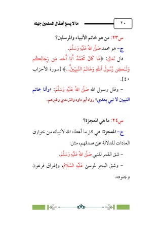 È‹Ëu@¥‡‹éΩa@ﬁb–üc@…éÌ@¸@bﬂ
@ ٢٠
‫س‬
٢٣
:
‫واﳌﺮﺳﻠﲔ؟‬ ‫اﻷﻧﺒﻴﺎء‬ ‫ﺧﺎﺗﻢ‬ ‫ﻫﻮ‬ ‫ﻣﻦ‬
‫ج‬
‫ج‬
-
-
‫ﳏﻤﺪ‬ ‫ﻫﻮ‬
‫ﹶ‬‫ﻢ‬‫ﱠ‬‫ﻠ‬ ‫ﹶ‬
‫ﺳ‬‫ﹶ‬‫و‬ ‫ﹺ‬‫ﻪ‬‫ﹾ‬‫ﻴ‬‫ﹶ‬‫ﻠ‬‫ﹶ‬‫ﻋ‬ ‫ﹸ‬‫ﷲ‬‫ا‬ ‫ﱠ‬
‫ﲆ‬ ‫ﹶ‬
‫ﺻ‬
.
‫ﻗﺎل‬
‫ﹶ‬
‫ﺎﱃ‬‫ﹶ‬‫ﻌ‬‫ﹶ‬‫ﺗ‬
:
�
ُ
�ِ��َ�ِ
ّ‫ر‬ �ِّ� �َ�
َ
‫أ‬ �َ�
َ
� ٌ���
َ ُ
�
َ
‫ن‬
َ
� ���
�‫ر‬ �ِ�ٰ‫ـ‬
َ
�َ‫و‬
َ
‫�ل‬ُ�
‫ٱ‬
ِ
�
�
ۗ
َ�ِ
ّ�ِ���‫ا‬ َ�
َ
��
َ
�َ‫و‬
..
.
‫]ﺳﻮرة‬
‫اﻷﺣﺰاب‬
٤٠
.[
-
‫اﷲ‬ ‫رﺳﻮل‬ ‫وﻗﺎل‬
‫ﹶ‬‫ﻢ‬‫ﱠ‬‫ﻠ‬ ‫ﹶ‬
‫ﺳ‬‫ﹶ‬‫و‬ ‫ﹺ‬‫ﻪ‬‫ﹾ‬‫ﻴ‬‫ﹶ‬‫ﻠ‬‫ﹶ‬‫ﻋ‬ ‫ﹸ‬‫ﷲ‬‫ا‬ ‫ﱠ‬
‫ﲆ‬ ‫ﹶ‬
‫ﺻ‬
:
»
‫ﺧﺎﺗﻢ‬ ‫وأﻧﺎ‬
‫ﺑﻌﺪي‬ ‫ﻧﺒﻲ‬ ‫ﻻ‬ ‫اﻟﻨﺒﻴﲔ‬
«
‫وﻏﲑﻫﻢ‬ ‫واﻟﱰﻣﺬي‬‫داود‬ ‫أﺑﻮ‬ ‫رواه‬
.
‫س‬
٢٤
:
‫اﳌﻌﺠﺰة؟‬ ‫ﻫﻲ‬ ‫ﻣﺎ‬
‫ج‬
‫ج‬
-
-
‫اﳌﻌﺠﺰة‬
:
‫ﺧﻮارق‬ ‫ﻣﻦ‬ ‫ﻷﻧﺒﻴﺎﺋﻪ‬ ‫اﷲ‬ ‫أﻋﻄﺎه‬ ‫ﻣﺎ‬ ‫ﻛﻞ‬ ‫ﻫﻲ‬
‫اﻟﻌﺎدات‬
‫ﺻﺪﻗﻬﻢ‬ ‫ﻋﲆ‬ ‫ﻟﻠﺪﻻﻟﺔ‬
،
‫ﻣﺜﻞ‬
:
-
‫ﻟﻠﻨﺒﻲ‬ ‫اﻟﻘﻤﺮ‬ ‫ﺷﻖ‬
‫ﹶ‬‫ﻢ‬‫ﱠ‬‫ﻠ‬ ‫ﹶ‬
‫ﺳ‬‫ﹶ‬‫و‬ ‫ﹺ‬‫ﻪ‬‫ﹾ‬‫ﻴ‬‫ﹶ‬‫ﻠ‬‫ﹶ‬‫ﻋ‬ ‫ﹸ‬‫ﷲ‬‫ا‬ ‫ﱠ‬
‫ﲆ‬ ‫ﹶ‬
‫ﺻ‬
.
-
‫ﳌﻮﺳﻰ‬ ‫اﻟﺒﺤﺮ‬ ‫وﺷﻖ‬
‫ﹶ‬‫ﻋ‬
‫ﹶ‬‫ﻠ‬
‫ﹾ‬‫ﻴ‬
‫ﹺ‬‫ﻪ‬
‫ﱠ‬
‫اﻟﺴ‬
‫ﹶ‬
‫ﻼ‬
‫ﹸ‬‫م‬
،
‫ﻓﺮﻋﻮن‬ ‫وإﻏﺮاق‬
.‫وﺟﻨﻮده‬
 