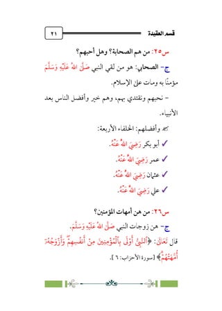 ÒÜÓ‘»€a@·é”
@
٢١
‫س‬
٢٥
:
‫اﻟﺼﺤﺎﺑﺔ‬ ‫ﻫﻢ‬ ‫ﻣﻦ‬
‫؟‬
‫أﺣﺒﻬﻢ؟‬ ‫وﻫﻞ‬
‫ج‬
‫ج‬
-
-
‫اﻟﺼﺤﺎﰊ‬
‫ﻫﻮ‬ :
‫ﻣﻦ‬
‫ﻟﻘﻲ‬
‫اﻟﻨﺒﻲ‬
‫ﹶ‬‫ﻢ‬‫ﱠ‬‫ﻠ‬ ‫ﹶ‬
‫ﺳ‬‫ﹶ‬‫و‬ ‫ﹺ‬‫ﻪ‬‫ﹾ‬‫ﻴ‬‫ﹶ‬‫ﻠ‬‫ﹶ‬‫ﻋ‬ ‫ﹸ‬‫ﷲ‬‫ا‬ ‫ﱠ‬
‫ﲆ‬ ‫ﹶ‬
‫ﺻ‬
‫اﻹﺳﻼم‬ ‫ﻋﲆ‬ ‫وﻣﺎت‬ ‫ﺑﻪ‬ ‫ﹰﺎ‬‫ﻨ‬‫ﻣﺆﻣ‬
.
-
،‫ﲠﻢ‬ ‫وﻧﻘﺘﺪي‬ ‫ﻧﺤﺒﻬﻢ‬
‫ﺑﻌﺪ‬ ‫اﻟﻨﺎس‬ ‫وأﻓﻀﻞ‬ ‫ﺧﲑ‬ ‫وﻫﻢ‬
‫اﻷﻧﺒﻴﺎء‬
.

‫وأﻓﻀﻠﻬﻢ‬
:
:‫اﻷرﺑﻌﺔ‬ ‫اﳋﻠﻔﺎء‬
✓
✓
‫ﺑﻜﺮ‬ ‫أﺑﻮ‬
‫ﹸ‬‫ﻪ‬‫ﹾ‬‫ﻨ‬‫ﹶ‬‫ﻋ‬ ‫ﹸ‬‫ﱠ‬‫ﷲ‬‫ا‬ ‫ﹶ‬
‫ﹺ‬
‫ﴈ‬‫ﹶ‬‫ر‬
.
✓
✓
‫ﻋﻤﺮ‬
‫ﹸ‬‫ﻪ‬‫ﹾ‬‫ﻨ‬‫ﹶ‬‫ﻋ‬ ‫ﹸ‬‫ﱠ‬‫ﷲ‬‫ا‬ ‫ﹶ‬
‫ﹺ‬
‫ﴈ‬‫ﹶ‬‫ر‬
.
✓
✓
‫ﻋﺜﲈن‬
‫ﹸ‬‫ﻪ‬‫ﹾ‬‫ﻨ‬‫ﹶ‬‫ﻋ‬ ‫ﹸ‬‫ﱠ‬‫ﷲ‬‫ا‬ ‫ﹶ‬
‫ﹺ‬
‫ﴈ‬‫ﹶ‬‫ر‬
.
✓
✓
‫ﻋﲇ‬
‫ﹸ‬‫ﻪ‬‫ﹾ‬‫ﻨ‬‫ﹶ‬‫ﻋ‬ ‫ﹸ‬‫ﱠ‬‫ﷲ‬‫ا‬ ‫ﹶ‬
‫ﹺ‬
‫ﴈ‬‫ﹶ‬‫ر‬
.
‫س‬
٢٦
:
‫اﳌﺆﻣﻨﲔ؟‬ ‫أﻣﻬﺎت‬ ‫ﻫﻦ‬ ‫ﻣﻦ‬
‫ج‬
‫ج‬
-
-
‫اﻟﻨﺒﻲ‬ ‫زوﺟﺎت‬ ‫ﻫﻦ‬
‫ﹶ‬
‫ﺻ‬
‫ﹶ‬‫ﻢ‬‫ﱠ‬‫ﻠ‬ ‫ﹶ‬
‫ﺳ‬‫ﹶ‬‫و‬ ‫ﹺ‬‫ﻪ‬‫ﹾ‬‫ﻴ‬‫ﹶ‬‫ﻠ‬‫ﹶ‬‫ﻋ‬ ‫ﹸ‬‫ﷲ‬‫ا‬ ‫ﱠ‬
‫ﲆ‬
.
‫ﻗﺎل‬
‫ﹶ‬
‫ﺎﱃ‬‫ﹶ‬‫ﻌ‬‫ﹶ‬‫ﺗ‬
:
﴿
ٓ‫ۥ‬ُ�ُ�َ‫و‬ۡ‫ز‬
َ
‫أ‬َ‫و‬ ۖۡ�ِ�ِ�
ُ
��
َ
‫أ‬ ۡ�ِ� َ�ِ�ِ�
ۡ
�ُ�
ۡ
��ِ�
َ
�ۡ‫و‬
َ
‫أ‬ �
ِ
���‫ٱ‬
ۗۡ�ُ�ُ�َ���
ُ
‫أ‬
﴾
‫]ﺳﻮرة‬
:‫اﻷﺣﺰاب‬
٦
[
.
 