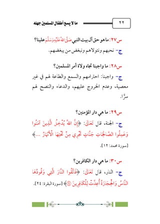 È‹Ëu@¥‡‹éΩa@ﬁb–üc@…éÌ@¸@bﬂ
@ ٢٢
‫س‬
٢٧
:
‫ﻣﺎ‬
‫ﻫﻮ‬
‫ﺣﻖ‬
‫آل‬
‫ﺑﻴﺖ‬
‫اﻟﻨﺒﻲ‬
‫ﱠ‬
‫ﲆ‬ ‫ﹶ‬
‫ﺻ‬
‫ﹸ‬‫ﷲ‬‫ا‬
‫ﹺ‬‫ﻪ‬‫ﹾ‬‫ﻴ‬‫ﹶ‬‫ﻠ‬‫ﹶ‬‫ﻋ‬
‫ﹶ‬‫ﻢ‬‫ﱠ‬‫ﻠ‬ ‫ﹶ‬
‫ﺳ‬‫ﹶ‬‫و‬
‫ﻋﻠﻴﻨﺎ؟‬
‫ج‬
‫ج‬
-
-
.‫ﻳﺒﻐﻀﻬﻢ‬ ‫ﻣﻦ‬ ‫وﻧﺒﻐﺾ‬ ‫وﻧﺘﻮﻻﻫﻢ‬ ‫ﻧﺤﺒﻬﻢ‬
‫س‬
٢٨
:
‫اﳌﺴﻠﻤﲔ؟‬ ‫أﻣﺮ‬ ‫وﻻة‬ ‫ﲡﺎه‬ ‫واﺟﺒﻨﺎ‬ ‫ﻣﺎ‬
‫ج‬
‫ج‬
-
-
‫واﺟﺒﻨﺎ‬
:
‫ﻏﲑ‬ ‫ﰲ‬ ‫ﳍﻢ‬ ‫واﻟﻄﺎﻋﺔ‬ ‫واﻟﺴﻤﻊ‬ ‫اﺣﱰاﻣﻬﻢ‬
‫ﳍﻢ‬ ‫واﻟﻨﺼﺢ‬ ‫واﻟﺪﻋﺎء‬ ،‫ﻋﻠﻴﻬﻢ‬ ‫اﳋﺮوج‬ ‫وﻋﺪم‬ ،‫ﻣﻌﺼﻴﺔ‬
‫ا‬ �
‫ﴎ‬
.
‫س‬
٢٩
:
‫اﳌﺆﻣﻨﲔ؟‬ ‫دار‬ ‫ﻫﻲ‬ ‫ﻣﺎ‬
‫ج‬
‫ج‬
-
-
،‫اﳉﻨﺔ‬
‫ﻗﺎل‬
‫ﹶ‬
‫ﺎﱃ‬‫ﹶ‬‫ﻌ‬‫ﹶ‬‫ﺗ‬
:
‫ﹸﻮا‬‫ﻨ‬‫ﹶ‬‫ﻣ‬‫آ‬ ‫ﹶ‬‫ﻳﻦ‬‫ﹺ‬‫ﺬ‬‫ﱠ‬‫ﻟ‬‫ا‬ ‫ﹸ‬
‫ﻞ‬ ‫ﹺ‬
‫ﺧ‬‫ﺪﹾ‬‫ﹸ‬‫ﻳ‬ ‫ﹶ‬‫ﱠ‬‫ﷲ‬‫ا‬ ‫ﱠ‬‫ن‬‫ﹺ‬‫إ‬
‫ﹶ‬‫ﺟ‬ ‫ﹺ‬
‫ﺎت‬‫ﹶ‬
‫ﹺ‬‫ﺎﳊ‬ ‫ﱠ‬
‫اﻟﺼ‬ ‫ﻮا‬‫ﹸ‬‫ﻠ‬‫ﹺ‬‫ﹶﻤ‬‫ﻋ‬‫ﹶ‬‫و‬
‫ﹸ‬‫ﺎر‬‫ﹶ‬ ‫ﹾ‬
‫ﳖ‬‫ﹶ‬ ‫ﹾ‬
‫اﻷ‬ ‫ﺎ‬‫ﹶ‬‫ﻬ‬‫ﹺ‬‫ﹾﺘ‬ ‫ﹶ‬
‫ﲢ‬ ‫ﹾ‬‫ﻦ‬‫ﹺ‬‫ﻣ‬ ‫ي‬‫ﹺ‬‫ﺮ‬‫ﹾ‬ ‫ﹶ‬
‫ﲡ‬ ‫ﹴ‬
‫ﱠﺎت‬‫ﻨ‬
...
‫]ﺳﻮرة‬
:‫ﳏﻤﺪ‬
١٢
[
.
‫س‬
٣٠
:
‫اﻟﻜﺎﻓﺮﻳﻦ؟‬ ‫دار‬ ‫ﻫﻲ‬ ‫ﻣﺎ‬
‫ج‬
‫ج‬
-
-
،‫اﻟﻨﺎر‬
‫ﻗﺎل‬
‫ﹶ‬
‫ﺎﱃ‬‫ﹶ‬‫ﻌ‬‫ﹶ‬‫ﺗ‬
:
‫ﺎ‬‫ﹶ‬‫ﻫ‬‫ﹸ‬‫د‬‫ﻮ‬‫ﹸ‬‫ﻗ‬‫ﹶ‬‫و‬ ‫ﻲ‬‫ﹺ‬‫ﺘ‬‫ﱠ‬‫ﻟ‬‫ا‬ ‫ﹶ‬‫ﱠﺎر‬‫ﻨ‬‫اﻟ‬ ‫ﻮا‬‫ﹸ‬‫ﻘ‬‫ﱠ‬‫ﺗ‬‫ﺎ‬‫ﹶ‬‫ﻓ‬
‫ﹶ‬‫ﻳﻦ‬‫ﹺ‬‫ﺮ‬‫ﹺ‬‫ﹶﺎﻓ‬‫ﻜ‬‫ﹾ‬‫ﻠ‬‫ﹺ‬‫ﻟ‬ ‫ﹾ‬
‫ت‬‫ﺪﱠ‬‫ﹺ‬‫ﻋ‬‫ﹸ‬‫أ‬ ‫ﹸ‬‫ة‬‫ﹶ‬‫ﺎر‬‫ﹶ‬‫ﺠ‬ ‫ﹺ‬‫ﹾ‬‫اﳊ‬‫ﹶ‬‫و‬ ‫ﹸ‬
‫ﱠﺎس‬‫ﻨ‬‫اﻟ‬
�
‫]ﺳﻮرة‬
:‫اﻟﺒﻘﺮة‬
٢٤
[
.
 