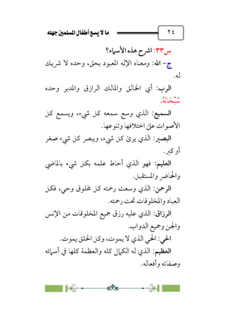È‹Ëu@¥‡‹éΩa@ﬁb–üc@…éÌ@¸@bﬂ
@ ٢٤
‫س‬
٣٣
:
‫اﻷﺳﲈء؟‬ ‫ﻫﺬه‬ ‫اﴍح‬
‫ج‬
‫ج‬
-
-
:‫اﷲ‬
‫ﴍﻳﻚ‬ ‫ﻻ‬ ‫وﺣﺪه‬ ،‫ﺑﺤﻖ‬ ‫اﳌﻌﺒﻮد‬ ‫اﻹﻟﻪ‬ ‫وﻣﻌﻨﺎه‬
‫ﻟﻪ‬
.
:‫اﻟﺮب‬
‫وﺣﺪه‬ ‫واﳌﺪﺑﺮ‬ ‫اﻟﺮازق‬ ‫واﳌﺎﻟﻚ‬ ‫اﳋﺎﻟﻖ‬ ‫أي‬
‫ﹸ‬‫ﻪ‬‫ﹶ‬‫ﻧ‬‫ﺎ‬‫ﹶ‬‫ﺤ‬‫ﹾ‬‫ﺒ‬ ‫ﹸ‬
‫ﺳ‬
.
‫اﻟﺴﻤﻴﻊ‬
:
‫ا‬
‫ﻛﻞ‬ ‫وﻳﺴﻤﻊ‬ ،‫ﳾء‬ ‫ﻛﻞ‬ ‫ﺳﻤﻌﻪ‬ ‫وﺳﻊ‬ ‫ﻟﺬي‬
‫وﺗﻨﻮﻋﻬﺎ‬ ‫اﺧﺘﻼﻓﻬﺎ‬ ‫ﻋﲆ‬ ‫اﻷﺻﻮات‬
.
‫اﻟﺒﺼﲑ‬
:
‫ﺻﻐﺮ‬ ‫ﳾء‬ ‫ﻛﻞ‬ ‫وﻳﺒﴫ‬ ،‫ﳾء‬ ‫ﻛﻞ‬ ￯‫ﻳﺮ‬ ‫اﻟﺬي‬
‫ﻛﱪ‬ ‫أو‬
.
‫اﻟﻌﻠﻴﻢ‬
:
‫ﺑﺎﳌﺎﴈ‬ ‫ﳾء‬ ‫ﺑﻜﻞ‬ ‫ﻋﻠﻤﻪ‬ ‫أﺣﺎط‬ ‫اﻟﺬي‬ ‫ﻓﻬﻮ‬
‫واﳌﺴﺘﻘﺒﻞ‬ ‫واﳊﺎﴐ‬
.
‫اﻟﺮﲪﻦ‬
:
‫ﻓﻜﻞ‬ ،‫وﺣﻲ‬ ‫ﳐﻠﻮق‬ ‫ﻛﻞ‬ ‫رﲪﺘﻪ‬ ‫وﺳﻌﺖ‬ ‫اﻟﺬي‬
‫رﲪﺘﻪ‬ ‫ﲢﺖ‬ ‫واﳌﺨﻠﻮﻗﺎت‬ ‫اﻟﻌﺒﺎد‬
.
‫اﻟﺮزاق‬
:
‫اﻟ‬
‫اﻹﻧﺲ‬ ‫ﻣﻦ‬ ‫اﳌﺨﻠﻮﻗﺎت‬ ‫ﲨﻴﻊ‬ ‫رزق‬ ‫ﻋﻠﻴﻪ‬ ‫ﺬي‬
‫اﻟﺪواب‬ ‫وﲨﻴﻊ‬ ‫واﳉﻦ‬
.
‫اﳊﻲ‬
:
‫ﻳﻤﻮت‬ ‫اﳋﻠﻖ‬ ‫وﻛﻞ‬ ،‫ﻳﻤﻮت‬ ‫ﻻ‬ ‫اﻟﺬي‬ ‫اﳊﻲ‬
.
‫اﻟﻌﻈﻴﻢ‬
:
‫أﺳﲈﺋﻪ‬ ‫ﰲ‬ ‫ﻛﻠﻬﺎ‬ ‫واﻟﻌﻈﻤﺔ‬ ‫ﻛﻠﻪ‬ ‫اﻟﻜﲈل‬ ‫ﻟﻪ‬ ‫اﻟﺬي‬
‫وأﻓﻌﺎﻟﻪ‬ ‫وﺻﻔﺎﺗﻪ‬
.
 
