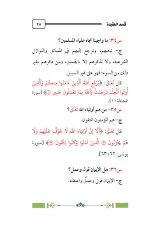 ÒÜÓ‘»€a@·é”
@
٢٥
‫س‬
٣٤
:
‫اﳌﺴﻠﻤﲔ؟‬ ‫ﻋﻠﲈء‬ ‫ﲡﺎه‬ ‫واﺟﺒﻨﺎ‬ ‫ﻣﺎ‬
‫ج‬
‫ج‬
-
-
‫واﻟﻨﻮازل‬ ‫اﳌﺴﺎﺋﻞ‬ ‫ﰲ‬ ‫إﻟﻴﻬﻢ‬ ‫وﻧﺮﺟﻊ‬ ،‫ﻧﺤﺒﻬﻢ‬
،‫اﻟﴩﻋﻴﺔ‬
‫و‬
‫ﺑﺎﳉﻤﻴﻞ‬ ‫إﻻ‬ ‫ﻧﺬﻛﺮﻫﻢ‬ ‫ﻻ‬
،
‫ﺑﻐﲑ‬ ‫ذﻛﺮﻫﻢ‬ ‫وﻣﻦ‬
‫اﻟﺴﻮء‬ ‫ﻣﻦ‬ ‫ذﻟﻚ‬
‫؛‬
‫اﻟﺴﺒﻴﻞ‬ ‫ﻏﲑ‬ ‫ﻋﲆ‬ ‫ﻓﻬﻮ‬
.
‫ﻗﺎل‬
‫ﹶ‬
‫ﺎﱃ‬‫ﹶ‬‫ﻌ‬‫ﹶ‬‫ﺗ‬
:
َ�
ۡ�
ِ�
َ
�
‫ٱ‬
ُ �
�
‫ٱ‬
ِ
�
�
�
ۡ�
ُ
��ِ� ‫�ا‬ُ�َ�‫ا‬َ‫ء‬ َ�
َ‫و‬
‫ٱ‬
ِ
�
�
�
َ�
‫�ا‬
ُ
�‫و‬
ُ
‫أ‬
‫ٱ‬
ۡ
�
ۡ
�ِ�
��ٰ‫ـ‬َ�َ‫ر‬
َ
‫د‬ َ�
َ‫و‬
‫ٱ‬
ۡ�
َ
� �َ�ِ� ُ �
�
ِ�
َ
�
َ
‫�ن‬
ُ
�َ�
�
�
‫]ﺳﻮرة‬
‫اﳌﺠﺎدﻟﺔ‬
١١
[
.
‫س‬
٣٥
-
‫اﷲ‬ ‫أوﻟﻴﺎء‬ ‫ﻫﻢ‬ ‫ﻣﻦ‬
‫ﹶ‬‫ﺗ‬
‫ﹶ‬
‫ﺎﱃ‬‫ﹶ‬‫ﻌ‬
‫؟‬
‫ج‬
‫ج‬
-
-
‫اﳌﺘﻘﻮن‬ ‫اﳌﺆﻣﻨﻮن‬ ‫ﻫﻢ‬
.
‫ﻗﺎل‬
‫ﹶ‬‫ﺗ‬
‫ﹶ‬‫ﻌ‬
‫ﹶ‬
‫ﺎﱃ‬
:
َ
�َ‫و‬ ْ�ِ�ْ�
َ
�
َ
�
ٌ
‫ف‬ْ�
َ
�
َ
� ِ
�
�‫ا‬ َ‫�ء‬َ ِ
�ْ‫و‬
َ
‫أ‬
�
‫ن‬ِ‫إ‬
َ
�
َ
�
َ
‫�ن‬
ُ
�َ�
ْ َ
� ْ�
ُ
�
�
َ
‫�ن‬
ُ
���َ� ‫�ا‬
ُ
�
َ
�َ‫و‬ ‫�ا‬ُ�َ�‫آ‬ َ��ِ
�
�‫ا‬
�
‫]ﺳﻮرة‬
:‫ﻳﻮﻧﺲ‬
٦٢
،
٦٣
[
.
‫س‬
٣٦
:
‫وﻋﻤﻞ؟‬ ‫ﻗﻮل‬ ‫اﻹﻳﲈن‬ ‫ﻫﻞ‬
‫ج‬
‫ج‬
-
-
‫ﻗﻮل‬ ‫اﻹﻳﲈن‬
‫ﹲ‬
‫وﻋﻤﻞ‬
‫واﻋﺘﻘﺎد‬
.
 