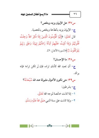 È‹Ëu@¥‡‹éΩa@ﬁb–üc@…éÌ@¸@bﬂ
@ ٢٦
‫س‬
٣٧
:
‫ﻫ‬
‫وﻳﻨﻘﺺ؟‬ ‫ﻳﺰﻳﺪ‬ ‫اﻹﻳﲈن‬ ‫ﻞ‬
‫ج‬
‫ج‬
-
-
.‫ﺑﺎﳌﻌﺼﻴﺔ‬ ‫وﻳﻨﻘﺺ‬ ‫ﺑﺎﻟﻄﺎﻋﺔ‬ ‫ﻳﺰﻳﺪ‬ ‫اﻹﻳﲈن‬
‫ﻗﺎل‬
‫ﹶ‬
‫ﺎﱃ‬‫ﹶ‬‫ﻌ‬‫ﹶ‬‫ﺗ‬
:
‫ﹾ‬
‫ﺖ‬‫ﹶ‬‫ﻠ‬ ‫ﹺ‬‫ﺟ‬‫ﹶ‬‫و‬ ‫ﹸ‬‫ﱠ‬‫ﷲ‬‫ا‬ ‫ﹶ‬‫ﺮ‬‫ﹺ‬‫ﻛ‬‫ﹸ‬‫ذ‬ ‫ا‬‫ﹶ‬‫ذ‬‫ﹺ‬‫إ‬ ‫ﹶ‬‫ﻳﻦ‬‫ﹺ‬‫ﺬ‬‫ﱠ‬‫ﻟ‬‫ا‬ ‫ﹶ‬‫ﹸﻮن‬‫ﻨ‬‫ﹺ‬‫ﻣ‬‫ﺆﹾ‬‫ﹸ‬‫ﹾ‬‫ﳌ‬‫ا‬ ‫ﹶ‬
‫ﱠﲈ‬‫ﻧ‬‫ﹺ‬‫إ‬
‫ﹾ‬‫ﻢ‬‫ﹺ‬ ‫ﱢ‬
‫ﲠ‬‫ﹶ‬‫ر‬ ‫ﹶ‬
‫ﹶﲆ‬‫ﻋ‬‫ﹶ‬‫و‬ ‫ﹰﺎ‬‫ﻧ‬ ‫ﹶ‬
‫ﻳﲈ‬‫ﹺ‬‫إ‬ ‫ﹾ‬‫ﻢ‬‫ﹸ‬ ‫ﹾ‬
‫ﲥ‬‫ﹶ‬‫د‬‫ا‬‫زﹶ‬ ‫ﹸ‬‫ﻪ‬‫ﹸ‬‫ﺗ‬‫ﺎ‬‫ﹶ‬‫ﻳ‬‫آ‬ ‫ﹾ‬‫ﻢ‬‫ﹺ‬‫ﻬ‬‫ﹾ‬‫ﻴ‬‫ﹶ‬‫ﻠ‬‫ﹶ‬‫ﻋ‬ ‫ﹾ‬
‫ﺖ‬‫ﹶ‬‫ﻴ‬‫ﹺ‬‫ﹸﻠ‬‫ﺗ‬ ‫ا‬‫ﹶ‬‫ذ‬‫ﹺ‬‫إ‬‫ﹶ‬‫و‬ ‫ﹾ‬‫ﻢ‬‫ﹸ‬ ‫ﹸ‬
‫ﻮﲠ‬‫ﹸ‬‫ﻠ‬‫ﹸ‬‫ﻗ‬
‫ﹶ‬‫ﻮن‬‫ﹸ‬‫ﻠ‬‫ﱠ‬‫ﻛ‬‫ﹶ‬‫ﹶﻮ‬‫ﺘ‬‫ﹶ‬‫ﻳ‬
�
‫]ﺳﻮرة‬
‫ا‬
:‫ﻷﻧﻔﺎل‬
٢
[
.
‫س‬
٣٨
:
‫اﻹﺣﺴﺎن؟‬ ‫ﻣﺎ‬
‫ج‬
‫ج‬
-
-
‫أن‬
‫ﻓﺈﻧﻪ‬ ‫ﺗﺮاه؛‬ ‫ﺗﻜﻦ‬ ‫ﱂ‬ ‫ﻓﺈن‬ ،‫ﺗﺮاه‬ ‫ﻛﺄﻧﻚ‬ ‫اﷲ‬ ‫ﺗﻌﺒﺪ‬
‫ﻳﺮاك‬
.
‫س‬
٣٩
:
‫اﷲ‬ ‫ﻋﻨﺪ‬ ‫ﻣﻘﺒﻮﻟﺔ‬ ‫اﻷﻋﲈل‬ ‫ﺗﻜﻮن‬ ‫ﻣﺘﻰ‬
‫ﹸ‬‫ﻪ‬‫ﹶ‬‫ﻧ‬‫ﺎ‬‫ﹶ‬‫ﺤ‬‫ﹾ‬‫ﺒ‬ ‫ﹸ‬
‫ﺳ‬
‫؟‬
‫ج‬
‫ج‬
-
-
:‫ﺑﴩﻃﲔ‬
١
-
‫اﷲ‬ ‫ﻟﻮﺟﻪ‬ ‫ﺧﺎﻟﺼﺔ‬ ‫ﻛﺎﻧﺖ‬ ‫إذا‬
‫ﹶ‬
‫ﺎﱃ‬‫ﹶ‬‫ﻌ‬‫ﹶ‬‫ﺗ‬
.
٢
-
‫اﻟﻨﺒﻲ‬ ‫ﺳﻨﺔ‬ ‫ﻋﲆ‬ ‫ﻛﺎﻧﺖ‬ ‫وإذا‬
‫ﹶ‬‫ﻢ‬‫ﱠ‬‫ﻠ‬ ‫ﹶ‬
‫ﺳ‬‫ﹶ‬‫و‬ ‫ﹺ‬‫ﻪ‬‫ﹾ‬‫ﻴ‬‫ﹶ‬‫ﻠ‬‫ﹶ‬‫ﻋ‬ ‫ﹸ‬‫ﷲ‬‫ا‬ ‫ﱠ‬
‫ﲆ‬ ‫ﹶ‬
‫ﺻ‬
.
 