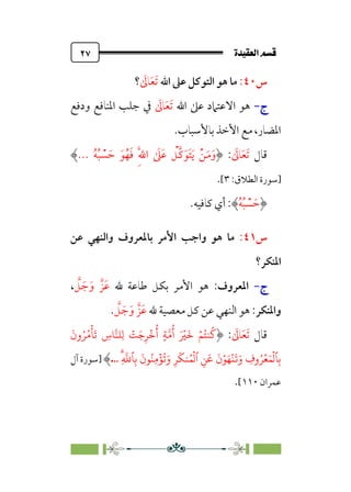 ÒÜÓ‘»€a@·é”
@
٢٧
‫س‬
٤٠
:
‫اﷲ‬ ‫ﻋﲆ‬ ‫اﻟﺘﻮﻛﻞ‬ ‫ﻫﻮ‬ ‫ﻣﺎ‬
‫ﹶ‬
‫ﺎﱃ‬‫ﹶ‬‫ﻌ‬‫ﹶ‬‫ﺗ‬
‫؟‬
‫ج‬
‫ج‬
-
-
‫اﷲ‬ ‫ﻋﲆ‬ ‫اﻻﻋﺘﲈد‬ ‫ﻫﻮ‬
‫ﹶ‬
‫ﺎﱃ‬‫ﹶ‬‫ﻌ‬‫ﹶ‬‫ﺗ‬
‫ودﻓﻊ‬ ‫اﳌﻨﺎﻓﻊ‬ ‫ﺟﻠﺐ‬ ‫ﰲ‬
‫ﺑﺎﻷﺳﺒﺎب‬ ‫اﻷﺧﺬ‬ ‫ﻣﻊ‬ ،‫اﳌﻀﺎر‬
.
‫ﻗﺎل‬
‫ﹶ‬
‫ﺎﱃ‬‫ﹶ‬‫ﻌ‬‫ﹶ‬‫ﺗ‬
:
‫ﹸ‬‫ﻪ‬‫ﹸ‬‫ﺒ‬ ‫ﹾ‬
‫ﺴ‬ ‫ﹶ‬‫ﺣ‬ ‫ﹶ‬‫ﻮ‬‫ﹸ‬‫ﻬ‬‫ﹶ‬‫ﻓ‬ ‫ﹺ‬‫ﱠ‬‫ﷲ‬‫ا‬ ‫ﹶ‬
‫ﲆ‬‫ﹶ‬‫ﻋ‬ ‫ﹾ‬
‫ﱠﻞ‬‫ﻛ‬‫ﹶ‬‫ﹶﻮ‬‫ﺘ‬‫ﹶ‬‫ﻳ‬ ‫ﹾ‬‫ﻦ‬‫ﹶ‬‫ﻣ‬‫ﹶ‬‫و‬
...
‫]ﺳﻮرة‬
:‫اﻟﻄﻼق‬
٣
[
.
‫ﹸ‬‫ﻪ‬‫ﹸ‬‫ﺒ‬ ‫ﹾ‬
‫ﺴ‬ ‫ﹶ‬‫ﺣ‬
.‫ﻛﺎﻓﻴﻪ‬ ‫أي‬ :
‫س‬
٤١
:
‫ﻫﻮ‬ ‫ﻣﺎ‬
‫واﺟﺐ‬
‫ﺑﺎﳌﻌﺮوف‬ ‫اﻷﻣﺮ‬
‫ﻋﻦ‬ ‫واﻟﻨﻬﻲ‬
‫اﳌﻨﻜﺮ؟‬
‫ج‬
‫ج‬
-
-
‫اﳌﻌﺮوف‬
:
‫ﷲ‬ ‫ﻃﺎﻋﺔ‬ ‫ﺑﻜﻞ‬ ‫اﻷﻣﺮ‬ ‫ﻫﻮ‬
‫ﱠ‬
‫ﻞ‬ ‫ﹶ‬‫ﺟ‬‫ﹶ‬‫و‬ ‫ﹶﺰﱠ‬‫ﻋ‬
،
‫واﳌﻨﻜﺮ‬
:
‫ﷲ‬ ‫ﻣﻌﺼﻴﺔ‬ ‫ﻛﻞ‬ ‫ﻋﻦ‬ ‫اﻟﻨﻬﻲ‬ ‫ﻫﻮ‬
‫ﱠ‬
‫ﻞ‬ ‫ﹶ‬‫ﺟ‬‫ﹶ‬‫و‬ ‫ﹶﺰﱠ‬‫ﻋ‬
.
‫ﻗﺎل‬
‫ﹶ‬
‫ﺎﱃ‬‫ﹶ‬‫ﻌ‬‫ﹶ‬‫ﺗ‬
:
َ
� ۡ�ُ��
ُ
�
َ ۡ
�
َ
‫ون‬ُ�ُ�
ۡ
�
َ
� ِ
‫�س‬���ِ� ۡ
�َ�ِ�
ۡ
�
ُ
‫أ‬ ٍ���
ُ
‫أ‬
ِۗ
�
��ِ�
َ
‫�ن‬ُ�ِ�
ۡ
�
ُ
�َ‫و‬ ِ�
َ
��ُ�
ۡ
�‫ٱ‬ ِ�
َ
�
َ
‫ن‬ۡ�َ�
ۡ
�
َ
�َ‫و‬ ِ
‫وف‬ُ�ۡ�َ�
ۡ
��ِ�
..
.
‫]ﺳﻮرة‬
‫آل‬
‫ﻋﻤﺮان‬
١١٠
[
.
 