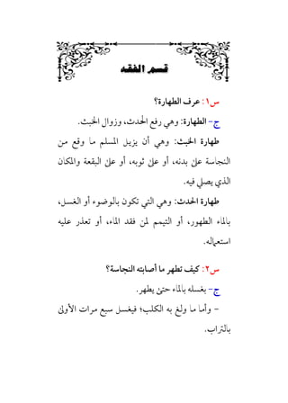 6ﬁ…≈–W6÷Ñ»
6
‫س‬
١
:
‫اﻟﻄﻬﺎرة؟‬ ‫ﻋﺮف‬
‫ج‬
-
‫اﻟﻄﻬﺎرة‬
:
‫رﻓﻊ‬ ‫وﻫﻲ‬
‫اﳋﺒﺚ‬ ‫وزوال‬ ،‫اﳊﺪث‬
.
‫اﳋﺒﺚ‬ ‫ﻃﻬﺎرة‬
:
‫ﻣﻦ‬ ‫وﻗﻊ‬ ‫ﻣﺎ‬ ‫اﳌﺴﻠﻢ‬ ‫ﻳﺰﻳﻞ‬ ‫أن‬ ‫وﻫﻲ‬
‫واﳌﻜﺎن‬ ‫اﻟﺒﻘﻌﺔ‬ ‫ﻋﲆ‬ ‫أو‬ ،‫ﺛﻮﺑﻪ‬ ‫ﻋﲆ‬ ‫أو‬ ،‫ﺑﺪﻧﻪ‬ ‫ﻋﲆ‬ ‫اﻟﻨﺠﺎﺳﺔ‬
‫ﻓﻴﻪ‬ ‫ﻳﺼﲇ‬ ‫اﻟﺬي‬
.
‫اﳊﺪث‬ ‫ﻃﻬﺎرة‬
:
،‫اﻟﻐﺴﻞ‬ ‫أو‬ ‫ﺑﺎﻟﻮﺿﻮء‬ ‫ﺗﻜﻮن‬ ‫اﻟﺘﻲ‬ ‫وﻫﻲ‬
‫ﻋﻠﻴﻪ‬ ‫ﺗﻌﺬر‬ ‫أو‬ ،‫اﳌﺎء‬ ‫ﻓﻘﺪ‬ ‫ﳌﻦ‬ ‫اﻟﺘﻴﻤﻢ‬ ‫أو‬ ،‫اﻟﻄﻬﻮر‬ ‫ﺑﺎﳌﺎء‬
‫اﺳﺘﻌﲈﻟﻪ‬
.
‫س‬
٢
:
‫ﻣ‬ ‫ﺗﻄﻬﺮ‬ ‫ﻛﻴﻒ‬
‫اﻟﻨﺠﺎﺳﺔ؟‬ ‫أﺻﺎﺑﺘﻪ‬ ‫ﺎ‬
‫ج‬
-
.‫ﻳﻄﻬﺮ‬ ‫ﺣﺘﻰ‬ ‫ﺑﺎﳌﺎء‬ ‫ﺑﻐﺴﻠﻪ‬
-
‫اﻟﻜﻠﺐ‬ ‫ﺑﻪ‬ ‫وﻟﻎ‬ ‫ﻣﺎ‬ ‫وأﻣﺎ‬
‫؛‬
‫ﻓﻴﻐﺴﻞ‬
‫ﻣﺮات‬ ‫ﺳﺒﻊ‬
‫اﻷوﱃ‬
‫ﺑﺎﻟﱰاب‬
.
 