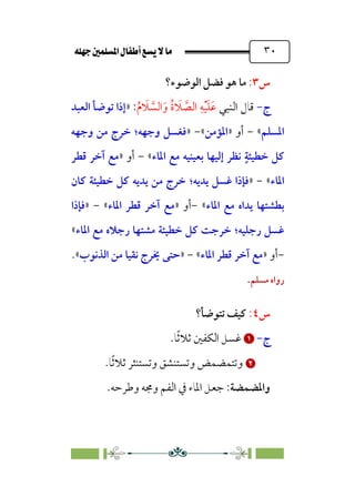 È‹Ëu@¥‡‹éΩa@ﬁb–üc@…éÌ@¸@bﬂ
@ ٣٠
‫س‬
٣
:
‫اﻟﻮﺿﻮء؟‬ ‫ﻓﻀﻞ‬ ‫ﻫﻮ‬ ‫ﻣﺎ‬
‫ج‬
-
‫اﻟﻨﺒﻲ‬ ‫ﻗﺎل‬
‫ﹸ‬‫م‬ ‫ﹶ‬
‫ﻼ‬ ‫ﱠ‬
‫اﻟﺴ‬‫ﹶ‬‫و‬ ‫ﹸ‬‫ة‬ ‫ﹶ‬
‫ﻼ‬ ‫ﱠ‬
‫اﻟﺼ‬ ‫ﹺ‬‫ﻪ‬‫ﹾ‬‫ﻴ‬‫ﹶ‬‫ﻠ‬‫ﹶ‬‫ﻋ‬
:
»
‫اﻟﻌﺒﺪ‬ ‫ﺗﻮﺿﺄ‬ ‫إذا‬
‫اﳌﺴﻠﻢ‬
«
-
‫أو‬
»
‫اﳌﺆﻣﻦ‬
«
-
»
‫وﺟﻬﻪ‬ ‫ﻓﻐﺴﻞ‬
‫؛‬
‫وﺟﻬﻪ‬ ‫ﻣﻦ‬ ‫ﺧﺮج‬
‫ﹴ‬‫ﺧﻄﻴﺌﺔ‬ ‫ﻛﻞ‬
‫ﺑﻌﻴﻨ‬ ‫إﻟﻴﻬﺎ‬ ‫ﻧﻈﺮ‬
‫اﳌﺎء‬ ‫ﻣﻊ‬ ‫ﻴﻪ‬
«
-
‫أو‬
»
‫ﻗﻄﺮ‬ ‫آﺧﺮ‬ ‫ﻣﻊ‬
‫اﳌﺎء‬
«
-
»
‫ﻳﺪﻳﻪ‬ ‫ﻏﺴﻞ‬ ‫ﻓﺈذا‬
‫؛‬
‫ﻛﺎن‬ ‫ﺧﻄﻴﺌﺔ‬ ‫ﻛﻞ‬ ‫ﻳﺪﻳﻪ‬ ‫ﻣﻦ‬ ‫ﺧﺮج‬
‫اﳌﺎء‬ ‫ﻣﻊ‬ ‫ﻳﺪاه‬ ‫ﺑﻄﺸﺘﻬﺎ‬
«
-
‫أو‬
»
‫اﳌﺎء‬ ‫ﻗﻄﺮ‬ ‫آﺧﺮ‬ ‫ﻣﻊ‬
«
-
»
‫ﻓﺈذا‬
‫رﺟﻠﻴﻪ‬ ‫ﻏﺴﻞ‬
‫؛‬
‫اﳌﺎء‬ ‫ﻣﻊ‬ ‫رﺟﻼه‬ ‫ﻣﺸﺘﻬﺎ‬ ‫ﺧﻄﻴﺌﺔ‬ ‫ﻛﻞ‬ ‫ﺧﺮﺟﺖ‬
«
-
‫أو‬
»
‫اﳌﺎء‬ ‫ﻗﻄﺮ‬ ‫آﺧﺮ‬ ‫ﻣﻊ‬
«
-
»
‫اﻟﺬﻧﻮب‬ ‫ﻣﻦ‬ ‫ﻧﻘﻴﺎ‬ ‫ﳜﺮج‬ ‫ﺣﺘﻰ‬
«
.
‫ﻣﺴﻠﻢ‬ ‫رواه‬
.
‫س‬
٤
:
‫ﺗﺘﻮ‬ ‫ﻛﻴﻒ‬
‫ﺿﺄ؟‬
‫ج‬
-


‫ﻏﺴﻞ‬
‫اﻟﻜﻔﲔ‬
‫ﹰ‬‫ﺛ‬‫ﺛﻼ‬
.‫ﺎ‬


‫ﺎ‬‫ﹰ‬‫ﺛ‬‫ﺛﻼ‬ ‫وﺗﺴﺘﻨﺜﺮ‬ ‫وﺗﺴﺘﻨﺸﻖ‬ ‫وﺗﺘﻤﻀﻤﺾ‬
.
‫واﳌﻀﻤﻀﺔ‬
:
‫وﻃﺮﺣﻪ‬ ‫وﳎﻪ‬ ‫اﻟﻔﻢ‬ ‫ﰲ‬ ‫اﳌﺎء‬ ‫ﺟﻌﻞ‬
.
 