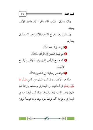 È‘–€a@·é”
@
٣١
‫واﻻﺳﺘﻨﺸﺎق‬
:
‫اﻷﻧﻒ‬ ‫داﺧﻞ‬ ‫إﱃ‬ ‫ﺑﺎﳍﻮاء‬ ‫اﳌﺎء‬ ‫ﺟﺬب‬
‫ﺑﻴﻤﻴﻨﻪ‬
.
‫وﺗﺴﺘﻨﺜﺮ‬
:
‫وﻫﻮ‬
‫اﻻﺳﺘﻨﺸﺎق‬ ‫ﺑﻌﺪ‬ ‫اﻷﻧﻒ‬ ‫ﻣﻦ‬ ‫اﳌﺎء‬ ‫إﺧﺮاج‬
‫ﺑﻴﺴﺎره‬
.


‫ﹰ‬‫ﺛ‬‫ﺛﻼ‬ ‫اﻟﻮﺟﻪ‬ ‫ﻏﺴﻞ‬ ‫ﺛﻢ‬
.‫ﺎ‬


‫ا‬ ‫إﱃ‬ ‫اﻟﻴﺪﻳﻦ‬ ‫ﻏﺴﻞ‬ ‫ﺛﻢ‬
‫ﹰ‬‫ﺛ‬‫ﺛﻼ‬ ‫ﳌﺮﻓﻘﲔ‬
.‫ﺎ‬


‫وﲤﺴﺢ‬ ،‫وﺗﺪﺑﺮ‬ ‫ﺑﻴﺪﻳﻚ‬ ‫ﺗﻘﺒﻞ‬ ‫اﻟﺮأس‬ ‫ﻣﺴﺢ‬ ‫ﺛﻢ‬
.‫اﻷذﻧﲔ‬


‫ﹰ‬‫ﺛ‬‫ﺛﻼ‬ ‫اﻟﻜﻌﺒﲔ‬ ‫إﱃ‬ ‫رﺟﻠﻴﻚ‬ ‫ﺗﻐﺴﻞ‬ ‫ﺛﻢ‬
.‫ﺎ‬
‫اﻟﻨﺒﻲ‬ ‫ﻋﻦ‬ ‫ذﻟﻚ‬ ‫ﺛﺒﺖ‬ ‫وﻗﺪ‬ ،‫اﻷﻛﻤﻞ‬ ‫ﻫﻮ‬ ‫ﻫﺬا‬
‫ﹸ‬‫ﷲ‬‫ا‬ ‫ﱠ‬
‫ﲆ‬ ‫ﹶ‬
‫ﺻ‬
‫ﹶ‬‫ﻢ‬‫ﱠ‬‫ﻠ‬ ‫ﹶ‬
‫ﺳ‬‫ﹶ‬‫و‬ ‫ﹺ‬‫ﻪ‬‫ﹾ‬‫ﻴ‬‫ﹶ‬‫ﻠ‬‫ﹶ‬‫ﻋ‬
‫ﻋﻨﻪ‬ ‫رواﻫﺎ‬ ،‫وﻣﺴﻠﻢ‬ ‫اﻟﺒﺨﺎري‬ ‫ﰲ‬ ‫أﺣﺎدﻳﺚ‬ ‫ﰲ‬
‫ﻋﻨﻪ‬ ‫ﺎ‬ ‫ﹰ‬
‫أﻳﻀ‬ ‫ﺛﺒﺖ‬ ‫وﻗﺪ‬ ،‫وﻏﲑﳘﺎ‬ ‫زﻳﺪ‬ ‫ﺑﻦ‬ ‫اﷲ‬ ‫وﻋﺒﺪ‬ ‫ﻋﺜﲈن‬
‫ﰲ‬
‫وﻏﲑه‬ ‫اﻟﺒﺨﺎري‬
:
‫ﻣﺮﺗﲔ‬ ‫ﺗﻮﺿﺄ‬ ‫وأﻧﻪ‬ ،‫ﻣﺮة‬ ‫ﻣﺮة‬ ‫ﺗﻮﺿﺄ‬ ‫أﻧﻪ‬
 