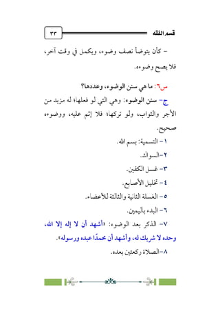 È‘–€a@·é”
@
٣٣
-
‫وﻳﻜﻤﻞ‬ ،‫وﺿﻮء‬ ‫ﻧﺼﻒ‬ ‫ﻳﺘﻮﺿﺄ‬ ‫ﻛﺄن‬
،‫آﺧﺮ‬ ‫وﻗﺖ‬ ‫ﰲ‬
‫وﺿﻮءه‬ ‫ﻳﺼﺢ‬ ‫ﻓﻼ‬
.
‫س‬
٦
:
،‫اﻟﻮﺿﻮء‬ ‫ﺳﻨﻦ‬ ‫ﻫﻲ‬ ‫ﻣﺎ‬
‫وﻋﺪدﻫﺎ؟‬
‫ج‬
-
‫اﻟﻮﺿﻮء‬ ‫ﺳﻨﻦ‬
:
‫ﻓﻌﻠﻬﺎ‬ ‫ﻟﻮ‬ ‫اﻟﺘﻲ‬ ‫وﻫﻲ‬
‫؛‬
‫ﻣﻦ‬ ‫ﻣﺰﻳﺪ‬ ‫ﻟﻪ‬
‫واﻟﺜﻮاب‬ ‫اﻷﺟﺮ‬
،
‫ﺗﺮﻛﻬﺎ‬ ‫وﻟﻮ‬
‫؛‬
‫ووﺿﻮءه‬ ،‫ﻋﻠﻴﻪ‬ ‫إﺛﻢ‬ ‫ﻓﻼ‬
‫ﺻﺤﻴﺢ‬
.
١
-
‫اﻟﺘﺴﻤﻴﺔ‬
:
‫اﷲ‬ ‫ﺑﺴﻢ‬
.
٢
-
‫اﻟﺴﻮاك‬
.
٣
-
‫اﻟﻜﻔﲔ‬ ‫ﻏﺴﻞ‬
.
٤
-
‫اﻷﺻﺎﺑﻊ‬ ‫ﲣﻠﻴﻞ‬
.
٥
-
‫ﻟﻸﻋﻀﺎ‬ ‫واﻟﺜﺎﻟﺜﺔ‬ ‫اﻟﺜﺎﻧﻴﺔ‬ ‫اﻟﻐﺴﻠﺔ‬
‫ء‬
.
٦
-
‫ﺑﺎﻟﻴﻤﲔ‬ ‫اﻟﺒﺪء‬
.
٧
-
‫اﻟﺬﻛﺮ‬
‫ﺑﻌﺪ‬
‫اﻟﻮﺿﻮء‬
:
»
‫اﷲ‬ ‫إﻻ‬ ‫إﻟﻪ‬ ‫ﻻ‬ ‫أن‬ ‫أﺷﻬﺪ‬
،
‫ﻟﻪ‬ ‫ﴍﻳﻚ‬ ‫ﻻ‬ ‫وﺣﺪه‬
،
‫ﳏﻤﺪﹰ‬ ‫أن‬ ‫وأﺷﻬﺪ‬
‫ورﺳﻮﻟﻪ‬ ‫ﻋﺒﺪه‬ ‫ا‬
«
.
٨
-
.‫ﺑﻌﺪه‬ ‫رﻛﻌﺘﲔ‬ ‫اﻟﺼﻼة‬
 