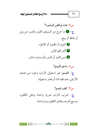 È‹Ëu@¥‡‹éΩa@ﬁb–üc@…éÌ@¸@bﬂ
@ ٣٤
‫س‬
٧
:
‫اﻟﻮﺿﻮء؟‬ ‫ﻧﻮاﻗﺾ‬ ‫ﻋﺪد‬
‫ج‬
-


‫ﺑﻮل‬ ‫ﻣﻦ‬ ،‫واﻟﺪﺑﺮ‬ ‫اﻟﻘﺒﻞ‬ ‫اﻟﺴﺒﻴﻠﲔ‬ ‫ﻣﻦ‬ ‫ﺧﺮج‬ ‫ﻣﺎ‬
‫رﻳﺢ‬ ‫أو‬ ‫ﻏﺎﺋﻂ‬ ‫أو‬
.


‫اﻹﻏﲈء‬ ‫أو‬ ‫اﳉﻨﻮن‬ ‫أو‬ ،‫اﻟﻨﻮم‬
.


‫أ‬
‫اﻹﺑﻞ‬ ‫ﳊﻢ‬ ‫ﻛﻞ‬
.


‫ﺑﺎﻟﻴﺪ‬ ‫اﻟﺪﺑﺮ‬ ‫أو‬ ‫اﻟﻘﺒﻞ‬ ‫ﻣﺲ‬
‫ﺣﺎﺋﻞ‬ ‫ﺑﺪون‬
.
‫س‬
٨
:
‫اﻟﺘﻴﻤﻢ؟‬ ‫ﻫﻮ‬ ‫ﻣﺎ‬
‫ج‬
-
‫اﻟﺘﻴﻤﻢ‬
:
‫ﺻﻌﻴﺪ‬ ‫ﻣﻦ‬ ‫وﻏﲑه‬ ‫اﻟﱰاب‬ ‫اﺳﺘﻌﲈل‬ ‫ﻫﻮ‬
‫اﺳﺘﻌﲈﻟﻪ‬ ‫ﺗﻌﺬر‬ ‫أو‬ ‫اﳌﺎء‬ ‫ﻓﻘﺪ‬ ‫ﻋﻨﺪ‬ ،‫اﻷرض‬
.
‫س‬
٩
:
‫ﺗﺘﻴﻤﻢ؟‬ ‫ﻛﻴﻒ‬
‫ج‬
-
،‫اﻟﻜﻔﲔ‬ ‫ﺑﺒﺎﻃﻦ‬ ‫واﺣﺪة‬ ‫ﴐﺑﺔ‬ ‫اﻟﱰاب‬ ‫ﴐب‬
‫واﺣﺪة‬ ‫ﻣﺮة‬ ‫اﻟﻜﻔﲔ‬ ‫وﻇﺎﻫﺮ‬ ‫اﻟﻮﺟﻪ‬ ‫وﻣﺴﺢ‬
.
 