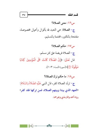 È‘–€a@·é”
@
٣٧
‫س‬
١٦
:
‫اﻟﺼﻼة؟‬ ‫ﻣﻌﻨﻰ‬
‫ج‬
-
‫اﻟﺼﻼة‬
:
،‫ﳐﺼﻮﺻﺔ‬ ‫وأﻋﲈل‬ ‫ﺑﺄﻗﻮال‬ ‫ﷲ‬ ‫اﻟﺘﻌﺒﺪ‬ ‫ﻫﻲ‬
‫ﺑﺎﻟﺘﺴﻠﻴﻢ‬ ‫ﳐﺘﺘﻤﺔ‬ ،‫ﺑﺎﻟﺘﻜﺒﲑ‬ ‫ﻣﻔﺘﺘﺤﺔ‬
.
‫س‬
١٧
:
‫اﻟﺼﻼة؟‬ ‫ﺣﻜﻢ‬
‫ج‬
-
.‫ﻣﺴﻠﻢ‬ ‫ﻛﻞ‬ ‫ﻋﲆ‬ ‫ﻓﺮﻳﻀﺔ‬ ‫اﻟﺼﻼة‬
‫ﻗﺎل‬
‫ﹶ‬
‫ﺎﱃ‬‫ﹶ‬‫ﻌ‬‫ﹶ‬‫ﺗ‬
:
�ً��َ�ِ� َ�ِ�ِ�
ْ
�ُ�
ْ
�‫ا‬
َ َ
� ْ
�
َ
�
َ
�
َ
‫ة‬
َ
� �
��‫ا‬
�
‫ن‬ِ‫إ‬
�
ً
��
ُ
�ْ�َ�
�
‫]ﺳﻮرة‬
‫اﻟﻨﺴﺎ‬
:‫ء‬
١٠٣
[
.
‫س‬
١٨
:
‫اﻟﺼﻼة؟‬ ‫ﺗﺮك‬ ‫ﺣﻜﻢ‬ ‫ﻣﺎ‬
‫ج‬
-
‫اﻟﻨﺒﻲ‬ ‫ﻗﺎل‬ ،‫ﻛﻔﺮ‬ ‫اﻟﺼﻼة‬ ‫ﺗﺮك‬
‫ﹸ‬‫م‬ ‫ﹶ‬
‫ﻼ‬ ‫ﱠ‬
‫اﻟﺴ‬‫ﹶ‬‫و‬ ‫ﹸ‬‫ة‬ ‫ﹶ‬
‫ﻼ‬ ‫ﱠ‬
‫اﻟﺼ‬ ‫ﹺ‬‫ﻪ‬‫ﹾ‬‫ﻴ‬‫ﹶ‬‫ﻠ‬‫ﹶ‬‫ﻋ‬
:
»
‫اﻟﺼﻼة‬ ‫وﺑﻴﻨﻬﻢ‬ ‫ﺑﻴﻨﻨﺎ‬ ‫اﻟﺬي‬ ‫اﻟﻌﻬﺪ‬
،
‫ﻛﻔﺮ‬ ‫ﻓﻘﺪ‬ ‫ﺗﺮﻛﻬﺎ‬ ‫ﻓﻤﻦ‬
«
‫وﻏﲑﳘﺎ‬ ‫واﻟﱰﻣﺬي‬ ‫أﲪﺪ‬ ‫رواه‬
.
 