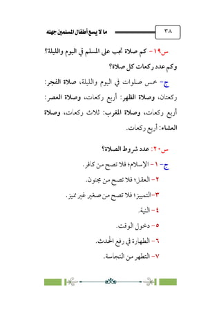 È‹Ëu@¥‡‹éΩa@ﬁb–üc@…éÌ@¸@bﬂ
@ ٣٨
‫س‬
١٩
-
‫واﻟﻠﻴﻠﺔ‬ ‫اﻟﻴﻮم‬ ‫ﰲ‬ ‫اﳌﺴﻠﻢ‬ ‫ﻋﲆ‬ ‫ﲡﺐ‬ ‫ﺻﻼة‬ ‫ﻛﻢ‬
‫؟‬
‫ﻋﺪد‬ ‫وﻛﻢ‬
‫ﺻﻼة؟‬ ‫ﻛﻞ‬ ‫رﻛﻌﺎت‬
‫ج‬
-
‫ﲬﺲ‬
،‫واﻟﻠﻴﻠﺔ‬ ‫اﻟﻴﻮم‬ ‫ﰲ‬ ‫ﺻﻠﻮات‬
‫اﻟﻔﺠﺮ‬ ‫ﺻﻼة‬
:
،‫رﻛﻌﺘﺎن‬
‫اﻟﻈﻬﺮ‬ ‫وﺻﻼة‬
،‫رﻛﻌﺎت‬ ‫أرﺑﻊ‬ :
‫اﻟﻌﴫ‬ ‫وﺻﻼة‬
:
،‫رﻛﻌﺎت‬ ‫أرﺑﻊ‬
‫اﳌﻐﺮب‬ ‫وﺻﻼة‬
،‫رﻛﻌﺎت‬ ‫ﺛﻼث‬ :
‫وﺻﻼة‬
‫اﻟﻌﺸﺎء‬
‫رﻛﻌﺎت‬ ‫أرﺑﻊ‬ :
.
‫س‬
٢٠
:
‫اﻟﺼﻼة؟‬ ‫ﴍوط‬ ‫ﻋﺪد‬
‫ج‬
-
١
-
‫اﻹﺳﻼم‬
‫؛‬
‫ﻛﺎﻓﺮ‬ ‫ﻣﻦ‬ ‫ﺗﺼﺢ‬ ‫ﻓﻼ‬
.
٢
-
‫اﻟﻌﻘ‬
‫ﻞ؛‬
‫ﳎﻨﻮن‬ ‫ﻣﻦ‬ ‫ﺗﺼﺢ‬ ‫ﻓﻼ‬
.
٣
-
‫اﻟﺘﻤﻴﻴﺰ‬
‫ﺻﻐﲑ‬ ‫ﻣﻦ‬ ‫ﺗﺼﺢ‬ ‫ﻓﻼ‬ ‫؛‬
.‫ﳑﻴﺰ‬ ‫ﻏﲑ‬
٤
-
‫اﻟﻨﻴﺔ‬
.
٥
-
‫اﻟﻮﻗﺖ‬ ‫دﺧﻮل‬
.
٦
-
‫اﳊﺪث‬ ‫رﻓﻊ‬ ‫ﰲ‬ ‫اﻟﻄﻬﺎرة‬
.
٧
-
‫اﻟﻨﺠﺎﺳﺔ‬ ‫ﻣﻦ‬ ‫اﻟﺘﻄﻬﺮ‬
.
 