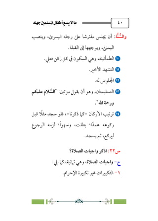 È‹Ëu@¥‡‹éΩa@ﬁb–üc@…éÌ@¸@bﬂ
@ ٤٠
‫ﱡ‬
‫واﻟﺴ‬
‫ﱠ‬‫ﻨ‬
‫ﺔ‬
:
‫وﻳﻨﺼﺐ‬ ،￯‫اﻟﻴﴪ‬ ‫رﺟﻠﻪ‬ ‫ﻋﲆ‬ ‫ﻣﻔﱰﺷﺎ‬ ‫ﳚﻠﺲ‬ ‫أن‬
‫اﻟﻘﺒﻠﺔ‬ ‫إﱃ‬ ‫وﻳﻮﺟﻬﻬﺎ‬ ،‫اﻟﻴﻤﻨﻰ‬
.


‫اﻟﻄﻤﺄﻧﻴﻨﺔ‬
،
.‫ﻓﻌﲇ‬ ‫رﻛﻦ‬ ‫ﻛﻞ‬ ‫ﰲ‬ ‫اﻟﺴﻜﻮن‬ ‫وﻫﻲ‬


.‫اﻷﺧﲑ‬ ‫اﻟﺘﺸﻬﺪ‬


.‫ﻟﻪ‬ ‫اﳉﻠﻮس‬


:‫ﻣﺮﺗﲔ‬ ‫ﻳﻘﻮل‬ ‫أن‬ ‫وﻫﻮ‬ ،‫اﻟﺘﺴﻠﻴﻤﺘﺎن‬
"
‫ﱠ‬
‫اﻟﺴ‬
‫ﻋﻠﻴﻜﻢ‬ ‫ﻼم‬
‫اﷲ‬ ‫ورﲪﺔ‬
"
.


‫اﻷرﻛﺎن‬ ‫ﺗﺮﺗﻴﺐ‬
-
‫ذﻛﺮﻧﺎ‬ ‫ﻛﲈ‬
-
‫ﹰ‬
‫ﻣﺜﻼ‬ ‫ﺳﺠﺪ‬ ‫ﻓﻠﻮ‬ ،
‫ﻗﺒﻞ‬
‫ﻋﻤﺪﹰ‬ ‫رﻛﻮﻋﻪ‬
‫ا‬
‫؛‬
‫ﹰ‬‫ا‬‫وﺳﻬﻮ‬ ،‫ﺑﻄﻠﺖ‬
‫؛‬
‫اﻟﺮﺟﻮع‬ ‫ﻟﺰﻣﻪ‬
‫ﻟﲑﻛﻊ‬
،
‫ﺛﻢ‬
.‫ﻳﺴﺠﺪ‬
‫س‬
٢٢
:
‫اﻟﺼﻼة؟‬ ‫واﺟﺒﺎت‬ ‫اذﻛﺮ‬
‫ج‬
-
‫اﻟﺼﻼة‬ ‫واﺟﺒﺎت‬
:‫ﻳﲇ‬ ‫ﻛﲈ‬ ،‫ﺛﲈﻧﻴﺔ‬ ‫وﻫﻲ‬ ،
١
-
‫اﻹﺣﺮام‬ ‫ﺗﻜﺒﲑة‬ ‫ﻏﲑ‬ ‫اﻟﺘﻜﺒﲑات‬
.
 