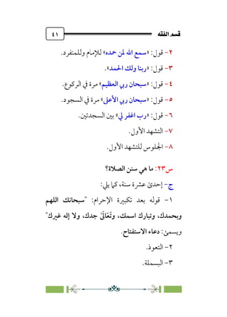 È‘–€a@·é”
@
٤١
٢
-
:‫ﻗﻮل‬
»
‫ﲪﺪه‬ ‫ﳌﻦ‬ ‫اﷲ‬ ‫ﺳﻤﻊ‬
«
‫وﻟﻠﻤﻨﻔﺮد‬ ‫ﻟﻺﻣﺎم‬
.
٣
-
:‫ﻗﻮل‬
»
‫اﳊﻤﺪ‬ ‫وﻟﻚ‬ ‫رﺑﻨﺎ‬
«
.
٤
-
:‫ﻗﻮل‬
»
‫اﻟﻌﻈﻴﻢ‬ ‫رﰊ‬ ‫ﺳﺒﺤﺎن‬
«
‫اﻟﺮﻛﻮع‬ ‫ﰲ‬ ‫ﻣﺮة‬
.
٥
-
:‫ﻗﻮل‬
»
‫اﻷﻋﲆ‬ ‫رﰊ‬ ‫ﺳﺒﺤﺎن‬
«
‫اﻟﺴﺠ‬ ‫ﰲ‬ ‫ﻣﺮة‬
‫ﻮد‬
.
٦
-
:‫ﻗﻮل‬
»
‫ﱄ‬ ‫اﻏﻔﺮ‬ ‫رب‬
«
‫اﻟﺴﺠﺪﺗﲔ‬ ‫ﺑﲔ‬
.
٧
-
.‫اﻷول‬ ‫اﻟﺘﺸﻬﺪ‬
٨
-
.‫اﻷول‬ ‫ﻟﻠﺘﺸﻬﺪ‬ ‫اﳉﻠﻮس‬
‫س‬
٢٣
:
‫اﻟﺼﻼة؟‬ ‫ﺳﻨﻦ‬ ‫ﻫﻲ‬ ‫ﻣﺎ‬
‫ج‬
-
:‫ﻳﲇ‬ ‫ﻛﲈ‬ ،‫ﺳﻨﺔ‬ ‫ﻋﴩة‬ ￯‫إﺣﺪ‬
١
-
:‫اﻹﺣﺮام‬ ‫ﺗﻜﺒﲑة‬ ‫ﺑﻌﺪ‬ ‫ﻗﻮﻟﻪ‬
‫اﻟﻠﻬﻢ‬ ‫ﺳﺒﺤﺎﻧﻚ‬
‫و‬ ،‫اﺳﻤﻚ‬ ‫وﺗﺒﺎرك‬ ،‫وﺑﺤﻤﺪك‬
ٰ ‫ﹶ‬
‫ﺎﱃ‬‫ﹶ‬‫ﻌ‬‫ﹶ‬‫ﺗ‬
‫ﻏﲑك‬ ‫إﻟﻪ‬ ‫وﻻ‬ ،‫ﺟﺪك‬
‫وﻳﺴﻤﻰ‬
:
‫اﻻﺳﺘﻔﺘﺎح‬ ‫دﻋﺎء‬
.
٢
-
‫اﻟﺘﻌﻮ‬
.‫ذ‬
٣
-
.‫اﻟﺒﺴﻤﻠﺔ‬
 