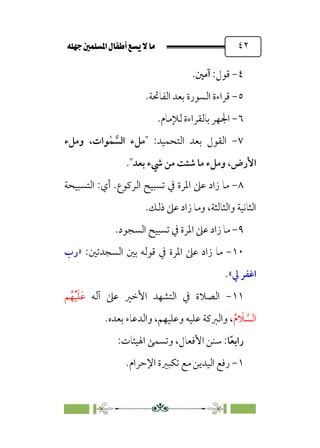 È‹Ëu@¥‡‹éΩa@ﬁb–üc@…éÌ@¸@bﬂ
@ ٤٢
٤
-
:‫ﻗﻮل‬
‫آﻣﲔ‬
.
٥
-
.‫اﻟﻔﺎﲢﺔ‬ ‫ﺑﻌﺪ‬ ‫اﻟﺴﻮرة‬ ‫ﻗﺮاءة‬
٦
-
.‫ﻟﻺﻣﺎم‬ ‫ﺑﺎﻟﻘﺮاءة‬ ‫اﳉﻬﺮ‬
٧
-
‫اﻟﻘﻮل‬
:‫اﻟﺘﺤﻤﻴﺪ‬ ‫ﺑﻌﺪ‬
‫ﱠ‬
‫اﻟﺴ‬ ‫ﻣﻞء‬
ٰ‫ﻤ‬
‫وﻣﻞء‬ ،‫ﻮات‬
‫ﺑﻌﺪ‬ ‫ﳾء‬ ‫ﻣﻦ‬ ‫ﺷﺌﺖ‬ ‫ﻣﺎ‬ ‫وﻣﻞء‬ ،‫اﻷرض‬
.
٨
-
‫أي‬ .‫اﻟﺮﻛﻮع‬ ‫ﺗﺴﺒﻴﺢ‬ ‫ﰲ‬ ‫اﳌﺮة‬ ‫ﻋﲆ‬ ‫زاد‬ ‫ﻣﺎ‬
:
‫اﻟﺘﺴﺒﻴﺤﺔ‬
‫واﻟﺜﺎﻟﺜﺔ‬ ‫اﻟﺜﺎﻧﻴﺔ‬
،
.‫ذﻟﻚ‬ ‫ﻋﲆ‬ ‫زاد‬ ‫وﻣﺎ‬
٩
-
‫ﻋ‬ ‫زاد‬ ‫ﻣﺎ‬
.‫اﻟﺴﺠﻮد‬ ‫ﺗﺴﺒﻴﺢ‬ ‫ﰲ‬ ‫اﳌﺮة‬ ‫ﲆ‬
١٠
-
:‫اﻟﺴﺠﺪﺗﲔ‬ ‫ﺑﲔ‬ ‫ﻗﻮﻟﻪ‬ ‫ﰲ‬ ‫اﳌﺮة‬ ‫ﻋﲆ‬ ‫زاد‬ ‫ﻣﺎ‬
»
‫رب‬
‫ﱄ‬ ‫اﻏﻔﺮ‬
«
.
١١
-
‫آﻟﻪ‬ ‫ﻋﲆ‬ ‫اﻷﺧﲑ‬ ‫اﻟﺘﺸﻬﺪ‬ ‫ﰲ‬ ‫اﻟﺼﻼة‬
‫ﹶ‬‫ﻋ‬
‫ﹶ‬‫ﻠ‬
‫ﹾ‬‫ﻴ‬
‫ﹸ‬‫ﻬ‬
‫ﻢ‬
‫ﱠ‬
‫اﻟﺴ‬
‫ﹶ‬
‫ﻼ‬
‫ﹸ‬‫م‬
.‫ﺑﻌﺪه‬ ‫واﻟﺪﻋﺎء‬ ،‫وﻋﻠﻴﻬﻢ‬ ‫ﻋﻠﻴﻪ‬ ‫واﻟﱪﻛﺔ‬ ،
‫ﹰ‬‫ﻌ‬‫راﺑ‬
‫ﺎ‬
:‫اﳍﻴﺌﺎت‬ ‫وﺗﺴﻤﻰ‬ ،‫اﻷﻓﻌﺎل‬ ‫ﺳﻨﻦ‬ :
١
-
.‫اﻹﺣﺮام‬ ‫ﺗﻜﺒﲑة‬ ‫ﻣﻊ‬ ‫اﻟﻴﺪﻳﻦ‬ ‫رﻓﻊ‬
 