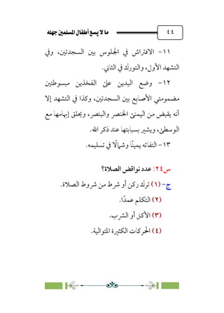 È‹Ëu@¥‡‹éΩa@ﬁb–üc@…éÌ@¸@bﬂ
@ ٤٤
١١
-
‫وﰲ‬ ،‫اﻟﺴﺠﺪﺗﲔ‬ ‫ﺑﲔ‬ ‫اﳉﻠﻮس‬ ‫ﰲ‬ ‫اﻻﻓﱰاش‬
.‫اﻟﺜﺎﲏ‬ ‫ﰲ‬ ‫واﻟﺘﻮرك‬ ،‫اﻷول‬ ‫اﻟﺘﺸﻬﺪ‬
١٢
-
‫ا‬ ‫وﺿﻊ‬
‫ﻣﺒﺴﻮﻃﺘﲔ‬ ‫اﻟﻔﺨﺬﻳﻦ‬ ‫ﻋﲆ‬ ‫ﻟﻴﺪﻳﻦ‬
‫إﻻ‬ ‫اﻟﺘﺸﻬﺪ‬ ‫ﰲ‬ ‫وﻛﺬا‬ ،‫اﻟﺴﺠﺪﺗﲔ‬ ‫ﺑﲔ‬ ‫اﻷﺻﺎﺑﻊ‬ ‫ﻣﻀﻤﻮﻣﺘﻲ‬
‫ﻣﻊ‬ ‫إﲠﺎﻣﻬﺎ‬ ‫وﳛﻠﻖ‬ ،‫واﻟﺒﻨﴫ‬ ‫اﳋﻨﴫ‬ ‫اﻟﻴﻤﻨﻰ‬ ‫ﻣﻦ‬ ‫ﻳﻘﺒﺾ‬ ‫أﻧﻪ‬
‫اﷲ‬ ‫ذﻛﺮ‬ ‫ﻋﻨﺪ‬ ‫ﺑﺴﺒﺎﺑﺘﻬﺎ‬ ‫وﻳﺸﲑ‬ ،‫اﻟﻮﺳﻄﻰ‬
.
١٣
-
‫ﹰ‬‫ﻨ‬‫ﻳﻤﻴ‬ ‫اﻟﺘﻔﺎﺗﻪ‬
‫ﹰ‬
‫وﺷﲈﻻ‬ ‫ﺎ‬
.‫ﺗﺴﻠﻴﻤﻪ‬ ‫ﰲ‬
‫س‬
٢٤
:
‫ﻧﻮاﻗﺾ‬ ‫ﻋﺪد‬
‫ا‬
‫ﻟﺼﻼة؟‬
‫ج‬
-
)
)
١
١
(
(
‫ﴍوط‬ ‫ﻣﻦ‬ ‫ﴍط‬ ‫أو‬ ‫رﻛﻦ‬ ‫ﺗﺮك‬
.‫اﻟﺼﻼة‬
)
)
٢
٢
(
(
‫ﻋﻤﺪﹰ‬ ‫اﻟﺘﻜﻠﻢ‬
‫ا‬
.
)
)
٣
٣
(
(
‫اﻟﴩب‬ ‫أو‬ ‫اﻷﻛﻞ‬
.
)
)
٤
٤
(
(
.‫اﳌﺘﻮاﻟﻴﺔ‬ ‫اﻟﻜﺜﲑة‬ ‫اﳊﺮﻛﺎت‬
 