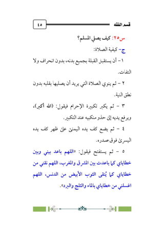 È‘–€a@·é”
@
٤٥
‫س‬
٢٥
:
‫اﳌﺴﻠﻢ؟‬ ‫ﻳﺼﲇ‬ ‫ﻛﻴﻒ‬
‫ج‬
‫ج‬
-
-
:‫اﻟﺼﻼة‬ ‫ﻛﻴﻔﻴﺔ‬
١
-
‫وﻻ‬ ‫اﻧﺤﺮاف‬ ‫ﺑﺪون‬ ،‫ﺑﺪﻧﻪ‬ ‫ﺑﺠﻤﻴﻊ‬ ‫اﻟﻘﺒﻠﺔ‬ ‫ﻳﺴﺘﻘﺒﻞ‬ ‫أن‬
‫اﻟﺘﻔﺎت‬
.
٢
-
‫ﺑﺪون‬ ‫ﺑﻘﻠﺒﻪ‬ ‫ﻳﺼﻠﻴﻬﺎ‬ ‫أن‬ ‫ﻳﺮﻳﺪ‬ ‫اﻟﺘﻲ‬ ‫اﻟﺼﻼة‬ ‫ﻳﻨﻮي‬ ‫ﺛﻢ‬
‫اﻟﻨﻴﺔ‬ ‫ﻧﻄﻖ‬
.
٣
-
‫ﺗﻜﺒﲑ‬ ‫ﻳﻜﱪ‬ ‫ﺛﻢ‬
) :‫ﻓﻴﻘﻮل‬ ‫اﻹﺣﺮام‬ ‫ة‬
‫أﻛﱪ‬ ‫اﷲ‬
،(
‫اﻟﺘﻜﺒﲑ‬ ‫ﻋﻨﺪ‬ ‫ﻣﻨﻜﺒﻴﻪ‬ ‫ﺣﺬو‬ ‫إﱃ‬ ‫ﻳﺪﻳﻪ‬ ‫وﻳﺮﻓﻊ‬
.
٤
-
‫ﻳﺪه‬ ‫ﻛﻒ‬ ‫ﻇﻬﺮ‬ ‫ﻋﲆ‬ ‫اﻟﻴﻤﻨﻰ‬ ‫ﻳﺪه‬ ‫ﻛﻒ‬ ‫ﻳﻀﻊ‬ ‫ﺛﻢ‬
‫ﺻﺪره‬ ‫ﻓﻮق‬ ￯‫اﻟﻴﴪ‬
.
٥
-
:‫ﻓﻴﻘﻮل‬ ‫ﻳﺴﺘﻔﺘﺢ‬ ‫ﺛﻢ‬
»
‫وﺑﲔ‬ ‫ﺑﻴﻨﻲ‬ ‫ﺑﺎﻋﺪ‬ ‫اﻟﻠﻬﻢ‬
‫ﻣﻦ‬ ‫ﻧﻘﻨﻲ‬ ‫اﻟﻠﻬﻢ‬ ،‫واﳌﻐﺮب‬ ‫اﳌﴩق‬ ‫ﺑﲔ‬ ‫ﺑﺎﻋﺪت‬ ‫ﻛﲈ‬ ‫ﺧﻄﺎﻳﺎي‬
‫اﻟ‬ ‫ﻣﻦ‬ ‫اﻷﺑﻴﺾ‬ ‫اﻟﺜﻮب‬ ‫ﻨﻘﻰ‬‫ﹸ‬‫ﻳ‬ ‫ﻛﲈ‬ ‫ﺧﻄﺎﻳﺎي‬
‫اﻟﻠﻬﻢ‬ ،‫ﺪﻧﺲ‬
‫واﻟﱪد‬ ‫واﻟﺜﻠﺞ‬ ‫ﺑﺎﳌﺎء‬ ‫ﺧﻄﺎﻳﺎي‬ ‫ﻣﻦ‬ ‫اﻏﺴﻠﻨﻲ‬
«
.
 