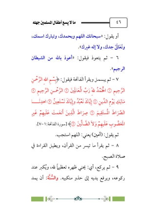 È‹Ëu@¥‡‹éΩa@ﬁb–üc@…éÌ@¸@bﬂ
@ ٤٦
:‫ﻳﻘﻮل‬ ‫أو‬
»
،‫اﺳﻤﻚ‬ ‫وﺗﺒﺎرك‬ ،‫وﺑﺤﻤﺪك‬ ‫اﻟﻠﻬﻢ‬ ‫ﺳﺒﺤﺎﻧﻚ‬
‫و‬
ٰ ‫ﹶ‬
‫ﺎﱃ‬‫ﹶ‬‫ﻌ‬‫ﹶ‬‫ﺗ‬
‫ﻏﲑك‬ ‫إﻟﻪ‬ ‫وﻻ‬ ،‫ﺟﺪك‬
«
.
٦
-
:‫ﻓﻴﻘﻮل‬ ‫ﻳﺘﻌﻮذ‬ ‫ﺛﻢ‬
»
‫اﻟﺸﻴﻄﺎن‬ ‫ﻣﻦ‬ ‫ﺑﺎﷲ‬ ‫أﻋﻮذ‬
‫اﻟﺮﺟﻴﻢ‬
«
.
٧
-
:‫ﻓﻴﻘﻮل‬ ‫اﻟﻔﺎﲢﺔ‬ ‫وﻳﻘﺮأ‬ ‫ﻳﺒﺴﻤﻞ‬ ‫ﺛﻢ‬
‫ﹺ‬‫ﻦ‬ ‫ﹾ‬
‫ﲪ‬ ‫ﱠ‬‫اﻟﺮ‬ ‫ﹺ‬‫ﷲ‬‫ا‬ ‫ﹺ‬‫ﻢ‬ ‫ﹾ‬
‫ﺴ‬‫ﹺ‬‫ﺑ‬
‫ﹺ‬‫ﻢ‬‫ﻴ‬‫ﹺ‬‫ﺣ‬ ‫ﱠ‬‫اﻟﺮ‬
�
‫ﹾ‬‫ﻤ‬‫ﹶ‬ ‫ﹾ‬‫اﳊ‬
‫ﲔﹶ‬‫ﹺ‬‫ﹶ‬‫ﳌ‬‫ﺎ‬‫ﹶ‬‫ﻌ‬‫ﹾ‬‫ﻟ‬‫ا‬ ‫ﱢ‬
‫ب‬‫ﹶ‬‫ر‬ ‫ﹺ‬‫ﹼ‬‫ﷲ‬ ‫ﺪﹸ‬
�
‫ﹺ‬‫ﻢ‬‫ﻴ‬‫ﹺ‬‫ﺣ‬ ‫ﱠ‬‫اﻟﺮ‬ ‫ﹺ‬‫ـﻦ‬ ‫ﹾ‬
‫ﲪ‬ ‫ﱠ‬‫اﻟﺮ‬
�
‫ﹺ‬‫ﻳﻦ‬‫اﻟﺪﱢ‬ ‫ﹺ‬‫م‬‫ﹾ‬‫ﻮ‬‫ﹶ‬‫ﻳ‬ ‫ﹺ‬
‫ﻚ‬‫ﹺ‬‫ﺎﻟ‬‫ﹶ‬‫ﻣ‬
�
‫ﲔﹸ‬‫ﹺ‬‫ﹶﻌ‬‫ﺘ‬ ‫ﹾ‬
‫ﹶﺴ‬‫ﻧ‬ ‫ﹶ‬‫ﺎك‬‫ﱠ‬‫ﻳ‬‫ﹺ‬‫وإ‬ ‫ﺪﹸ‬‫ﹸ‬‫ﺒ‬‫ﹾ‬‫ﻌ‬‫ﹶ‬‫ﻧ‬ ‫ﹶ‬‫ﺎك‬‫ﱠ‬‫ﻳ‬‫ﹺ‬‫إ‬
�
‫ﹶــــﺎ‬‫ﻧ‬‫ﹺ‬‫اﻫﺪ‬
‫ﹶ‬‫ﻴﻢ‬‫ﹺ‬‫ﹶﻘ‬‫ﺘ‬‫ﺴ‬‫ﹸ‬‫ﳌ‬‫ا‬ ‫ﹶ‬‫اط‬ ‫ﹶ‬ ‫ﱢ‬
‫اﻟﴫ‬
�
‫ﹺ‬‫ﹶﲑ‬‫ﻏ‬ ‫ﹾ‬‫ﻢ‬‫ﹺ‬‫ﻴﻬ‬‫ﹶ‬‫ﻠ‬‫ﹶ‬‫ﻋ‬ ‫ﹶ‬
‫ﻤﺖ‬‫ﹶ‬‫ﻌ‬‫ﻧ‬‫ﹶ‬‫أ‬ ‫ﹶ‬‫ﻳﻦ‬‫ﹺ‬‫ﺬ‬‫ﱠ‬‫ﻟ‬‫ا‬ ‫ﹶ‬‫اط‬ ‫ﹶ‬
‫ﹺ‬
‫ﴏ‬
‫ﲔﹶ‬‫ﱢ‬‫ﻟ‬‫ﺎ‬ ‫ﱠ‬
‫اﻟﻀ‬ ‫ﹶ‬‫ﻻ‬‫ﹶ‬‫و‬ ‫ﹾ‬‫ﻢ‬‫ﹺ‬‫ﻴﻬ‬‫ﹶ‬‫ﻠ‬‫ﹶ‬‫ﻋ‬ ‫ﹺ‬
‫ﻮب‬ ‫ﹸ‬
‫ﻐﻀ‬‫ﹶ‬‫ﳌ‬‫ا‬
�
‫]ﺳﻮرة‬
‫ا‬
:‫ﻟﻔﺎﲢﺔ‬
١
-
٧
[
.
‫ﻳﻘﻮل‬ ‫ﺛﻢ‬
:
)
‫آﻣﲔ‬
‫ﻳﻌﻨﻲ‬ (
:
.‫اﺳﺘﺠﺐ‬ ‫اﻟﻠﻬﻢ‬
٨
-
‫ﰲ‬ ‫اﻟﻘﺮاءة‬ ‫وﻳﻄﻴﻞ‬ ،‫اﻟﻘﺮآن‬ ‫ﻣﻦ‬ ‫ﺗﻴﴪ‬ ‫ﻣﺎ‬ ‫ﻳﻘﺮأ‬ ‫ﺛﻢ‬
‫اﻟﺼﺒﺢ‬ ‫ﺻﻼة‬
.
٩
-
‫ﻋﻨﺪ‬ ‫ﻜﱪ‬‫ﹸ‬‫ﻳ‬‫و‬ ،‫ﷲ‬ ‫ﹰ‬‫ﲈ‬‫ﺗﻌﻈﻴ‬ ‫ﻇﻬﺮه‬ ‫ﳛﻨﻲ‬ :‫أي‬ ،‫ﻳﺮﻛﻊ‬ ‫ﺛﻢ‬
‫ﻣﻨﻜﺒﻴﻪ‬ ‫ﺣﺬو‬ ‫إﱃ‬ ‫ﻳﺪﻳﻪ‬ ‫وﻳﺮﻓﻊ‬ ،‫رﻛﻮﻋﻪ‬
.
‫ﱡ‬
‫واﻟﺴ‬
‫ﱠ‬‫ﻨ‬
‫ﺔ‬
:
‫ﻳﻤﺪ‬ ‫أن‬
 