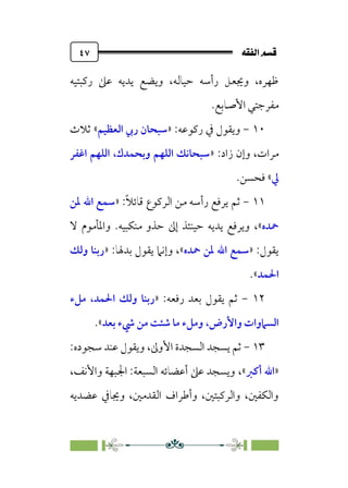 È‘–€a@·é”
@
٤٧
‫رﻛﺒﺘﻴﻪ‬ ‫ﻋﲆ‬ ‫ﻳﺪﻳﻪ‬ ‫وﻳﻀﻊ‬ ،‫ﺣﻴﺎﻟﻪ‬ ‫رأﺳﻪ‬ ‫وﳚﻌﻞ‬ ،‫ﻇﻬﺮه‬
‫اﻷﺻﺎﺑﻊ‬ ‫ﻣﻔﺮﺟﺘﻲ‬
.
١٠
-
:‫رﻛﻮﻋﻪ‬ ‫ﰲ‬ ‫وﻳﻘﻮل‬
»
‫اﻟﻌﻈﻴﻢ‬ ‫رﰊ‬ ‫ﺳﺒﺤﺎن‬
«
‫ﺛﻼث‬
:‫زاد‬ ‫وإن‬ ،‫ﻣﺮات‬
»
‫اﻏﻔﺮ‬ ‫اﻟﻠﻬﻢ‬ ،‫وﺑﺤﻤﺪك‬ ‫اﻟﻠﻬﻢ‬ ‫ﺳﺒﺤﺎﻧﻚ‬
‫ﱄ‬
«
.‫ﻓﺤﺴﻦ‬
١١
-
:‫ﹰ‬‫ﻼ‬‫ﻗﺎﺋ‬ ‫اﻟﺮﻛﻮع‬ ‫ﻣﻦ‬ ‫رأﺳﻪ‬ ‫ﻳﺮﻓﻊ‬ ‫ﺛﻢ‬
»
‫ﳌﻦ‬ ‫اﷲ‬ ‫ﺳﻤﻊ‬
‫ﲪﺪه‬
«
،
‫ﻻ‬ ‫واﳌﺄﻣﻮم‬ .‫ﻣﻨﻜﺒﻴﻪ‬ ‫ﺣﺬو‬ ‫إﱃ‬ ‫ﺣﻴﻨﺌﺬ‬ ‫ﻳﺪﻳﻪ‬ ‫وﻳﺮﻓﻊ‬
‫ﻳﻘﻮل‬
:
»
‫ﲪﺪه‬ ‫ﳌﻦ‬ ‫اﷲ‬ ‫ﺳﻤﻊ‬
«
‫ﻳ‬ ‫وإﻧﲈ‬ ،
:‫ﺑﺪﳍﺎ‬ ‫ﻘﻮل‬
»
‫وﻟﻚ‬ ‫رﺑﻨﺎ‬
‫اﳊﻤﺪ‬
«
.
١٢
-
:‫رﻓﻌﻪ‬ ‫ﺑﻌﺪ‬ ‫ﻳﻘﻮل‬ ‫ﺛﻢ‬
»
‫ﻣﻞء‬ ،‫اﳊﻤﺪ‬ ‫وﻟﻚ‬ ‫رﺑﻨﺎ‬
‫واﻷرض‬ ‫اﻟﺴﲈوات‬
،
‫ﺑﻌﺪ‬ ‫ﳾء‬ ‫ﻣﻦ‬ ‫ﺷﺌﺖ‬ ‫ﻣﺎ‬ ‫وﻣﻞء‬
«
.
١٣
-
‫اﻷوﱃ‬ ‫اﻟﺴﺠﺪة‬ ‫ﻳﺴﺠﺪ‬ ‫ﺛﻢ‬
،
:‫ﺳﺠﻮده‬ ‫ﻋﻨﺪ‬ ‫وﻳﻘﻮل‬
»
‫أﻛﱪ‬ ‫اﷲ‬
«
،
،‫واﻷﻧﻒ‬ ‫اﳉﺒﻬﺔ‬ :‫اﻟﺴﺒﻌﺔ‬ ‫أﻋﻀﺎﺋﻪ‬ ‫ﻋﲆ‬ ‫وﻳﺴﺠﺪ‬
‫وﳚﺎﰲ‬ ،‫اﻟﻘﺪﻣﲔ‬ ‫وأﻃﺮاف‬ ،‫واﻟﺮﻛﺒﺘﲔ‬ ،‫واﻟﻜﻔﲔ‬
‫ﻋﻀﺪﻳﻪ‬
 