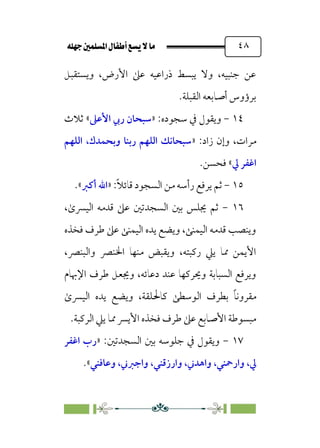 È‹Ëu@¥‡‹éΩa@ﬁb–üc@…éÌ@¸@bﬂ
@ ٤٨
‫وﻳﺴﺘﻘﺒﻞ‬ ،‫اﻷرض‬ ‫ﻋﲆ‬ ‫ذراﻋﻴﻪ‬ ‫ﻳﺒﺴﻂ‬ ‫وﻻ‬ ،‫ﺟﻨﺒﻴﻪ‬ ‫ﻋﻦ‬
‫اﻟﻘﺒﻠﺔ‬ ‫أﺻﺎﺑﻌﻪ‬ ‫ﺑﺮؤوس‬
.
١٤
-
:‫ﺳﺠﻮده‬ ‫ﰲ‬ ‫وﻳﻘﻮل‬
»
‫اﻷﻋﲆ‬ ‫رﰊ‬ ‫ﺳﺒﺤﺎن‬
«
‫ﺛﻼث‬
:‫زاد‬ ‫وإن‬ ،‫ﻣﺮات‬
»
‫اﻟﻠﻬﻢ‬ ،‫وﺑﺤﻤﺪك‬ ‫رﺑﻨﺎ‬ ‫اﻟﻠﻬﻢ‬ ‫ﺳﺒﺤﺎﻧﻚ‬
‫ﱄ‬ ‫اﻏﻔﺮ‬
«
.‫ﻓﺤﺴﻦ‬
١٥
-
:‫ﹰ‬‫ﻼ‬‫ﻗﺎﺋ‬ ‫اﻟﺴﺠﻮد‬ ‫ﻣﻦ‬ ‫رأﺳﻪ‬ ‫ﻳﺮﻓﻊ‬ ‫ﺛﻢ‬
»
‫أﻛﱪ‬ ‫اﷲ‬
«
.
١٦
-
‫ﻋ‬ ‫اﻟﺴﺠﺪﺗﲔ‬ ‫ﺑﲔ‬ ‫ﳚﻠﺲ‬ ‫ﺛﻢ‬
،￯‫اﻟﻴﴪ‬ ‫ﻗﺪﻣﻪ‬ ‫ﲆ‬
‫ﻓﺨﺬه‬ ‫ﻃﺮف‬ ‫ﻋﲆ‬ ‫اﻟﻴﻤﻨﻰ‬ ‫ﻳﺪه‬ ‫وﻳﻀﻊ‬ ،‫اﻟﻴﻤﻨﻰ‬ ‫ﻗﺪﻣﻪ‬ ‫وﻳﻨﺼﺐ‬
،‫واﻟﺒﻨﴫ‬ ‫اﳋﻨﴫ‬ ‫ﻣﻨﻬﺎ‬ ‫وﻳﻘﺒﺾ‬ ،‫رﻛﺒﺘﻪ‬ ‫ﻳﲇ‬ ‫ﳑﺎ‬ ‫اﻷﻳﻤﻦ‬
‫اﻹﲠﺎم‬ ‫ﻃﺮف‬ ‫وﳚﻌﻞ‬ ،‫دﻋﺎﺋﻪ‬ ‫ﻋﻨﺪ‬ ‫وﳛﺮﻛﻬﺎ‬ ‫اﻟﺴﺒﺎﺑﺔ‬ ‫وﻳﺮﻓﻊ‬
￯‫اﻟﻴﴪ‬ ‫ﻳﺪه‬ ‫وﻳﻀﻊ‬ ،‫ﻛﺎﳊﻠﻘﺔ‬ ‫اﻟﻮﺳﻄﻰ‬ ‫ﺑﻄﺮف‬ ‫ﹰ‬‫ﺎ‬‫ﻣﻘﺮوﻧ‬
‫اﻟﺮﻛ‬ ‫ﻳﲇ‬ ‫ﳑﺎ‬ ‫اﻷﻳﴪ‬ ‫ﻓﺨﺬه‬ ‫ﻃﺮف‬ ‫ﻋﲆ‬ ‫اﻷﺻﺎﺑﻊ‬ ‫ﻣﺒﺴﻮﻃﺔ‬
‫ﺒﺔ‬
.
١٧
-
:‫اﻟﺴﺠﺪﺗﲔ‬ ‫ﺑﲔ‬ ‫ﺟﻠﻮﺳﻪ‬ ‫ﰲ‬ ‫وﻳﻘﻮل‬
»
‫اﻏﻔﺮ‬ ‫رب‬
‫ﱄ‬
،
‫وارﲪﻨﻲ‬
،
‫واﻫﺪﲏ‬
،
‫وارزﻗﻨﻲ‬
،
‫واﺟﱪﲏ‬
،
‫وﻋﺎﻓﻨﻲ‬
«
.
 