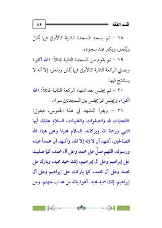 È‘–€a@·é”
@
٤٩
١٨
-
‫ﻘﺎل‬‫ﹸ‬‫ﻳ‬ ‫ﻓﻴﲈ‬ ‫ﻛﺎﻷوﱃ‬ ‫اﻟﺜﺎﻧﻴﺔ‬ ‫اﻟﺴﺠﺪة‬ ‫ﻳﺴﺠﺪ‬ ‫ﺛﻢ‬
‫ﺳﺠﻮده‬ ‫ﻋﻨﺪ‬ ‫وﻳﻜﱪ‬ ،‫ﻔﻌﻞ‬‫ﹸ‬‫ﻳ‬‫و‬
.
١٩
-
:‫ﹰ‬‫ﻼ‬‫ﻗﺎﺋ‬ ‫اﻟﺜﺎﻧﻴﺔ‬ ‫اﻟﺴﺠﺪة‬ ‫ﻣﻦ‬ ‫ﻳﻘﻮم‬ ‫ﺛﻢ‬
»
‫أﻛﱪ‬ ‫اﷲ‬
«
‫ﻘﺎ‬‫ﹸ‬‫ﻳ‬ ‫ﻓﻴﲈ‬ ‫ﻛﺎﻷوﱃ‬ ‫اﻟﺜﺎﻧﻴﺔ‬ ‫اﻟﺮﻛﻌﺔ‬ ‫وﻳﺼﲇ‬
‫ﻻ‬ ‫أﻧﻪ‬ ‫إﻻ‬ ،‫وﻳﻔﻌﻞ‬ ‫ل‬
‫ﻓﻴﻬﺎ‬ ‫ﻳﺴﺘﻔﺘﺢ‬
.
٢٠
-
:‫ﹰ‬‫ﻼ‬‫ﻗﺎﺋ‬ ‫اﻟﺜﺎﻧﻴﺔ‬ ‫اﻟﺮﻛﻌﺔ‬ ‫اﻧﺘﻬﺎء‬ ‫ﺑﻌﺪ‬ ‫ﳚﻠﺲ‬ ‫ﺛﻢ‬
»
‫اﷲ‬
‫أﻛﱪ‬
«
،
.‫ﺳﻮاء‬ ‫اﻟﺴﺠﺪﺗﲔ‬ ‫ﺑﲔ‬ ‫ﳚﻠﺲ‬ ‫ﻛﲈ‬ ‫وﳚﻠﺲ‬
٢١
-
‫اﳉﻠﻮس‬ ‫ﻫﺬا‬ ‫ﰲ‬ ‫اﻟﺘﺸﻬﺪ‬ ‫وﻳﻘﺮأ‬
،
:‫ﻓﻴﻘﻮل‬
»
‫أﳞﺎ‬ ‫ﻋﻠﻴﻚ‬ ‫اﻟﺴﻼم‬ ،‫واﻟﻄﻴﺒﺎت‬ ‫واﻟﺼﻠﻮات‬ ‫ﷲ‬ ‫اﻟﺘﺤﻴﺎت‬
‫و‬ ‫ﻋﻠﻴﻨﺎ‬ ‫اﻟﺴﻼم‬ ،‫وﺑﺮﻛﺎﺗﻪ‬ ‫اﷲ‬ ‫ورﲪﺔ‬ ‫اﻟﻨﺒﻲ‬
‫اﷲ‬ ‫ﻋﺒﺎد‬ ‫ﻋﲆ‬
‫ﻋﺒﺪه‬ ‫ﹰ‬‫ا‬‫ﳏﻤﺪ‬ ‫أن‬ ‫وأﺷﻬﺪ‬ ،‫اﷲ‬ ‫إﻻ‬ ‫إﻟﻪ‬ ‫ﻻ‬ ‫أن‬ ‫أﺷﻬﺪ‬ ،‫اﻟﺼﺎﳊﲔ‬
‫ﺻﻠﻴﺖ‬ ‫ﻛﲈ‬ ،‫ﳏﻤﺪ‬ ‫آل‬ ‫وﻋﲆ‬ ‫ﳏﻤﺪ‬ ‫ﻋﲆ‬ ‫ﱢ‬
‫ﺻﻞ‬ ‫اﻟﻠﻬﻢ‬ ،‫ورﺳﻮﻟﻪ‬
‫ﻋﲆ‬ ‫وﺑﺎرك‬ ،‫ﳎﻴﺪ‬ ‫ﲪﻴﺪ‬ ‫إﻧﻚ‬ ،‫إﺑﺮاﻫﻴﻢ‬ ‫آل‬ ‫وﻋﲆ‬ ‫إﺑﺮاﻫﻴﻢ‬ ‫ﻋﲆ‬
‫آل‬ ‫وﻋﲆ‬ ‫إﺑﺮاﻫﻴﻢ‬ ‫ﻋﲆ‬ ‫ﺑﺎرﻛﺖ‬ ‫ﻛﲈ‬ ،‫ﳏﻤﺪ‬ ‫آل‬ ‫وﻋﲆ‬ ‫ﳏﻤﺪ‬
‫ﺑﺎﷲ‬ ‫أﻋﻮذ‬ .‫ﳎﻴﺪ‬ ‫ﲪﻴﺪ‬ ‫إﻧﻚ‬ ،‫إﺑﺮاﻫﻴﻢ‬
‫وﻣﻦ‬ ،‫ﺟﻬﻨﻢ‬ ‫ﻋﺬاب‬ ‫ﻣﻦ‬
 