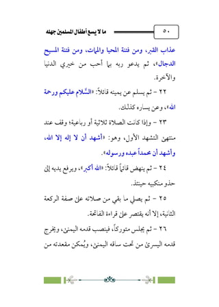 È‹Ëu@¥‡‹éΩa@ﬁb–üc@…éÌ@¸@bﬂ
@ ٥٠
‫اﳌﺴﻴﺢ‬ ‫ﻓﺘﻨﺔ‬ ‫وﻣﻦ‬ ،‫واﳌﲈت‬ ‫اﳌﺤﻴﺎ‬ ‫ﻓﺘﻨﺔ‬ ‫وﻣﻦ‬ ،‫اﻟﻘﱪ‬ ‫ﻋﺬاب‬
‫اﻟﺪﺟﺎل‬
‫اﻟﺪﻧﻴﺎ‬ ‫ﺧﲑي‬ ‫ﻣﻦ‬ ‫أﺣﺐ‬ ‫ﺑﲈ‬ ‫رﺑﻪ‬ ‫ﻳﺪﻋﻮ‬ ‫ﺛﻢ‬ ،«
‫واﻵﺧﺮة‬
.
٢٢
-
:‫ﹰ‬‫ﻼ‬‫ﻗﺎﺋ‬ ‫ﻳﻤﻴﻨﻪ‬ ‫ﻋﻦ‬ ‫ﻳﺴﻠﻢ‬ ‫ﺛﻢ‬
»
‫ﱠ‬
‫اﻟﺴ‬
‫ورﲪﺔ‬ ‫ﻋﻠﻴﻜﻢ‬ ‫ﻼم‬
‫اﷲ‬
«
،
.‫ﻛﺬﻟﻚ‬ ‫ﻳﺴﺎره‬ ‫وﻋﻦ‬
٢٣
-
‫ﻋﻨﺪ‬ ‫وﻗﻒ‬ ‫رﺑﺎﻋﻴﺔ؛‬ ‫أو‬ ‫ﺛﻼﺛﻴﺔ‬ ‫اﻟﺼﻼة‬ ‫ﻛﺎﻧﺖ‬ ‫وإذا‬
‫ﻣﻨﺘﻬﻰ‬
:‫وﻫﻮ‬ ،‫اﻷول‬ ‫اﻟﺘﺸﻬﺪ‬
»
‫اﷲ‬ ‫إﻻ‬ ‫إﻟﻪ‬ ‫ﻻ‬ ‫أن‬ ‫أﺷﻬﺪ‬
،
‫ورﺳﻮﻟﻪ‬ ‫ﻋﺒﺪه‬ ‫ﹰ‬‫ا‬‫ﳏﻤﺪ‬ ‫أن‬ ‫وأﺷﻬﺪ‬
«
.
٢٤
-
:‫ﹰ‬‫ﻼ‬‫ﻗﺎﺋ‬ ‫ﹰ‬‫ﲈ‬‫ﻗﺎﺋ‬ ‫ﻳﻨﻬﺾ‬ ‫ﺛﻢ‬
»
‫أﻛﱪ‬ ‫اﷲ‬
«
،
‫إﱃ‬ ‫ﻳﺪﻳﻪ‬ ‫وﻳﺮﻓﻊ‬
.‫ﺣﻴﻨﺌﺬ‬ ‫ﻣﻨﻜﺒﻴﻪ‬ ‫ﺣﺬو‬
٢٥
-
‫اﻟﺮﻛﻌﺔ‬ ‫ﺻﻔﺔ‬ ‫ﻋﲆ‬ ‫ﺻﻼﺗﻪ‬ ‫ﻣﻦ‬ ‫ﺑﻘﻲ‬ ‫ﻣﺎ‬ ‫ﻳﺼﲇ‬ ‫ﺛﻢ‬
‫اﻟﻔﺎﲢﺔ‬ ‫ﻗﺮاءة‬ ‫ﻋﲆ‬ ‫ﻳﻘﺘﴫ‬ ‫أﻧﻪ‬ ‫إﻻ‬ ،‫اﻟﺜﺎﻧﻴﺔ‬
.
٢٦
-
،‫ﹰ‬‫ﺎ‬‫ﻣﺘﻮرﻛ‬ ‫ﳚﻠﺲ‬ ‫ﺛﻢ‬
‫وﳜﺮج‬ ،‫اﻟﻴﻤﻨﻰ‬ ‫ﻗﺪﻣﻪ‬ ‫ﻓﻴﻨﺼﺐ‬
‫ﻣﻦ‬ ‫ﻣﻘﻌﺪﺗﻪ‬ ‫ﻤﻜﻦ‬‫ﹸ‬‫ﻳ‬‫و‬ ،‫اﻟﻴﻤﻨﻰ‬ ‫ﺳﺎﻗﻪ‬ ‫ﲢﺖ‬ ‫ﻣﻦ‬ ￯‫اﻟﻴﴪ‬ ‫ﻗﺪﻣﻪ‬
 