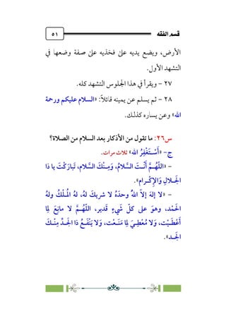 È‘–€a@·é”
@
٥١
‫ﰲ‬ ‫وﺿﻌﻬﺎ‬ ‫ﺻﻔﺔ‬ ‫ﻋﲆ‬ ‫ﻓﺨﺬﻳﻪ‬ ‫ﻋﲆ‬ ‫ﻳﺪﻳﻪ‬ ‫وﻳﻀﻊ‬ ،‫اﻷرض‬
‫اﻷول‬ ‫اﻟﺘﺸﻬﺪ‬
.
٢٧
-
.‫ﻛﻠﻪ‬ ‫اﻟﺘﺸﻬﺪ‬ ‫اﳉﻠﻮس‬ ‫ﻫﺬا‬ ‫ﰲ‬ ‫وﻳﻘﺮأ‬
٢٨
-
:‫ﹰ‬‫ﻼ‬‫ﻗﺎﺋ‬ ‫ﻳﻤﻴﻨﻪ‬ ‫ﻋﻦ‬ ‫ﻳﺴﻠﻢ‬ ‫ﺛﻢ‬
»
‫ورﲪﺔ‬ ‫ﻋﻠﻴﻜﻢ‬ ‫اﻟﺴﻼم‬
‫اﷲ‬
«
.‫ﻛﺬﻟﻚ‬ ‫ﻳﺴﺎره‬ ‫وﻋﻦ‬
‫س‬
٢٦
:
‫ﺗﻘﻮل‬ ‫ﻣﺎ‬
‫اﻟﺼﻼة؟‬ ‫ﻣﻦ‬ ‫اﻟﺴﻼم‬ ‫ﺑﻌﺪ‬ ‫اﻷذﻛﺎر‬ ‫ﻣﻦ‬
‫ج‬
-
»
‫اﷲ‬ ‫ﹸ‬‫ﺮ‬‫ﹺ‬‫ﹾﻔ‬‫ﻐ‬‫ﹶ‬‫ﺘ‬‫ـ‬ ‫ﹾ‬
‫ﺳ‬‫ﹶ‬‫أ‬
«
‫ﻣﺮات‬ ‫ﺛﻼث‬
.
-
»
‫ا‬
‫ذا‬ ‫ﻳﺎ‬ ‫ﹶ‬
‫ﹾﺖ‬‫ﻛ‬‫ﹶ‬‫ﹶﺒﺎر‬‫ﺗ‬ ،‫ﻼم‬ ‫ﱠ‬
‫اﻟﺴ‬ ‫ﹶ‬
‫ﹾﻚ‬‫ﻨ‬‫ـ‬‫ﹺ‬‫ﻣ‬‫ﹶ‬‫و‬ ،‫ﹸ‬‫م‬‫ﻼ‬ ‫ﱠ‬
‫اﻟﺴ‬ ‫ﹶ‬
‫ﹾـﺖ‬‫ﻧ‬‫ﹶ‬‫أ‬ ‫ﱠ‬‫ـﻢ‬‫ﹸ‬‫ﻬ‬‫ﹼ‬‫ﻠ‬‫ﻟ‬
‫ﹾـﺮام‬‫ﻛ‬‫ﹺ‬‫ﻹ‬‫ا‬‫ﹶ‬‫و‬ ‫ﹺ‬‫ـﻼل‬ ‫ﹶ‬‫اﳉ‬
«
.
-
»
‫ﹸ‬‫ﻪ‬‫وﻟ‬ ‫ﹸ‬
‫ﻚ‬‫ﹾ‬‫ﻠ‬‫ـ‬‫ﹸ‬‫ﳌ‬‫ا‬ ‫ﹸ‬‫ﻪ‬‫ﻟ‬ ،‫ﹸ‬‫ﻪ‬‫ﻟ‬ ‫ﹶ‬
‫ﴍﻳﻚ‬ ‫ﻻ‬ ‫ﹸ‬‫ه‬ ‫وﺣﺪﹶ‬ ‫ﹸ‬‫ﹼ‬‫ﷲ‬‫ا‬ ‫ﹼ‬‫ﻻ‬‫إ‬ ‫ﹶ‬‫ﻪ‬‫إﻟ‬ ‫ﻻ‬
‫ﹶ‬‫ﻗ‬ ‫ﹴ‬‫ء‬ ‫ﹶ‬
‫ﳾ‬ ‫ﹼ‬
‫ﻛﻞ‬ ‫ﻋﲆ‬ ‫ﹶ‬‫وﻫﻮ‬ ،‫ﺪ‬‫ﹾ‬‫ﻤ‬ ‫ﹶ‬‫اﳊ‬
،‫ﺪﻳﺮ‬
‫ا‬
‫ﺎ‬‫ﹺ‬‫ﳌ‬ ‫ﹶ‬‫ﻊ‬‫ﹺ‬‫ﻣﺎﻧ‬ ‫ﻻ‬ ‫ﱠ‬‫ـﻢ‬‫ﹸ‬‫ﻬ‬‫ﹼ‬‫ﻠ‬‫ﻟ‬
‫ﹶ‬
‫ﹾـﻚ‬‫ﻨ‬‫ﹺ‬‫ﻣ‬ ‫ـﺪﱢ‬ ‫ﹶ‬‫اﳉ‬ ‫ذا‬ ‫ﹸ‬‫ـﻊ‬‫ﹶ‬‫ﻔ‬‫ﹾ‬‫ﻨ‬‫ﹶ‬‫ﻳ‬ ‫ﻻ‬‫ﹶ‬‫و‬ ،‫ﺖ‬‫ﹾ‬‫ﻌ‬‫ﹶـ‬‫ﻨ‬‫ﹶ‬‫ﻣ‬ ‫ﺎ‬‫ﹺ‬‫ﳌ‬ ‫ﹶ‬‫ـﻲ‬‫ﹺ‬‫ﻄ‬‫ﹾ‬‫ﻌ‬‫ﹸ‬‫ﻣ‬ ‫ﻻ‬‫ﹶ‬‫و‬ ،‫ﺖ‬‫ﹾ‬‫ﻴ‬‫ـ‬‫ﹶ‬‫ﻄ‬‫ﹾ‬‫ﻋ‬‫ﹶ‬‫أ‬
‫ـﺪ‬ ‫ﹶ‬‫اﳉ‬
«
.
 