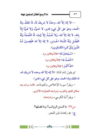 È‹Ëu@¥‡‹éΩa@ﬁb–üc@…éÌ@¸@bﬂ
@ ٥٢
-
»
‫ﹼ‬‫ﻻ‬‫إ‬ ‫ﹶ‬‫ﻪ‬‫إﻟ‬ ‫ﻻ‬
،‫اﷲ‬
‫ﹸ‬‫ﻪ‬‫وﻟ‬ ‫ﹸ‬
‫اﳌﻠﻚ‬ ‫ﹸ‬‫ﻪ‬‫ﻟ‬ ،‫ﹸ‬‫ﻪ‬‫ﻟ‬ ‫ﹶ‬
‫ﴍﻳﻚ‬ ‫ﻻ‬ ‫ﹸ‬‫ه‬ ‫وﺣﺪﹶ‬
،‫ﻗﺪﻳﺮ‬ ‫ﹴ‬‫ﳾء‬ ‫ﹼ‬
‫ﻛﻞ‬ ‫ﻋﲆ‬ ‫ﹶ‬‫وﻫﻮ‬ ،‫ﻤﺪ‬ ‫ﹶ‬‫اﳊ‬
‫ﹼ‬‫ﻻ‬‫ﹺ‬‫إ‬ ‫ﹶ‬‫ة‬‫ﱠ‬‫ﻗـﻮ‬ ‫ﻻ‬‫ﹶ‬‫و‬ ‫ﹶ‬
‫ل‬‫ﹾ‬‫ـﻮ‬ ‫ﹶ‬‫ﺣ‬ ‫ﻻ‬
‫ﹶ‬‫ﻪ‬‫إﻟ‬ ‫ﻻ‬ ،‫ﹺ‬‫ﷲ‬‫ﺎ‬‫ﹺ‬‫ﺑ‬
‫ﹼ‬‫ﻻ‬‫إ‬
‫اﷲ‬
‫ﹸ‬‫ﻪ‬‫ﹶ‬‫ﻟ‬‫ﹶ‬‫و‬ ‫ﹸ‬‫ﺔ‬‫ﹶ‬‫ـﻤ‬‫ﹾ‬‫ﻌ‬‫ﱢ‬‫ﻨ‬‫اﻟ‬ ‫ﹸ‬‫ﻪ‬‫ﹶ‬‫ﻟ‬ ،‫ـﺎه‬‫ﹼ‬‫ﻳ‬‫إ‬ ‫ﹼ‬‫ﻻ‬‫ﹺ‬‫إ‬ ‫ـﺪﹸ‬‫ﹸ‬‫ﺒ‬‫ـ‬‫ﹾ‬‫ﻌ‬‫ﹶ‬‫ﻧ‬ ‫ﻻ‬‫ﹶ‬‫و‬ ،
،‫ﻦ‬ ‫ﹶ‬
‫ـﺴ‬ ‫ﹶ‬‫اﳊ‬ ‫ﹸ‬‫ـﻨﺎء‬‫ﱠ‬‫ﺜ‬‫اﻟ‬ ‫ﹸ‬‫ﻪ‬‫ﹶ‬‫ﻟ‬‫ﹶ‬‫و‬ ‫ﻞ‬ ‫ﹾ‬
‫ﻀ‬‫ﹶ‬‫ﻔ‬‫اﻟ‬
‫ﹼ‬‫ﻻ‬‫إ‬ ‫ﹶ‬‫ﻪ‬‫إﻟ‬ ‫ﻻ‬
‫اﷲ‬
‫ﹸ‬‫ﻪ‬‫ـ‬‫ﹶ‬‫ﻟ‬ ‫ﹶ‬‫ﺼـﲔ‬‫ﹺ‬‫ﻠ‬‫ﹾ‬‫ﳐ‬
‫ﺮون‬‫ﹺ‬‫اﻟﻜـﺎﻓ‬ ‫ﹶ‬‫ه‬‫ﹺ‬‫ﹶـﺮ‬‫ﻛ‬ ‫ﹾ‬‫ﻮ‬‫ﹶ‬‫ﻟ‬‫ﹶ‬‫و‬ ‫ﹶ‬‫ﻳﻦ‬ ‫اﻟﺪﱢ‬
«
.
-
»
‫ﹺ‬‫ﷲ‬‫ا‬ ‫ﹶ‬‫ﺤﺎن‬‫ﹾ‬‫ﺒ‬‫ـ‬ ‫ﹸ‬
‫ﺳ‬
«
‫ﻣﺮة‬ ‫وﺛﻼﺛﲔ‬ ‫ﹰ‬‫ﺎ‬‫ﺛﻼﺛ‬
.
»
‫ﷲ‬ ‫ـﺪﹸ‬‫ﹾ‬‫ﻤ‬ ‫ﹶ‬‫اﳊ‬
«
‫ﻣﺮة‬ ‫وﺛﻼﺛﲔ‬ ‫ﹰ‬‫ﺎ‬‫ﺛﻼﺛ‬
.
»
‫ﹸ‬‫ﷲ‬‫ا‬
‫ﹶ‬
‫ﹾـﱪ‬‫ﻛ‬‫أ‬
«
‫ﻣﺮة‬ ‫وﺛﻼﺛﲔ‬ ‫ﹰ‬‫ﺎ‬‫ﺛﻼﺛ‬
.
:‫اﳌﺎﺋﺔ‬ ‫ﲤﺎم‬ ‫ﻳﻘﻮل‬ ‫ﺛﻢ‬
»
،‫ﻟﻪ‬ ‫ﴍﻳﻚ‬ ‫ﻻ‬ ‫وﺣﺪه‬ ‫اﷲ‬ ‫إﻻ‬ ‫إﻟﻪ‬ ‫ﻻ‬
‫ﻗﺪﻳﺮ‬ ‫ﳾء‬ ‫ﻛﻞ‬ ‫ﻋﲆ‬ ‫وﻫﻮ‬ ،‫اﳊﻤﺪ‬ ‫وﻟﻪ‬ ‫اﳌﻠﻚ‬ ‫ﻟﻪ‬
«
.
-
.‫واﳌﻌﻮذات‬ ‫اﻹﺧﻼص‬ ‫ﺳﻮرة‬ ‫وﻳﻘﺮأ‬
‫ﺑﻌﺪ‬ ‫ﻣﺮات‬ ‫ﺛﻼث‬
‫واﳌﻐﺮب‬ ‫اﻟﻔﺠﺮ‬ ‫ﺻﻼﰐ‬
،
￯‫اﻷﺧﺮ‬ ‫اﻟﺼﻠﻮات‬ ‫ﺑﻌﺪ‬ ‫وﻣﺮة‬
.
-
،‫اﻟﻜﺮﳼ‬ ‫آﻳﺔ‬ ‫وﻳﻘﺮأ‬
‫واﺣﺪة‬ ‫ﻣﺮة‬
.
‫س‬
٢٧
:
‫اﻟﺮواﺗﺐ؟‬ ‫اﻟﺴﻨﻦ‬ ‫ﻣﺎ‬
‫ﻓﻀﻠﻬﺎ؟‬ ‫وﻣﺎ‬
‫ج‬
-
۞
۞
.‫اﻟﻔﺠﺮ‬ ‫ﻗﺒﻞ‬ ‫رﻛﻌﺘﺎن‬
 