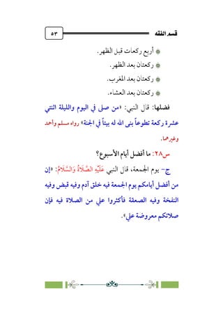 È‘–€a@·é”
@
٥٣
۞
۞
.‫اﻟﻈﻬﺮ‬ ‫ﻗﺒﻞ‬ ‫رﻛﻌﺎت‬ ‫أرﺑﻊ‬
۞
۞
.‫اﻟﻈﻬﺮ‬ ‫ﺑﻌﺪ‬ ‫رﻛﻌﺘﺎن‬
۞
۞
.‫اﳌﻐﺮب‬ ‫ﺑﻌﺪ‬ ‫رﻛﻌﺘﺎن‬
۞
۞
.‫اﻟﻌﺸﺎء‬ ‫ﺑﻌﺪ‬ ‫رﻛﻌﺘﺎن‬
‫ﻓﻀﻠﻬﺎ‬
:‫اﻟﻨﺒﻲ‬ ‫ﻗﺎل‬ :
»
‫اﺛﻨﺘﻲ‬ ‫واﻟﻠﻴﻠﺔ‬ ‫اﻟﻴﻮم‬ ‫ﰲ‬ ‫ﺻﲆ‬ ‫ﻣﻦ‬
‫اﳉﻨﺔ‬ ‫ﰲ‬ ‫ﹰ‬‫ﺎ‬‫ﺑﻴﺘ‬ ‫ﻟﻪ‬ ‫اﷲ‬ ‫ﺑﻨﻰ‬ ‫ﹰ‬‫ﺎ‬‫ﺗﻄﻮﻋ‬ ‫رﻛﻌﺔ‬ ‫ﻋﴩة‬
«
‫وأﲪﺪ‬ ‫ﻣﺴﻠﻢ‬ ‫رواه‬
‫وﻏﲑﳘﺎ‬
.
‫س‬
٢٨
:
‫اﻷﺳﺒﻮع؟‬ ‫أﻳﺎم‬ ‫أﻓﻀﻞ‬ ‫ﻣﺎ‬
‫ج‬
-
‫اﻟﻨﺒﻲ‬ ‫ﻗﺎل‬ ،‫اﳉﻤﻌﺔ‬ ‫ﻳﻮم‬
‫ﹸ‬‫م‬ ‫ﹶ‬
‫ﻼ‬ ‫ﱠ‬
‫اﻟﺴ‬‫ﹶ‬‫و‬ ‫ﹸ‬‫ة‬ ‫ﹶ‬
‫ﻼ‬ ‫ﱠ‬
‫اﻟﺼ‬ ‫ﹺ‬‫ﻪ‬‫ﹾ‬‫ﻴ‬‫ﹶ‬‫ﻠ‬‫ﹶ‬‫ﻋ‬
:
»
‫إن‬
‫وﻓﻴﻪ‬ ‫ﻗﺒﺾ‬ ‫وﻓﻴﻪ‬ ‫آدم‬ ‫ﺧﻠﻖ‬ ‫ﻓﻴﻪ‬ ‫اﳉﻤﻌﺔ‬ ‫ﻳﻮم‬ ‫أﻳﺎﻣﻜﻢ‬ ‫أﻓﻀﻞ‬ ‫ﻣﻦ‬
‫ﻓﺈن‬ ‫ﻓﻴﻪ‬ ‫اﻟﺼﻼة‬ ‫ﻣﻦ‬ ‫ﻋﲇ‬ ‫ﻓﺄﻛﺜﺮوا‬ ‫اﻟﺼﻌﻘﺔ‬ ‫وﻓﻴﻪ‬ ‫اﻟﻨﻔﺨﺔ‬
‫ﻋﲇ‬ ‫ﻣﻌﺮوﺿﺔ‬ ‫ﺻﻼﺗﻜﻢ‬
.«
 