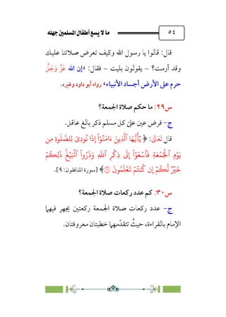 È‹Ëu@¥‡‹éΩa@ﬁb–üc@…éÌ@¸@bﬂ
@ ٥٤
‫ﻋ‬ ‫ﺻﻼﺗﻨﺎ‬ ‫ﺗﻌﺮض‬ ‫وﻛﻴﻒ‬ ‫اﷲ‬ ‫رﺳﻮل‬ ‫ﻳﺎ‬ ‫ﻗﺎﻟﻮا‬ :‫ﻗﺎل‬
‫ﻠﻴﻚ‬
‫أرﻣﺖ‬ ‫وﻗﺪ‬
‫؟‬
–
‫ﺑﻠﻴﺖ‬ ‫ﻳﻘﻮﻟﻮن‬
–
‫ﻓﻘﺎل‬
:
»
‫اﷲ‬ ‫إن‬
‫ﱠ‬
‫ﻞ‬ ‫ﹶ‬‫ﺟ‬‫ﹶ‬‫و‬ ‫ﹶﺰﱠ‬‫ﻋ‬
‫اﻷﻧﺒﻴﺎء‬ ‫أﺟﺴﺎد‬ ‫اﻷرض‬ ‫ﻋﲆ‬ ‫ﺣﺮم‬
«
‫وﻏﲑه‬ ‫داود‬ ‫أﺑﻮ‬ ‫رواه‬
.
‫س‬
٢٩
:
‫اﳉﻤﻌﺔ؟‬ ‫ﺻﻼة‬ ‫ﺣﻜﻢ‬ ‫ﻣﺎ‬
‫ج‬
-
‫ﻣﺴﻠﻢ‬ ‫ﻛﻞ‬ ‫ﻋﲆ‬ ‫ﻋﲔ‬ ‫ﻓﺮض‬
‫ذﻛﺮ‬
.‫ﻋﺎﻗﻞ‬ ‫ﺑﺎﻟﻎ‬
‫ﻗﺎل‬
‫ﹶ‬
‫ﺎﱃ‬‫ﹶ‬‫ﻌ‬‫ﹶ‬‫ﺗ‬
﴿ :
�ِ� ِ‫ة‬�
َ
� �
��ِ� َ‫ِي‬‫د‬�
ُ
� ‫ا‬
َ
‫ذ‬ِ‫إ‬
ْ
‫ا‬ٓ�ُ�َ�‫ا‬َ‫ء‬ َ��ِ
�
�‫ٱ‬ �َ���
َ
�َٓ�
َ�
ۡ�ُ�ِ�
َ
‫ذ‬ ۚ
َ�ۡ�َ ۡ
�‫ٱ‬
ْ
‫وا‬ُ‫ر‬
َ
‫ذ‬َ‫و‬ ِ
�
�‫ٱ‬ ِ�
ۡ
�ِ‫ذ‬
َ
�ِ‫إ‬
ْ
‫ا‬ۡ�َ�ۡ��
َ
� ِ�َ�ُ�ُ ۡ
�‫ٱ‬ ِ‫م‬ۡ�
َ
‫�ن‬ُ�
َ
�ۡ�
َ
� ۡ�ُ��
ُ
� ‫ن‬ِ‫إ‬ ۡ�
ُ
�
�
� ٞ ۡ
�
َ
�
�
﴾
‫]ﺳﻮرة‬
:‫اﳌﻨﺎﻓﻘﻮن‬
٩
[
.
‫س‬
٣٠
:
‫اﳉﻤﻌﺔ؟‬ ‫ﺻﻼة‬ ‫رﻛﻌﺎت‬ ‫ﻋﺪد‬ ‫ﻛﻢ‬
‫ج‬
-
‫ﻓﻴﻬﲈ‬ ‫ﳚﻬﺮ‬ ‫رﻛﻌﺘﲔ‬ ‫اﳉﻤﻌﺔ‬ ‫ﺻﻼة‬ ‫رﻛﻌﺎت‬ ‫ﻋﺪد‬
‫ﺧﻄﺒﺘﺎ‬ ‫ﻣﻬﲈ‬‫ﺗﺘﻘﺪﹼ‬ ‫ﹸ‬
‫ﺣﻴﺚ‬ ،‫ﺑﺎﻟﻘﺮاءة‬ ‫اﻹﻣﺎم‬
‫ﻣﻌﺮوﻓﺘﺎن‬ ‫ن‬
.
 