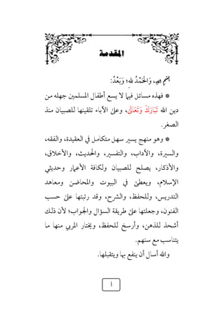 ‫أ‬
Á‘|…≥W
6
ِ��
ْ
�
ِ�
ِ
����
،
‫ﹶ‬‫و‬
‫ﹶ‬‫ﳊ‬‫ا‬
‫ﹾ‬‫ﻤ‬
‫ﺪﹸ‬
‫ﹺ‬‫ﷲ‬
‫؛‬
‫ﹶ‬‫و‬
‫ﹶ‬‫ﺑ‬
‫ﹾ‬‫ﻌ‬
‫ﺪﹸ‬
:
*
‫ﻣﻦ‬ ‫ﺟﻬﻠﻪ‬ ‫اﳌﺴﻠﻤﲔ‬ ‫أﻃﻔﺎل‬ ‫ﻳﺴﻊ‬ ‫ﻻ‬ ‫ﻓﻴﲈ‬ ‫ﻣﺴﺎﺋﻞ‬ ‫ﻓﻬﺬه‬
‫اﷲ‬ ‫دﻳﻦ‬
‫ﹶ‬‫ﺗ‬
‫ﹶ‬‫ﺒ‬
‫ﹶ‬‫ﺎر‬
‫ﹶ‬‫ك‬
‫ﹶ‬‫و‬
‫ﹶ‬
‫ﺎﱃ‬‫ﹶ‬‫ﻌ‬‫ﹶ‬‫ﺗ‬
،
‫ﻣﻨﺬ‬ ‫ﻟﻠﺼﺒﻴﺎن‬ ‫ﺗﻠﻘﻴﻨﻬﺎ‬ ‫اﻵﺑﺎء‬ ‫وﻋﲆ‬
‫اﻟﺼﻐﺮ‬
.
*
،‫واﻟﻔﻘﻪ‬ ،‫اﻟﻌﻘﻴﺪة‬ ‫ﰲ‬ ‫ﻣﺘﻜﺎﻣﻞ‬ ‫ﺳﻬﻞ‬ ‫ﻳﺴﲑ‬ ‫ﻣﻨﻬﺞ‬ ‫وﻫﻮ‬
‫واﻟﺘﻔﺴ‬ ،‫واﻵداب‬ ،‫واﻟﺴﲑة‬
،‫واﻷﺧﻼق‬ ،‫واﳊﺪﻳﺚ‬ ،‫ﲑ‬
‫وﺣﺪﻳﺜﻲ‬ ‫اﻷﻋﲈر‬ ‫وﻟﻜﺎﻓﺔ‬ ‫ﻟﻠﺼﺒﻴﺎن‬ ‫ﻳﺼﻠﺢ‬ ،‫واﻷذﻛﺎر‬
‫وﻣﻌﺎﻫﺪ‬ ‫واﳌﺤﺎﺿﻦ‬ ‫اﻟﺒﻴﻮت‬ ‫ﰲ‬ ‫وﻳﻌﻄﻰ‬ ،‫اﻹﺳﻼم‬
‫ﺣﺴﺐ‬ ‫ﻋﲆ‬ ‫رﺗﺒﺘﻬﺎ‬ ‫وﻗﺪ‬ ،‫واﻟﴩح‬ ،‫وﻟﻠﺤﻔﻆ‬ ،‫اﻟﺘﺪرﻳﺲ‬
‫ذﻟﻚ‬ ‫ﻷن‬ ‫واﳉﻮاب؛‬ ‫اﻟﺴﺆال‬ ‫ﻃﺮﻳﻘﺔ‬ ‫ﻋﲆ‬ ‫وﺟﻌﻠﺘﻬﺎ‬ ،‫اﻟﻔﻨﻮن‬
‫ﻣﺎ‬ ‫ﻣﻨﻬﺎ‬ ‫اﳌﺮﰊ‬ ‫وﳜﺘﺎر‬ ،‫ﻟﻠﺤﻔﻆ‬ ‫وأرﺳﺦ‬ ،‫ﻟﻠﺬﻫﻦ‬ ‫أﺷﺤﺬ‬
‫ﻳﺘﻨﺎﺳﺐ‬
.‫ﺳﻨﻬﻢ‬ ‫ﻣﻊ‬
.‫وﻳﺘﻘﺒﻠﻬﺎ‬ ‫ﲠﺎ‬ ‫ﻳﻨﻔﻊ‬ ‫أن‬ ‫أﺳﺎل‬ ‫واﷲ‬
 