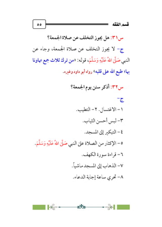 È‘–€a@·é”
@
٥٥
‫س‬
٣١
:
‫اﳉﻤﻌﺔ؟‬ ‫ﺻﻼة‬ ‫ﻋﻦ‬ ‫اﻟﺘﺨﻠﻒ‬ ‫ﳚﻮز‬ ‫ﻫﻞ‬
‫ج‬
-
‫ﻋﻦ‬ ‫وﺟﺎء‬ ،‫اﳉﻤﻌﺔ‬ ‫ﺻﻼة‬ ‫ﻋﻦ‬ ‫اﻟﺘﺨﻠﻒ‬ ‫ﳚﻮز‬ ‫ﻻ‬
‫اﻟﻨﺒﻲ‬
‫ﹶ‬‫ﻢ‬‫ﱠ‬‫ﻠ‬ ‫ﹶ‬
‫ﺳ‬‫ﹶ‬‫و‬ ‫ﹺ‬‫ﻪ‬‫ﹾ‬‫ﻴ‬‫ﹶ‬‫ﻠ‬‫ﹶ‬‫ﻋ‬ ‫ﹸ‬‫ﷲ‬‫ا‬ ‫ﱠ‬
‫ﲆ‬ ‫ﹶ‬
‫ﺻ‬
:‫ﻗﻮﻟﻪ‬ ،
»
‫ﲥﺎوﻧﺎ‬ ‫ﲨﻊ‬ ‫ﺛﻼث‬ ‫ﺗﺮك‬ ‫ﻣﻦ‬
‫ﲠﺎ‬
‫؛‬
‫ﻗﻠﺒﻪ‬ ‫ﻋﲆ‬ ‫اﷲ‬ ‫ﻃﺒﻊ‬
«
‫وﻏﲑه‬‫داود‬ ‫أﺑﻮ‬ ‫رواه‬
.
‫س‬
٣٢
:
‫اﳉﻤﻌﺔ؟‬ ‫ﻳﻮم‬ ‫ﺳﻨﻦ‬ ‫أذﻛﺮ‬
‫ج‬
-
١
-
‫اﻻﻏﺘﺴﺎل‬
.
٢
-
‫اﻟﺘﻄﻴﺐ‬
.
٣
-
‫اﻟﺜﻴﺎب‬ ‫أﺣﺴﻦ‬ ‫ﻟﺒﺲ‬
.
٤
-
‫اﳌﺴﺠﺪ‬ ‫إﱃ‬ ‫اﻟﺘﺒﻜﲑ‬
.
٥
-
‫اﻟﻨﺒﻲ‬ ‫ﻋﲆ‬ ‫اﻟﺼﻼة‬ ‫ﻣﻦ‬ ‫اﻹﻛﺜﺎر‬
‫ﹶ‬‫ﻢ‬‫ﱠ‬‫ﻠ‬ ‫ﹶ‬
‫ﺳ‬‫ﹶ‬‫و‬ ‫ﹺ‬‫ﻪ‬‫ﹾ‬‫ﻴ‬‫ﹶ‬‫ﻠ‬‫ﹶ‬‫ﻋ‬ ‫ﹸ‬‫ﷲ‬‫ا‬ ‫ﱠ‬
‫ﲆ‬ ‫ﹶ‬
‫ﺻ‬
.
٦
-
.‫اﻟﻜﻬﻒ‬ ‫ﺳﻮرة‬ ‫ﻗﺮاءة‬
٧
-
‫ﹰ‬‫ﺎ‬‫ﻣﺎﺷﻴ‬ ‫اﳌﺴﺠﺪ‬ ‫إﱃ‬ ‫اﻟﺬﻫﺎب‬
.
٨
-
.‫اﻟﺪﻋﺎء‬ ‫إﺟﺎﺑﺔ‬ ‫ﺳﺎﻋﺔ‬ ‫ﲢﺮي‬
 