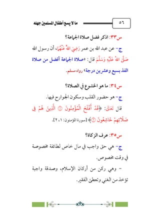 È‹Ëu@¥‡‹éΩa@ﬁb–üc@…éÌ@¸@bﬂ
@ ٥٦
‫س‬
٣٣
:
‫ا‬
‫اﳉﲈﻋﺔ‬ ‫ﺻﻼة‬ ‫ﻓﻀﻞ‬ ‫ذﻛﺮ‬
‫؟‬
‫ج‬
-
‫ﻋﻤﺮ‬ ‫ﺑﻦ‬ ‫اﷲ‬ ‫ﻋﺒﺪ‬ ‫ﻋﻦ‬
‫ﹸ‬‫ﱠ‬‫ﷲ‬‫ا‬ ‫ﹶ‬
‫ﹺ‬
‫ﴈ‬‫ﹶ‬‫ر‬
‫ﹶ‬
‫ﲈ‬‫ﹸ‬‫ﹾﻬ‬‫ﻨ‬‫ﹶ‬‫ﻋ‬
‫اﷲ‬ ‫رﺳﻮل‬ ‫أن‬ ،
‫ﹶ‬‫ﻢ‬‫ﱠ‬‫ﻠ‬ ‫ﹶ‬
‫ﺳ‬‫ﹶ‬‫و‬ ‫ﹺ‬‫ﻪ‬‫ﹾ‬‫ﻴ‬‫ﹶ‬‫ﻠ‬‫ﹶ‬‫ﻋ‬ ‫ﹸ‬‫ﷲ‬‫ا‬ ‫ﱠ‬
‫ﲆ‬ ‫ﹶ‬
‫ﺻ‬
:‫ﻗﺎل‬
»
‫ﺻﻼة‬ ‫ﻣﻦ‬ ‫أﻓﻀﻞ‬ ‫اﳉﲈﻋﺔ‬ ‫ﺻﻼة‬
‫درﺟﺔ‬ ‫وﻋﴩﻳﻦ‬ ‫ﺑﺴﺒﻊ‬ ‫اﻟﻔﺬ‬
«
‫ﻣﺴﻠﻢ‬ ‫رواه‬
.
‫س‬
٣٤
:
‫اﻟﺼﻼة؟‬ ‫ﰲ‬ ‫اﳋﺸﻮع‬ ‫ﻫﻮ‬ ‫ﻣﺎ‬
‫ج‬
-
‫ﻫﻮ‬
‫و‬ ‫اﻟﻘﻠﺐ‬ ‫ﺣﻀﻮر‬
.‫ﻓﻴﻬﺎ‬ ‫اﳉﻮارح‬ ‫ﺳﻜﻮن‬
‫ﻗﺎل‬
‫ﹶ‬
‫ﺎﱃ‬‫ﹶ‬‫ﻌ‬‫ﹶ‬‫ﺗ‬
:
َ
‫�ن‬ُ�ِ�
ْ
�ُ�
ْ
�‫ا‬ َ�
َ
�
ْ
�
َ
‫أ‬ ْ�
َ
�
�
ْ�ُ� َ��ِ
�
�‫ا‬
ِ
�
َ
‫�ن‬ُ�ِ��
َ
� ْ�ِ�ِ�
َ
� َ
�
�
‫]ﺳﻮرة‬
:‫اﳌﺆﻣﻨﻮن‬
١
،
٢
[
.
‫س‬
٣٥
:
‫اﻟﺰﻛﺎة؟‬ ‫ﻋﺮف‬
‫ج‬
-
‫ﳐﺼﻮﺻﺔ‬ ‫ﻟﻄﺎﺋﻔﺔ‬ ‫ﺧﺎص‬ ‫ﻣﺎل‬ ‫ﰲ‬ ‫واﺟﺐ‬ ‫ﺣﻖ‬ ‫ﻫﻲ‬
‫ﳐﺼﻮص‬ ‫وﻗﺖ‬ ‫ﰲ‬
.
-
‫واﺟﺒﺔ‬ ‫وﺻﺪﻗﺔ‬ ،‫اﻹﺳﻼم‬ ‫أرﻛﺎن‬ ‫ﻣﻦ‬ ‫رﻛﻦ‬ ‫وﻫﻲ‬
‫اﻟﻔﻘﲑ‬ ‫وﺗﻌﻄﻰ‬ ‫اﻟﻐﻨﻲ‬ ‫ﻣﻦ‬ ‫ﺗﺆﺧﺬ‬
.
 