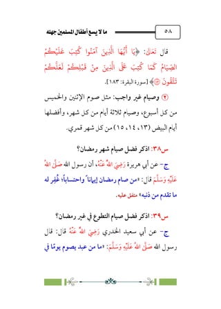 È‹Ëu@¥‡‹éΩa@ﬁb–üc@…éÌ@¸@bﬂ
@ ٥٨
‫ﻗﺎل‬
‫ﹶ‬
‫ﺎﱃ‬‫ﹶ‬‫ﻌ‬‫ﹶ‬‫ﺗ‬
:
�َ�
ُ�
ُ
�ْ�
َ
�
َ
� َ
�ِ�
ُ
� ‫�ا‬ُ�َ�‫آ‬ َ��ِ
�
�‫ا‬ �َ���
َ
�
ْ�
ُ
�
�
�َ�
َ
� ْ�
ُ
�ِ�ْ�
َ
� ْ�ِ� َ��ِ
�
�‫ا‬
َ َ
� َ
�ِ�
ُ
� �َ�
َ
� ُ‫�م‬َ� ِ
ّ
��‫ا‬
َ
‫�ن‬
ُ
���
َ
�
�
‫]ﺳﻮرة‬
:‫اﻟﺒﻘﺮة‬
١٨٣
[
.


‫واﺟﺐ‬ ‫ﻏﲑ‬ ‫وﺻﻴﺎم‬
:
‫ﻣﺜﻞ‬
‫واﳋﻤﻴﺲ‬ ‫اﻹﺛﻨﲔ‬ ‫ﺻﻮم‬
‫وأﻓﻀﻠﻬﺎ‬ ،‫ﺷﻬﺮ‬ ‫ﻛﻞ‬ ‫ﻣﻦ‬ ‫أﻳﺎم‬ ‫ﺛﻼﺛﺔ‬ ‫وﺻﻴﺎم‬ ،‫أﺳﺒﻮع‬ ‫ﻛﻞ‬ ‫ﻣﻦ‬
) ‫اﻟﺒﻴﺾ‬ ‫أﻳﺎم‬
١٣
،
١٤
،
١٥
‫ﻗﻤﺮي‬ ‫ﺷﻬﺮ‬ ‫ﻛﻞ‬ ‫ﻣﻦ‬ (
.
‫س‬
٣٨
:
‫ا‬
‫رﻣﻀﺎن؟‬ ‫ﺷﻬﺮ‬ ‫ﺻﻴﺎم‬ ‫ﻓﻀﻞ‬ ‫ذﻛﺮ‬
‫ج‬
-
‫ﻋﻦ‬
‫ﻫﺮﻳﺮة‬ ‫أﰊ‬
‫ﹸ‬‫ﻪ‬‫ﹾ‬‫ﻨ‬‫ﹶ‬‫ﻋ‬ ‫ﹸ‬‫ﱠ‬‫ﷲ‬‫ا‬ ‫ﹶ‬
‫ﹺ‬
‫ﴈ‬‫ﹶ‬‫ر‬
،
‫اﷲ‬ ‫رﺳﻮل‬ ‫أن‬
‫ﹸ‬‫ﷲ‬‫ا‬ ‫ﱠ‬
‫ﲆ‬ ‫ﹶ‬
‫ﺻ‬
‫ﹶ‬‫ﻢ‬‫ﱠ‬‫ﻠ‬ ‫ﹶ‬
‫ﺳ‬‫ﹶ‬‫و‬ ‫ﹺ‬‫ﻪ‬‫ﹾ‬‫ﻴ‬‫ﹶ‬‫ﻠ‬‫ﹶ‬‫ﻋ‬
:‫ﻗﺎل‬
»
‫واﺣﺘ‬ ‫ﹰ‬ ‫إﻳﲈﻧﺎ‬ ‫رﻣﻀﺎن‬ ‫ﺻﺎم‬ ‫ﻣﻦ‬
‫ﹰ‬‫ﺎ‬‫ﺴﺎﺑ‬
‫؛‬
‫ﹸ‬‫ﻏ‬
‫ﹺ‬‫ﻔ‬
‫ﻟﻪ‬ ‫ﺮ‬
‫ذﻧﺒﻪ‬ ‫ﻣﻦ‬ ‫ﺗﻘﺪم‬ ‫ﻣﺎ‬
«
‫ﻋﻠﻴﻪ‬ ‫ﻣﺘﻔﻖ‬
.
‫س‬
٣٩
:
‫ا‬
‫رﻣﻀﺎن؟‬ ‫ﻏﲑ‬ ‫ﰲ‬ ‫اﻟﺘﻄﻮع‬ ‫ﺻﻴﺎم‬ ‫ﻓﻀﻞ‬ ‫ذﻛﺮ‬
‫ج‬
-
‫اﳋﺪري‬ ‫ﺳﻌﻴﺪ‬ ‫أﰊ‬ ‫ﻋﻦ‬
‫ﹸ‬‫ﻪ‬‫ﹾ‬‫ﻨ‬‫ﹶ‬‫ﻋ‬ ‫ﹸ‬‫ﱠ‬‫ﷲ‬‫ا‬ ‫ﹶ‬
‫ﹺ‬
‫ﴈ‬‫ﹶ‬‫ر‬
‫ﻗﺎل‬ :‫ﻗﺎل‬
‫اﷲ‬ ‫رﺳﻮل‬
‫ﹶ‬‫ﻢ‬‫ﱠ‬‫ﻠ‬ ‫ﹶ‬
‫ﺳ‬‫ﹶ‬‫و‬ ‫ﹺ‬‫ﻪ‬‫ﹾ‬‫ﻴ‬‫ﹶ‬‫ﻠ‬‫ﹶ‬‫ﻋ‬ ‫ﹸ‬‫ﷲ‬‫ا‬ ‫ﱠ‬
‫ﲆ‬ ‫ﹶ‬
‫ﺻ‬
:
»
‫ﰲ‬ ‫ﺎ‬‫ﹰ‬‫ﻳﻮﻣ‬ ‫ﻳﺼﻮم‬ ‫ﻋﺒﺪ‬ ‫ﻣﻦ‬ ‫ﻣﺎ‬
 