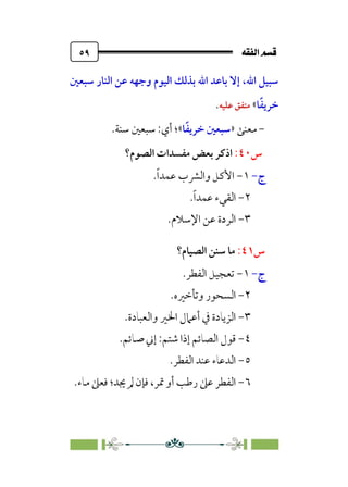 È‘–€a@·é”
@
٥٩
‫اﻟﻨﺎ‬ ‫ﻋﻦ‬ ‫وﺟﻬﻪ‬ ‫اﻟﻴﻮم‬ ‫ﺑﺬﻟﻚ‬ ‫اﷲ‬ ‫ﺑﺎﻋﺪ‬ ‫إﻻ‬ ،‫اﷲ‬ ‫ﺳﺒﻴﻞ‬
‫ﺳﺒﻌﲔ‬ ‫ر‬
‫ﺎ‬‫ﹰ‬‫ﻔ‬‫ﺧﺮﻳ‬
«
‫ﻋﻠﻴﻪ‬ ‫ﻣﺘﻔﻖ‬
.
-
‫ﻣﻌﻨﻰ‬
»
‫ﺎ‬‫ﹰ‬‫ﻔ‬‫ﺧﺮﻳ‬ ‫ﺳﺒﻌﲔ‬
«
.‫ﺳﻨﺔ‬ ‫ﺳﺒﻌﲔ‬ :‫أي‬ ‫؛‬
‫س‬
٤٠
:
‫ا‬
‫اﻟﺼﻮم؟‬ ‫ﻣﻔﺴﺪات‬ ‫ﺑﻌﺾ‬ ‫ذﻛﺮ‬
‫ج‬
-
١
-
‫ﹰ‬‫ا‬‫ﻋﻤﺪ‬ ‫واﻟﴩب‬ ‫اﻷﻛﻞ‬
.
٢
-
‫ﹰ‬‫ا‬‫ﻋﻤﺪ‬ ‫اﻟﻘﻲء‬
.
٣
-
.‫اﻹﺳﻼم‬ ‫ﻋﻦ‬ ‫اﻟﺮدة‬
‫س‬
٤١
:
‫اﻟﺼﻴﺎم؟‬ ‫ﺳﻨﻦ‬ ‫ﻣﺎ‬
‫ج‬
-
١
-
‫اﻟﻔﻄﺮ‬ ‫ﺗﻌﺠﻴﻞ‬
.
٢
-
‫وﺗﺄﺧﲑه‬ ‫اﻟﺴﺤﻮر‬
.
٣
-
‫واﻟﻌﺒﺎدة‬ ‫اﳋﲑ‬ ‫أﻋﲈل‬ ‫ﰲ‬ ‫اﻟﺰﻳﺎدة‬
.
٤
-
‫ﺷﺘﻢ‬ ‫إذا‬ ‫اﻟﺼﺎﺋﻢ‬ ‫ﻗﻮل‬
:
‫ﺻﺎﺋﻢ‬ ‫إﲏ‬
.
٥
-
‫اﻟﻔﻄﺮ‬ ‫ﻋﻨﺪ‬ ‫اﻟﺪﻋﺎء‬
.
٦
-
‫ﲤﺮ‬ ‫أو‬ ‫رﻃﺐ‬ ‫ﻋﲆ‬ ‫اﻟﻔﻄﺮ‬
‫ﻣﺎء‬ ‫ﻓﻌﲆ‬ ‫ﳚﺪ؛‬ ‫ﱂ‬ ‫ﻓﺈن‬ ،
.
 