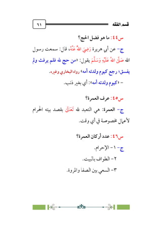 È‘–€a@·é”
@
٦١
‫س‬
٤٤
:
‫ﻣﺎ‬
‫اﳊﺞ؟‬ ‫ﻓﻀﻞ‬ ‫ﻫﻮ‬
‫ج‬
-
‫ﻫﺮﻳﺮة‬ ‫أﰊ‬ ‫ﻋﻦ‬
‫ﹶ‬
‫ﹺ‬
‫ﴈ‬‫ﹶ‬‫ر‬
‫ﹸ‬‫ﻪ‬‫ﹾ‬‫ﻨ‬‫ﹶ‬‫ﻋ‬ ‫ﹸ‬‫ﱠ‬‫ﷲ‬‫ا‬
،
‫رﺳﻮل‬ ‫ﺳﻤﻌﺖ‬ :‫ﻗﺎل‬
‫اﷲ‬
‫ﹶ‬‫ﻢ‬‫ﱠ‬‫ﻠ‬ ‫ﹶ‬
‫ﺳ‬‫ﹶ‬‫و‬ ‫ﹺ‬‫ﻪ‬‫ﹾ‬‫ﻴ‬‫ﹶ‬‫ﻠ‬‫ﹶ‬‫ﻋ‬ ‫ﹸ‬‫ﷲ‬‫ا‬ ‫ﱠ‬
‫ﲆ‬ ‫ﹶ‬
‫ﺻ‬
‫ﻳﻘﻮل‬
:
»
‫وﱂ‬ ‫ﻳﺮﻓﺚ‬ ‫ﻓﻠﻢ‬ ‫ﷲ‬ ‫ﺣﺞ‬ ‫ﻣﻦ‬
‫ﻳﻔﺴﻖ‬
‫؛‬
‫أﻣﻪ‬ ‫وﻟﺪﺗﻪ‬ ‫ﻛﻴﻮم‬ ‫رﺟﻊ‬
«
‫وﻏﲑه‬ ‫اﻟﺒﺨﺎري‬ ‫رواه‬
.
-
»
‫أﻣﻪ‬ ‫وﻟﺪﺗﻪ‬ ‫ﻛﻴﻮم‬
«
.‫ذﻧﺐ‬ ‫ﺑﻐﲑ‬ ‫أي‬ :
‫س‬
٤٥
:
‫اﻟﻌﻤﺮة؟‬ ‫ﻋﺮف‬
‫ج‬
-
‫اﻟﻌﻤﺮة‬
‫ﷲ‬ ‫اﻟﺘﻌﺒﺪ‬ ‫ﻫﻲ‬ :
‫ﹶ‬
‫ﺎﱃ‬‫ﹶ‬‫ﻌ‬‫ﹶ‬‫ﺗ‬
‫اﳊﺮام‬ ‫ﺑﻴﺘﻪ‬ ‫ﺑﻘﺼﺪ‬
‫ﳐ‬ ‫ﻷﻋﲈل‬
‫وﻗﺖ‬ ‫أي‬ ‫ﰲ‬ ‫ﺼﻮﺻﺔ‬
.
‫س‬
٤٦
:
‫اﻟﻌﻤﺮة؟‬ ‫أرﻛﺎن‬ ‫ﻋﺪد‬
‫ج‬
-
١
-
‫اﻹﺣﺮام‬
.
٢
-
‫ﺑﺎﻟﺒﻴﺖ‬ ‫اﻟﻄﻮاف‬
.
٣
-
.‫واﳌﺮوة‬ ‫اﻟﺼﻔﺎ‬ ‫ﺑﲔ‬ ‫اﻟﺴﻌﻲ‬
 