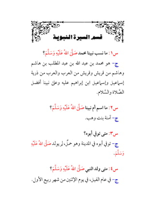 Á‚·`Ÿ–W6Ê.Ñ–W6÷Ñ»
6
‫س‬
١
:
‫ﳏﻤﺪ‬ ‫ﻧﺒﻴﻨﺎ‬ ‫ﻧﺴﺐ‬ ‫ﻣﺎ‬
‫ﹶ‬‫ﻢ‬‫ﱠ‬‫ﻠ‬ ‫ﹶ‬
‫ﺳ‬‫ﹶ‬‫و‬ ‫ﹺ‬‫ﻪ‬‫ﹾ‬‫ﻴ‬‫ﹶ‬‫ﻠ‬‫ﹶ‬‫ﻋ‬ ‫ﹸ‬‫ﷲ‬‫ا‬ ‫ﱠ‬
‫ﲆ‬ ‫ﹶ‬
‫ﺻ‬
‫؟‬
‫ج‬
‫ج‬
-
-
‫ﻫﺎﺷﻢ‬ ‫ﺑﻦ‬ ‫اﳌﻄﻠﺐ‬ ‫ﻋﺒﺪ‬ ‫ﺑﻦ‬ ‫اﷲ‬ ‫ﻋﺒﺪ‬ ‫ﺑﻦ‬ ‫ﳏﻤﺪ‬ ‫ﻫﻮ‬
‫وﻫﺎ‬
‫ذرﻳﺔ‬ ‫ﻣﻦ‬ ‫واﻟﻌﺮب‬ ‫اﻟﻌﺮب‬ ‫ﻣﻦ‬ ‫وﻗﺮﻳﺶ‬ ‫ﻗﺮﻳﺶ‬ ‫ﻣﻦ‬ ‫ﺷﻢ‬
‫أﻓﻀﻞ‬ ‫ﻧﺒﻴﻨﺎ‬ ‫وﻋﲆ‬ ‫ﻋﻠﻴﻪ‬ ‫إﺑﺮاﻫﻴﻢ‬ ‫اﺑﻦ‬ ‫وإﺳﲈﻋﻴﻞ‬ ‫إﺳﲈﻋﻴﻞ‬
‫ﻼم‬ ‫ﱠ‬
‫واﻟﺴ‬ ‫ﻼة‬ ‫ﱠ‬
‫اﻟﺼ‬
.
‫س‬
٢
:
‫ﻧﺒﻴﻨﺎ‬ ‫أم‬ ‫اﺳﻢ‬ ‫ﻣﺎ‬
‫ﹶ‬‫ﻢ‬‫ﱠ‬‫ﻠ‬ ‫ﹶ‬
‫ﺳ‬‫ﹶ‬‫و‬ ‫ﹺ‬‫ﻪ‬‫ﹾ‬‫ﻴ‬‫ﹶ‬‫ﻠ‬‫ﹶ‬‫ﻋ‬ ‫ﹸ‬‫ﷲ‬‫ا‬ ‫ﱠ‬
‫ﲆ‬ ‫ﹶ‬
‫ﺻ‬
‫؟‬
‫ج‬
‫ج‬
-
-
.‫وﻫﺐ‬ ‫ﺑﻨﺖ‬ ‫آﻣﻨﺔ‬
‫س‬
٣
:
‫أﺑﻮه؟‬ ‫ﺗﻮﰲ‬ ‫ﻣﺘﻰ‬
‫ج‬
‫ج‬
-
-
، ‫ﹲ‬
‫ﲪﻞ‬ ‫وﻫﻮ‬ ‫اﳌﺪﻳﻨﺔ‬ ‫ﰲ‬ ‫أﺑﻮه‬ ‫ﺗﻮﰲ‬
‫ﻳﻮﻟﺪ‬ ‫ﱂ‬
‫ﹸ‬‫ﷲ‬‫ا‬ ‫ﱠ‬
‫ﲆ‬ ‫ﹶ‬
‫ﺻ‬
‫ﹺ‬‫ﻪ‬‫ﹾ‬‫ﻴ‬‫ﹶ‬‫ﻠ‬‫ﹶ‬‫ﻋ‬
‫ﹶ‬‫ﻢ‬‫ﱠ‬‫ﻠ‬ ‫ﹶ‬
‫ﺳ‬‫ﹶ‬‫و‬
.
‫س‬
٤
:
‫اﻟﻨﺒﻲ‬ ‫وﻟﺪ‬ ‫ﻣﺘﻰ‬
‫ﹶ‬‫ﻢ‬‫ﱠ‬‫ﻠ‬ ‫ﹶ‬
‫ﺳ‬‫ﹶ‬‫و‬ ‫ﹺ‬‫ﻪ‬‫ﹾ‬‫ﻴ‬‫ﹶ‬‫ﻠ‬‫ﹶ‬‫ﻋ‬ ‫ﹸ‬‫ﷲ‬‫ا‬ ‫ﱠ‬
‫ﲆ‬ ‫ﹶ‬
‫ﺻ‬
‫؟‬
‫ج‬
-
،‫اﻟﻔﻴﻞ‬ ‫ﻋﺎم‬ ‫ﰲ‬
.‫اﻷول‬ ‫رﺑﻴﻊ‬ ‫ﺷﻬﺮ‬ ‫ﻣﻦ‬ ‫اﻹﺛﻨﲔ‬ ‫ﻳﻮم‬ ‫ﰲ‬
 