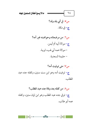 È‹Ëu@¥‡‹éΩa@ﬁb–üc@…éÌ@¸@bﬂ
@ ٦٤
‫س‬
٥
:
‫وﻟﺪ؟‬ ‫ﺑﻠﺪ‬ ‫أي‬ ‫ﰲ‬
‫ج‬
‫ج‬
-
-
.‫ﻣﻜﺔ‬ ‫ﰲ‬
‫س‬
٦
:
‫أﻣﻪ؟‬ ‫ﻏﲑ‬ ‫وﺣﻮاﺿﻨﻪ‬ ‫ﻣﺮﺿﻌﺎﺗﻪ‬ ‫ﻣﻦ‬
‫ج‬
-
‫أﻳﻤﻦ‬ ‫أم‬ ‫أﺑﻴﻪ‬ ‫ﻣﻮﻻة‬
.
-
‫ﺛﻮﻳﺒﺔ‬ ،‫ﳍﺐ‬ ‫أﰊ‬ ‫ﻋﻤﻪ‬ ‫ﻣﻮﻻة‬
.
-
‫اﻟﺴﻌﺪ‬ ‫ﺣﻠﻴﻤﺔ‬
.‫ﻳﺔ‬
‫س‬
٧
:
‫أﻣﻪ؟‬ ‫ﺗﻮﻓﻴﺖ‬ ‫ﻣﺘﻰ‬
‫ج‬
-
‫ﺳﻨﲔ‬ ‫ﺳﺖ‬ ‫اﺑﻦ‬ ‫وﻫﻮ‬ ‫أﻣﻪ‬ ‫ﺗﻮﻓﻴﺖ‬
،
‫ﻋﺒﺪ‬ ‫ﺟﺪه‬ ‫وﻛﻔﻠﻪ‬
.‫اﳌﻄﻠﺐ‬
‫س‬
٨
:
‫اﳌﻄﻠﺐ؟‬ ‫ﻋﺒﺪ‬ ‫ﺟﺪه‬ ‫وﻓﺎة‬ ‫ﺑﻌﺪ‬ ‫ﻛﻔﻠﻪ‬ ‫ﻣﻦ‬
‫ج‬
‫ج‬
-
-
‫ﺳﻨﲔ‬ ‫ﺛﲈن‬ ‫اﺑﻦ‬ ‫وﻫﻮ‬ ‫اﳌﻄﻠﺐ‬ ‫ﻋﺒﺪ‬ ‫ﺟﺪه‬ ‫ﺗﻮﰲ‬
،
‫وﻛﻔﻠﻪ‬
.‫ﻃﺎﻟﺐ‬ ‫أﺑﻮ‬ ‫ﻋﻤﻪ‬
 