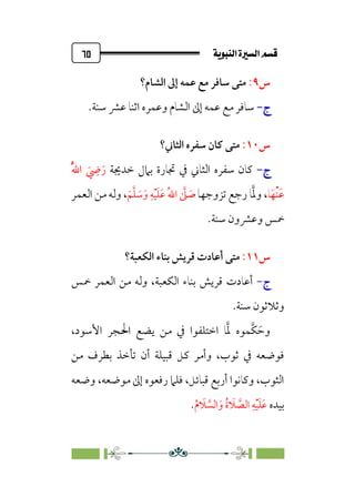 ÚÌÏj‰€a@Ò7é€a@·é”
@
٦٥
‫س‬
٩
:
‫اﻟﺸﺎم؟‬ ‫إﱃ‬ ‫ﻋﻤﻪ‬ ‫ﻣﻊ‬ ‫ﺳﺎﻓﺮ‬ ‫ﻣﺘﻰ‬
‫ج‬
‫ج‬
-
-
.‫ﺳﻨﺔ‬ ‫ﻋﴩ‬ ‫اﺛﻨﺎ‬ ‫وﻋﻤﺮه‬ ‫اﻟﺸﺎم‬ ‫إﱃ‬ ‫ﻋﻤﻪ‬ ‫ﻣﻊ‬ ‫ﺳﺎﻓﺮ‬
‫س‬
١٠
:
‫اﻟﺜﺎﲏ؟‬ ‫ﺳﻔﺮه‬ ‫ﻛﺎن‬ ‫ﻣﺘﻰ‬
‫ج‬
‫ج‬
-
-
‫ﺧﺪﳚﺔ‬ ‫ﺑﲈل‬ ‫ﲡﺎرة‬ ‫ﰲ‬ ‫اﻟﺜﺎﲏ‬ ‫ﺳﻔﺮه‬ ‫ﻛﺎن‬
‫ﹸ‬‫ﱠ‬‫ﷲ‬‫ا‬ ‫ﹶ‬
‫ﹺ‬
‫ﴈ‬‫ﹶ‬‫ر‬
‫ﺎ‬‫ﹶ‬‫ﹾﻬ‬‫ﻨ‬‫ﹶ‬‫ﻋ‬
،
‫ﱠ‬‫ﳌ‬‫و‬
‫ﺗﺰوﺟﻬﺎ‬ ‫رﺟﻊ‬ ‫ﺎ‬
‫ﹶ‬‫ﻢ‬‫ﱠ‬‫ﻠ‬ ‫ﹶ‬
‫ﺳ‬‫ﹶ‬‫و‬ ‫ﹺ‬‫ﻪ‬‫ﹾ‬‫ﻴ‬‫ﹶ‬‫ﻠ‬‫ﹶ‬‫ﻋ‬ ‫ﹸ‬‫ﷲ‬‫ا‬ ‫ﱠ‬
‫ﲆ‬ ‫ﹶ‬
‫ﺻ‬
،
‫اﻟﻌﻤﺮ‬ ‫ﻣﻦ‬ ‫وﻟﻪ‬
.‫ﺳﻨﺔ‬ ‫وﻋﴩون‬ ‫ﲬﺲ‬
‫س‬
١١
:
‫أﻋﺎد‬ ‫ﻣﺘﻰ‬
‫ت‬
‫اﻟﻜﻌﺒﺔ؟‬ ‫ﺑﻨﺎء‬ ‫ﻗﺮﻳﺶ‬
‫ج‬
-
‫أﻋﺎد‬
‫ت‬
‫ﲬﺲ‬ ‫اﻟﻌﻤﺮ‬ ‫ﻣﻦ‬ ‫وﻟﻪ‬ ،‫اﻟﻜﻌﺒﺔ‬ ‫ﺑﻨﺎء‬ ‫ﻗﺮﻳﺶ‬
‫وﺛﻼﺛﻮ‬
.‫ﺳﻨﺔ‬ ‫ن‬
،‫اﻷﺳﻮد‬ ‫اﳊﺠﺮ‬ ‫ﻳﻀﻊ‬ ‫ﻣﻦ‬ ‫ﰲ‬ ‫اﺧﺘﻠﻔﻮا‬ ‫ﺎ‬‫ﱠ‬‫ﳌ‬ ‫ﱠﻤﻮه‬‫ﻜ‬ ‫ﹶ‬‫وﺣ‬
‫ﻣﻦ‬ ‫ﺑﻄﺮف‬ ‫ﺗﺄﺧﺬ‬ ‫أن‬ ‫ﻗﺒﻴﻠﺔ‬ ‫ﻛﻞ‬ ‫وأﻣﺮ‬ ،‫ﺛﻮب‬ ‫ﰲ‬ ‫ﻓﻮﺿﻌﻪ‬
‫وﺿﻌﻪ‬ ،‫ﻣﻮﺿﻌﻪ‬ ‫إﱃ‬ ‫رﻓﻌﻮه‬ ‫ﻓﻠﲈ‬ ،‫ﻗﺒﺎﺋﻞ‬ ‫أرﺑﻊ‬ ‫وﻛﺎﻧﻮا‬ ،‫اﻟﺜﻮب‬
‫ﺑﻴﺪه‬
‫ﹸ‬‫م‬ ‫ﹶ‬
‫ﻼ‬ ‫ﱠ‬
‫اﻟﺴ‬‫ﹶ‬‫و‬ ‫ﹸ‬‫ة‬ ‫ﹶ‬
‫ﻼ‬ ‫ﱠ‬
‫اﻟﺼ‬ ‫ﹺ‬‫ﻪ‬‫ﹾ‬‫ﻴ‬‫ﹶ‬‫ﻠ‬‫ﹶ‬‫ﻋ‬
.
 