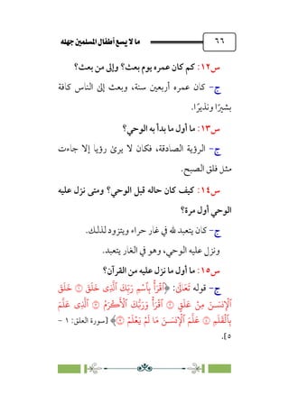 È‹Ëu@¥‡‹éΩa@ﬁb–üc@…éÌ@¸@bﬂ
@ ٦٦
‫س‬
١٢
:
‫ﺑﻌﺚ‬ ‫ﻳﻮم‬ ‫ﻋﻤﺮه‬ ‫ﻛﺎن‬ ‫ﻛﻢ‬
‫؟‬
‫ﺑﻌﺚ؟‬ ‫ﻣﻦ‬ ‫وإﱃ‬
‫ج‬
-
،‫ﺳﻨﺔ‬ ‫أرﺑﻌﲔ‬ ‫ﻋﻤﺮه‬ ‫ﻛﺎن‬
‫ﻛﺎﻓﺔ‬ ‫اﻟﻨﺎس‬ ‫إﱃ‬ ‫وﺑﻌﺚ‬
‫ا‬ ‫ﹰ‬‫وﻧﺬﻳﺮ‬ ‫ا‬‫ﹰ‬‫ﺑﺸﲑ‬
.
‫س‬
١٣
:
‫ﺑﺪ‬ ‫ﻣﺎ‬ ‫أول‬ ‫ﻣﺎ‬
‫أ‬
‫اﻟﻮﺣﻲ؟‬ ‫ﺑﻪ‬
‫ج‬
-
،‫اﻟﺼﺎدﻗﺔ‬ ‫اﻟﺮؤﻳﺔ‬
‫ﺟﺎءت‬ ‫إﻻ‬ ‫رؤﻳﺎ‬ ￯‫ﻳﺮ‬ ‫ﻻ‬ ‫ﻓﻜﺎن‬
‫اﻟﺼﺒﺢ‬ ‫ﻓﻠﻖ‬ ‫ﻣﺜﻞ‬
.
‫س‬
١٤
:
‫اﻟﻮﺣﻲ‬ ‫ﻗﺒﻞ‬ ‫ﺣﺎﻟﻪ‬ ‫ﻛﺎن‬ ‫ﻛﻴﻒ‬
‫؟‬
‫ﻋﻠﻴﻪ‬ ‫ﻧﺰل‬ ‫وﻣﺘﻰ‬
‫ﻣﺮة؟‬ ‫أول‬ ‫اﻟﻮﺣﻲ‬
‫ج‬
-
.‫ﻟﺬﻟﻚ‬ ‫وﻳﺘﺰود‬ ‫ﺣﺮاء‬ ‫ﻏﺎر‬ ‫ﰲ‬ ‫ﷲ‬ ‫ﻳﺘﻌﺒﺪ‬ ‫ﻛﺎن‬
‫اﻟﻮﺣﻲ‬ ‫ﻋﻠﻴﻪ‬ ‫وﻧﺰل‬
،
‫ا‬ ‫ﰲ‬ ‫وﻫﻮ‬
.‫ﻳﺘﻌﺒﺪ‬ ‫ﻟﻐﺎر‬
‫س‬
١٥
:
‫اﻟﻘﺮآن؟‬ ‫ﻣﻦ‬ ‫ﻋﻠﻴﻪ‬ ‫ﻧﺰل‬ ‫ﻣﺎ‬ ‫أول‬ ‫ﻣﺎ‬
‫ج‬
‫ج‬
-
-
‫ﻗﻮﻟﻪ‬
‫ﹶ‬
‫ﺎﱃ‬‫ﹶ‬‫ﻌ‬‫ﹶ‬‫ﺗ‬
:
ِ
�
�‫ٱ‬
َ
�ِ
ّ�َ‫ر‬ ِ�ۡ��ِ�
ۡ
‫أ‬َ�
ۡ
�‫ٱ‬
‫ي‬
َ
�
َ
�
َ
�
�
َ
�
َ
�
َ
�
ٍ
�
َ
�
َ
� ۡ�ِ� َ�‫ـ‬ َ��ِ
ۡ
�‫ٱ‬
�
ُ‫م‬َ�
ۡ
�
َ ۡ
�‫ٱ‬
َ
���َ‫ر‬َ‫و‬
ۡ
‫أ‬َ�
ۡ
�‫ٱ‬
�
ِ
�
�‫ٱ‬
‫ي‬
َ�
�
�
َ
�
ِ�
َ
�
َ
�
ۡ
��ِ�
�
ۡ�
َ
� �َ� َ�‫ـ‬ َ��ِ
ۡ
�‫ٱ‬ َ�
�
�
َ
�
َ�
ۡ�
َ
�ۡ�
�
‫]ﺳﻮرة‬
‫اﻟﻌﻠﻖ‬
:
١
-
٥
[
.
 
