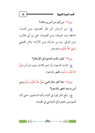ÚÌÏj‰€a@Ò7é€a@·é”
@
٦٧
‫س‬
١٦
:
‫ﺑﺮﺳﺎﻟﺘﻪ؟‬ ‫آﻣﻦ‬ ‫ﻣﻦ‬ ‫أول‬ ‫ﻣﻦ‬
‫ج‬
-
:‫اﻟﻨﺴﺎء‬ ‫وﻣﻦ‬ ،‫اﻟﺼﺪﻳﻖ‬ ‫ﺑﻜﺮ‬ ‫أﺑﻮ‬ :‫اﻟﺮﺟﺎل‬ ‫ﻣﻦ‬
،‫ﻃﺎﻟﺐ‬ ‫أﰊ‬ ‫ﺑﻦ‬ ‫ﻋﲇ‬ :‫اﻟﺼﺒﻴﺎن‬ ‫وﻣﻦ‬ ،‫ﺧﻮﻳﻠﺪ‬ ‫ﺑﻨﺖ‬ ‫ﺧﺪﳚﺔ‬
‫اﳊﺒﴚ‬ ‫ﺑﻼل‬ :‫اﻷرﻗﺎء‬ ‫وﻣﻦ‬ ،‫ﺣﺎرﺛﺔ‬ ‫ﺑﻦ‬ ‫زﻳﺪ‬ :‫اﳌﻮاﱄ‬ ‫وﻣﻦ‬
‫ﹸ‬‫ﹾﻬ‬‫ﻨ‬‫ﹶ‬‫ﻋ‬ ‫ﹸ‬‫ﱠ‬‫ﷲ‬‫ا‬ ‫ﹶ‬
‫ﹺ‬
‫ﴈ‬‫ﹶ‬‫ر‬
‫ﻢ‬
،
.‫وﻏﲑﻫﻢ‬
‫س‬
١٧
:
‫اﻹﺳﻼم؟‬ ‫إﱃ‬ ‫اﻟﺪﻋﻮة‬ ‫ﻛﺎﻧﺖ‬ ‫ﻛﻴﻒ‬
‫ج‬
-
‫ﻛﺎﻧﺖ‬
‫أﻣﺮ‬ ‫ﺛﻢ‬ ،‫ﺳﻨﲔ‬ ‫ﺛﻼث‬ ‫ﻧﺤﻮ‬ ‫ا‬ �
‫ﴎ‬ ‫اﻟﺪﻋﻮة‬
‫ﱠ‬
‫ﲆ‬ ‫ﹶ‬
‫ﺻ‬
‫ﹶ‬‫ﻢ‬‫ﱠ‬‫ﻠ‬ ‫ﹶ‬
‫ﺳ‬‫ﹶ‬‫و‬ ‫ﹺ‬‫ﻪ‬‫ﹾ‬‫ﻴ‬‫ﹶ‬‫ﻠ‬‫ﹶ‬‫ﻋ‬ ‫ﹸ‬‫ﷲ‬‫ا‬
،
.‫ﺑﺎﻟﺪﻋﻮة‬ ‫ﺑﺎﳉﻬﺮ‬
‫س‬
١٨
:
‫اﻟﻨﺒﻲ‬ ‫ﺣﺎل‬ ‫ﻛﺎن‬ ‫ﻣﺎذا‬
‫ﹶ‬‫ﻢ‬‫ﱠ‬‫ﻠ‬ ‫ﹶ‬
‫ﺳ‬‫ﹶ‬‫و‬ ‫ﹺ‬‫ﻪ‬‫ﹾ‬‫ﻴ‬‫ﹶ‬‫ﻠ‬‫ﹶ‬‫ﻋ‬ ‫ﹸ‬‫ﷲ‬‫ا‬ ‫ﱠ‬
‫ﲆ‬ ‫ﹶ‬
‫ﺻ‬
‫وﻣﻦ‬
‫ﺑﺎﻟﺪﻋﻮة؟‬ ‫اﳉﻬﺮ‬ ‫ﺑﻌﺪ‬ ‫ﺑﻪ‬ ‫آﻣﻦ‬
‫ج‬
-
‫أذن‬ ‫ﺣﺘﻰ‬ ،‫اﳌﺴﻠﻤﲔ‬ ‫وأذﻳﺔ‬ ‫أذﻳﺘﻪ‬ ‫ﰲ‬ ‫اﳌﴩﻛﻮن‬ ‫ﺑﺎﻟﻎ‬
‫اﳊ‬ ‫ﰲ‬ ‫اﻟﻨﺠﺎﳾ‬ ‫إﱃ‬ ‫ﺑﺎﳍﺠﺮة‬ ‫ﻟﻠﻤﺆﻣﻨﲔ‬
‫ﺒﺸﺔ‬
.
 