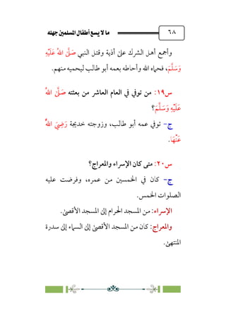 È‹Ëu@¥‡‹éΩa@ﬁb–üc@…éÌ@¸@bﬂ
@ ٦٨
‫و‬
‫أ‬
‫ﻋﲆ‬ ‫اﻟﴩك‬ ‫أﻫﻞ‬ ‫ﲨﻊ‬
‫و‬ ‫أذﻳﺔ‬
‫اﻟﻨﺒﻲ‬ ‫ﻗﺘﻞ‬
‫ﹺ‬‫ﻪ‬‫ﹾ‬‫ﻴ‬‫ﹶ‬‫ﻠ‬‫ﹶ‬‫ﻋ‬ ‫ﹸ‬‫ﷲ‬‫ا‬ ‫ﱠ‬
‫ﲆ‬ ‫ﹶ‬
‫ﺻ‬
‫ﹶ‬‫ﻢ‬‫ﱠ‬‫ﻠ‬ ‫ﹶ‬
‫ﺳ‬‫ﹶ‬‫و‬
،
.‫ﻣﻨﻬﻢ‬ ‫ﻟﻴﺤﻤﻴﻪ‬ ‫ﻃﺎﻟﺐ‬ ‫أﺑﻮ‬ ‫ﺑﻌﻤﻪ‬ ‫وأﺣﺎﻃﻪ‬ ‫اﷲ‬ ‫ﻓﺤﲈه‬
‫س‬
١٩
:
‫ﺑﻌﺜﺘﻪ‬ ‫ﻣﻦ‬ ‫اﻟﻌﺎﴍ‬ ‫اﻟﻌﺎم‬ ‫ﰲ‬ ‫ﺗﻮﰲ‬ ‫ﻣﻦ‬
‫ﹸ‬‫ﷲ‬‫ا‬ ‫ﱠ‬
‫ﲆ‬ ‫ﹶ‬
‫ﺻ‬
‫ﹶ‬‫ﻢ‬‫ﱠ‬‫ﻠ‬ ‫ﹶ‬
‫ﺳ‬‫ﹶ‬‫و‬ ‫ﹺ‬‫ﻪ‬‫ﹾ‬‫ﻴ‬‫ﹶ‬‫ﻠ‬‫ﹶ‬‫ﻋ‬
‫؟‬
‫ج‬
-
‫ﺧﺪﳚﺔ‬ ‫وزوﺟﺘﻪ‬ ،‫ﻃﺎﻟﺐ‬ ‫أﺑﻮ‬ ‫ﻋﻤﻪ‬ ‫ﺗﻮﰲ‬
‫ﹸ‬‫ﱠ‬‫ﷲ‬‫ا‬ ‫ﹶ‬
‫ﹺ‬
‫ﴈ‬‫ﹶ‬‫ر‬
‫ﺎ‬‫ﹶ‬‫ﹾﻬ‬‫ﻨ‬‫ﹶ‬‫ﻋ‬
.
‫س‬
٢٠
:
‫واﳌﻌﺮاج؟‬ ‫اﻹﴎاء‬ ‫ﻛﺎن‬ ‫ﻣﺘﻰ‬
‫ج‬
‫ج‬
-
-
‫ﻋﻤﺮه‬ ‫ﻣﻦ‬ ‫اﳋﻤﺴﲔ‬ ‫ﰲ‬ ‫ﻛﺎن‬
‫ﻋﻠﻴﻪ‬ ‫وﻓﺮﺿﺖ‬ ،
‫اﳋﻤﺲ‬ ‫اﻟﺼﻠﻮات‬
.
‫اﻹﴎاء‬
.‫اﻷﻗﴡ‬ ‫اﳌﺴﺠﺪ‬ ‫إﱃ‬ ‫اﳊﺮام‬ ‫اﳌﺴﺠﺪ‬ ‫ﻣﻦ‬ :
‫واﳌﻌﺮاج‬
‫ﺳﺪرة‬ ‫إﱃ‬ ‫اﻟﺴﲈء‬ ‫إﱃ‬ ‫اﻷﻗﴡ‬ ‫اﳌﺴﺠﺪ‬ ‫ﻣﻦ‬ ‫ﻛﺎن‬ :
.‫اﳌﻨﺘﻬﻰ‬
 