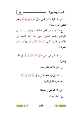ÚÌÏj‰€a@Ò7é€a@·é”
@
٦٩
‫س‬
٢١
:
‫اﻟﻨﺒﻲ‬ ‫ﻛﺎن‬ ‫ﻛﻴﻒ‬
‫ﹶ‬‫ﻢ‬‫ﱠ‬‫ﻠ‬ ‫ﹶ‬
‫ﺳ‬‫ﹶ‬‫و‬ ‫ﹺ‬‫ﻪ‬‫ﹾ‬‫ﻴ‬‫ﹶ‬‫ﻠ‬‫ﹶ‬‫ﻋ‬ ‫ﹸ‬‫ﷲ‬‫ا‬ ‫ﱠ‬
‫ﲆ‬ ‫ﹶ‬
‫ﺻ‬
‫ﻳﺪﻋﻮ‬
‫ﺧﺎرج‬ ‫اﻟﻨﺎس‬
‫ﻣﻜﺔ؟‬
‫ج‬
-
‫ﰲ‬ ‫ﻧﻔﺴﻪ‬ ‫وﻳﻌﺮض‬ ،‫اﻟﻄﺎﺋﻒ‬ ‫أﻫﻞ‬ ‫ﻳﺪﻋﻮ‬ ‫ﻛﺎن‬
‫ﻣﻦ‬ ‫اﳌﺪﻳﻨﺔ‬ ‫أﻫﻞ‬ ‫ﺟﺎء‬ ‫ﺣﺘﻰ‬ ،‫اﻟﻨﺎس‬ ‫وﳎﺎﻣﻊ‬ ‫اﳌﻮاﺳﻢ‬
‫ﺑﺎﻟﻨﺒﻲ‬ ‫ﻓﺂﻣﻨﻮا‬ ،‫اﻷﻧﺼﺎر‬
‫ﹶ‬‫ﻢ‬‫ﱠ‬‫ﻠ‬ ‫ﹶ‬
‫ﺳ‬‫ﹶ‬‫و‬ ‫ﹺ‬‫ﻪ‬‫ﹾ‬‫ﻴ‬‫ﹶ‬‫ﻠ‬‫ﹶ‬‫ﻋ‬ ‫ﹸ‬‫ﷲ‬‫ا‬ ‫ﱠ‬
‫ﲆ‬ ‫ﹶ‬
‫ﺻ‬
‫وﺑﺎﻳﻌﻮه‬ ،
‫ﻋﲆ‬
.‫ﻧﴫﺗﻪ‬
‫س‬
٢٢
:
‫اﻟﻨﺒﻲ‬ ‫ﺑﻘﻲ‬ ‫ﻛﻢ‬
‫ﹶ‬‫ﻢ‬‫ﱠ‬‫ﻠ‬ ‫ﹶ‬
‫ﺳ‬‫ﹶ‬‫و‬ ‫ﹺ‬‫ﻪ‬‫ﹾ‬‫ﻴ‬‫ﹶ‬‫ﻠ‬‫ﹶ‬‫ﻋ‬ ‫ﹸ‬‫ﷲ‬‫ا‬ ‫ﱠ‬
‫ﲆ‬ ‫ﹶ‬
‫ﺻ‬
‫ﻣﻜﺔ‬ ‫ﰲ‬
‫ﻳﺪﻋﻮ؟‬
‫ج‬
-
‫ﺛﻼث‬ ‫ﺑﻘﻲ‬
‫ﻋﴩة‬
.‫ﺳﻨﺔ‬
‫س‬
٢٣
:
‫أ‬ ‫إﱃ‬
‫اﻟﻨﺒﻲ‬ ‫ﻫﺎﺟﺮ‬ ‫ﻳﻦ‬
‫ﹶ‬‫ﻢ‬‫ﱠ‬‫ﻠ‬ ‫ﹶ‬
‫ﺳ‬‫ﹶ‬‫و‬ ‫ﹺ‬‫ﻪ‬‫ﹾ‬‫ﻴ‬‫ﹶ‬‫ﻠ‬‫ﹶ‬‫ﻋ‬ ‫ﹸ‬‫ﷲ‬‫ا‬ ‫ﱠ‬
‫ﲆ‬ ‫ﹶ‬
‫ﺻ‬
‫؟‬
‫ج‬
‫ج‬
-
-
.‫اﳌﺪﻳﻨﺔ‬ ‫إﱃ‬ ‫ﻣﻜﺔ‬ ‫ﻣﻦ‬
‫س‬
٢٤
:
‫اﳌﺪﻳﻨﺔ؟‬ ‫ﰲ‬ ‫ﺑﻘﻲ‬ ‫ﻛﻢ‬
‫ج‬
‫ج‬
-
-
.‫ﺳﻨﲔ‬ ‫ﻋﴩ‬
 