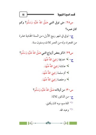 ÚÌÏj‰€a@Ò7é€a@·é”
@
٧١
‫س‬
٢٨
:
‫اﻟﻨﺒﻲ‬ ‫ﺗﻮﰲ‬ ‫ﻣﺘﻰ‬
‫ﹶ‬‫ﻢ‬‫ﱠ‬‫ﻠ‬ ‫ﹶ‬
‫ﺳ‬‫ﹶ‬‫و‬ ‫ﹺ‬‫ﻪ‬‫ﹾ‬‫ﻴ‬‫ﹶ‬‫ﻠ‬‫ﹶ‬‫ﻋ‬ ‫ﹸ‬‫ﷲ‬‫ا‬ ‫ﱠ‬
‫ﲆ‬ ‫ﹶ‬
‫ﺻ‬
‫؟‬
‫وﻛﻢ‬
‫ﻋﻤﺮه؟‬ ‫ﻛﺎن‬
‫ج‬
‫ج‬
-
-
‫ﻋﴩة‬ ‫اﳊﺎدﻳﺔ‬ ‫اﻟﺴﻨﺔ‬ ‫ﻣﻦ‬ ،‫اﻷول‬ ‫رﺑﻴﻊ‬ ‫ﺷﻬﺮ‬ ‫ﰲ‬ ‫ﺗﻮﰲ‬
‫ﺳﻨﺔ‬ ‫وﺳﺘﻮن‬ ‫ﺛﻼث‬ ‫اﻟﻌﻤﺮ‬ ‫ﻣﻦ‬ ‫وﻟﻪ‬ ،‫اﳍﺠﺮة‬ ‫ﻣﻦ‬
.
‫س‬
٢٩
:
‫اﻟﻨﺒﻲ‬ ‫أزواج‬ ‫ﺑﻌﺾ‬ ‫اذﻛﺮ‬
‫ﹶ‬‫و‬ ‫ﹺ‬‫ﻪ‬‫ﹾ‬‫ﻴ‬‫ﹶ‬‫ﻠ‬‫ﹶ‬‫ﻋ‬ ‫ﹸ‬‫ﷲ‬‫ا‬ ‫ﱠ‬
‫ﲆ‬ ‫ﹶ‬
‫ﺻ‬
‫ﹶ‬‫ﻢ‬‫ﱠ‬‫ﻠ‬ ‫ﹶ‬
‫ﺳ‬
‫؟‬
‫ج‬
‫ج‬
-
-


‫ﺧﺪﳚﺔ‬
‫ﺎ‬‫ﹶ‬‫ﹾﻬ‬‫ﻨ‬‫ﹶ‬‫ﻋ‬ ‫ﹸ‬‫ﱠ‬‫ﷲ‬‫ا‬ ‫ﹶ‬
‫ﹺ‬
‫ﴈ‬‫ﹶ‬‫ر‬
.


‫ﻋﺎﺋﺸﺔ‬
‫ﺎ‬‫ﹶ‬‫ﹾﻬ‬‫ﻨ‬‫ﹶ‬‫ﻋ‬ ‫ﹸ‬‫ﱠ‬‫ﷲ‬‫ا‬ ‫ﹶ‬
‫ﹺ‬
‫ﴈ‬‫ﹶ‬‫ر‬
.


‫ﺳﻠﻤﺔ‬ ‫أم‬
‫ﺎ‬‫ﹶ‬‫ﹾﻬ‬‫ﻨ‬‫ﹶ‬‫ﻋ‬ ‫ﹸ‬‫ﱠ‬‫ﷲ‬‫ا‬ ‫ﹶ‬
‫ﹺ‬
‫ﴈ‬‫ﹶ‬‫ر‬
.


‫وﺣﻔﺼﺔ‬
‫ﺎ‬‫ﹶ‬‫ﹾﻬ‬‫ﻨ‬‫ﹶ‬‫ﻋ‬ ‫ﹸ‬‫ﱠ‬‫ﷲ‬‫ا‬ ‫ﹶ‬
‫ﹺ‬
‫ﴈ‬‫ﹶ‬‫ر‬
.
‫س‬
٣٠
:
‫أوﻻده‬ ‫ﻣﻦ‬
‫ﹶ‬‫ﻢ‬‫ﱠ‬‫ﻠ‬ ‫ﹶ‬
‫ﺳ‬‫ﹶ‬‫و‬ ‫ﹺ‬‫ﻪ‬‫ﹾ‬‫ﻴ‬‫ﹶ‬‫ﻠ‬‫ﹶ‬‫ﻋ‬ ‫ﹸ‬‫ﷲ‬‫ا‬ ‫ﱠ‬
‫ﲆ‬ ‫ﹶ‬
‫ﺻ‬
‫؟‬
‫ج‬
-
:‫ﺛﻼﺛﺔ‬ ‫اﻟﺬﻛﻮر‬ ‫ﻣﻦ‬


‫اﻟﻘﺎﺳﻢ‬
،
‫ﻳﻜﻨﻰ‬ ‫ﻛﺎن‬ ‫وﺑﻪ‬
.


‫اﷲ‬ ‫وﻋﺒﺪ‬
.
 