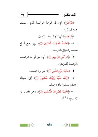 7é–n€a@·é”
@
٧٥
‫ﹶﻦ‬ ‫ﹾ‬
‫ﲪ‬ ‫ﱠ‬‫اﻟﺮ‬
‫وﺳﻌﺖ‬ ‫اﻟﺬي‬ ‫اﻟﻮاﺳﻌﺔ‬ ‫اﻟﺮﲪﺔ‬ ‫ذو‬ :‫أي‬
‫ﳾء‬ ‫ﻛﻞ‬ ‫رﲪﺘﻪ‬
.
‫ﻴﻢ‬‫ﹺ‬‫ﺣ‬ ‫ﱠ‬‫اﻟﺮ‬
‫ﺑﺎﳌﺆﻣﻨﲔ‬ ‫اﻟﺮﲪﺔ‬ ‫ذو‬ :‫أي‬
.
٢
-
‫ﲔﹶ‬‫ﹺ‬‫ﹶ‬‫ﳌ‬‫ﺎ‬‫ﹶ‬‫ﻌ‬‫ﹾ‬‫ﻟ‬‫ا‬ ‫ﱢ‬
‫ب‬‫ﹶ‬‫ر‬ ‫ﹺ‬‫ﱠ‬‫ﹺ‬‫ﷲ‬ ‫ﺪﹸ‬‫ﹾ‬‫ﻤ‬‫ﹶ‬ ‫ﹾ‬‫اﳊ‬
�
‫أﻧﻮاع‬ ‫ﲨﻴﻊ‬ :‫أي‬
‫واﻟﻜﲈ‬ ‫اﳌﺤﺎﻣﺪ‬
‫وﺣﺪه‬ ‫ﷲ‬ ‫ل‬
.
٣
-
‫ﹺ‬‫ﻢ‬‫ﻴ‬‫ﹺ‬‫ﺣ‬ ‫ﱠ‬‫اﻟﺮ‬ ‫ﹺ‬‫ﹶﻦ‬ ‫ﹾ‬
‫ﲪ‬ ‫ﱠ‬‫اﻟﺮ‬
�
،‫اﻟﻮاﺳﻌﺔ‬ ‫اﻟﺮﲪﺔ‬ ‫ذو‬ :‫أي‬
‫ﻟﻠﻤﺆﻣﻨﲔ‬ ‫واﻟﻮاﺻﻠﺔ‬
.
٤
-
‫ﹺ‬‫ﻳﻦ‬‫اﻟﺪﱢ‬ ‫ﹺ‬‫م‬‫ﹾ‬‫ﻮ‬‫ﹶ‬‫ﻳ‬ ‫ﹺ‬
‫ﻚ‬‫ﹺ‬‫ﺎﻟ‬‫ﹶ‬‫ﻣ‬
�
.‫اﻟﻘﻴﺎﻣﺔ‬ ‫ﻳﻮم‬ ‫ﻫﻮ‬ :
٥
-
‫ﲔﹸ‬‫ﹺ‬‫ﹶﻌ‬‫ﺘ‬ ‫ﹾ‬
‫ﹶﺴ‬‫ﻧ‬ ‫ﹶ‬‫ﺎك‬‫ﱠ‬‫ﻳ‬‫ﹺ‬‫إ‬‫ﹶ‬‫و‬ ‫ﺪﹸ‬‫ﹸ‬‫ﺒ‬‫ﹾ‬‫ﻌ‬‫ﹶ‬‫ﻧ‬ ‫ﹶ‬‫ﺎك‬‫ﱠ‬‫ﻳ‬‫ﹺ‬‫إ‬
�
‫ﻧﻌﺒﺪك‬ :‫أي‬
‫وﺣﺪك‬ ‫ﺑﻚ‬ ‫وﻧﺴﺘﻌﲔ‬ ‫وﺣﺪك‬
.
٦
-
‫ﹶ‬‫ﻴﻢ‬‫ﹺ‬‫ﹶﻘ‬‫ﺘ‬ ‫ﹾ‬
‫ﺴ‬‫ﹸ‬‫ﹾ‬‫ﳌ‬‫ا‬ ‫ﹶ‬‫اط‬ ‫ﹶ‬ ‫ﱢ‬
‫اﻟﴫ‬ ‫ﹶﺎ‬‫ﻧ‬‫ﹺ‬‫ﺪ‬‫ﹾ‬‫اﻫ‬
�
:
‫إﱃ‬ ‫اﳍﺪاﻳﺔ‬ ‫وﻫﻮ‬
‫ﱠﺔ‬‫ﻨ‬ ‫ﱡ‬
‫واﻟﺴ‬ ‫اﻹﺳﻼم‬
.
 