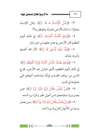 È‹Ëu@¥‡‹éΩa@ﬁb–üc@…éÌ@¸@bﬂ
@ ٧٨
٣
-
‫ﺎ‬‫ﹶ‬ ‫ﹶ‬‫ﳍ‬ ‫ﺎ‬‫ﹶ‬‫ﻣ‬ ‫ﹸ‬‫ﺎن‬ ‫ﹶ‬
‫ﹾﺴ‬‫ﻧ‬‫ﹺ‬ ‫ﹾ‬
‫اﻹ‬ ‫ﹶ‬
‫ﺎل‬‫ﹶ‬‫ﻗ‬‫ﹶ‬‫و‬
�
:
‫اﻹﻧﺴﺎن‬ ‫وﻗﺎل‬
!‫وﺗﻀﻄﺮب؟‬ ‫ﺗﺘﺤﺮك‬ ‫اﻷرض‬ ‫ﺷﺄن‬ ‫ﻣﺎ‬ :‫ا‬‫ﹰ‬ ‫ﱢ‬
‫ﻣﺘﺤﲑ‬
٤
-
‫ﹴ‬‫ﺬ‬‫ﹺ‬‫ﺌ‬‫ﹶ‬‫ﻣ‬‫ﹾ‬‫ﻮ‬‫ﹶ‬‫ﻳ‬
‫ﺎ‬‫ﹶ‬‫ﻫ‬‫ﹶ‬‫ﺎر‬‫ﹶ‬‫ﺒ‬ ‫ﹾ‬
‫ﺧ‬‫ﹶ‬‫أ‬ ‫ﹸ‬
‫ث‬‫ﹶﺪﱢ‬ ‫ﹸ‬
‫ﲢ‬
�
:
‫اﻟﻴﻮم‬ ‫ذﻟﻚ‬ ‫ﰲ‬
. ‫ﹼ‬
‫وﴍ‬ ‫ﺧﲑ‬ ‫ﻣﻦ‬ ‫ﻋﻠﻴﻬﺎ‬ ‫ﻋﻤﻞ‬ ‫ﺑﲈ‬ ‫اﻷرض‬ ‫ﲣﱪ‬ ‫اﻟﻌﻈﻴﻢ‬
٥
-
‫ﺎ‬‫ﹶ‬ ‫ﹶ‬‫ﳍ‬ ‫ﻰ‬ ‫ﹶ‬‫ﺣ‬‫ﹾ‬‫و‬‫ﹶ‬‫أ‬ ‫ﹶ‬
‫ﻚ‬‫ﱠ‬‫ﺑ‬‫ﹶ‬‫ر‬ ‫ﱠ‬‫ن‬‫ﹶ‬‫ﺄ‬‫ﹺ‬‫ﺑ‬
�
:
‫أﻋﻠﻤﻬﺎ‬ ‫اﷲ‬ ‫ﻷن‬
.‫ﺑﺬﻟﻚ‬ ‫وأﻣﺮﻫﺎ‬
٦
-
‫ﹾ‬‫ﻢ‬‫ﹸ‬ ‫ﹶ‬‫ﳍ‬ ‫ﹶ‬
‫ﹾﲈ‬‫ﻋ‬‫ﹶ‬‫أ‬ ‫ا‬‫ﹾ‬‫و‬‫ﹶ‬ ‫ﹸ‬
‫ﲑ‬‫ﹺ‬‫ﻟ‬ ‫ﹰﺎ‬‫ﺗ‬‫ﹶﺎ‬‫ﺘ‬ ‫ﹾ‬
‫ﺷ‬‫ﹶ‬‫أ‬ ‫ﹸ‬
‫ﱠﺎس‬‫ﻨ‬‫اﻟ‬ ‫ﹸ‬‫ر‬‫ﺪﹸ‬ ‫ﹾ‬
‫ﺼ‬‫ﹶ‬‫ﻳ‬ ‫ﹴ‬‫ﺬ‬‫ﹺ‬‫ﺌ‬‫ﹶ‬‫ﻣ‬‫ﹾ‬‫ﻮ‬‫ﹶ‬‫ﻳ‬
�
:
‫اﻟﻌﻈﻴﻢ‬ ‫اﻟﻴﻮم‬ ‫ذﻟﻚ‬ ‫ﰲ‬
،
‫ﺗﺘ‬ ‫ﺬي‬‫ﱠ‬‫ﻟ‬‫ا‬
‫اﻷرض‬ ‫ﻓﻴﻪ‬ ‫ﺰﻟﺰل‬
،
‫ﳜﺮج‬
‫ﺎ‬‫ﹰ‬‫ﻗ‬ ‫ﹶ‬‫ﺮ‬‫ﹺ‬‫ﻓ‬ ‫اﳊﺴﺎب‬ ‫ﻣﻮﻗﻒ‬ ‫ﻣﻦ‬ ‫اﻟﻨﺎس‬
‫؛‬
‫اﻟﺘﻲ‬ ‫أﻋﲈﳍﻢ‬ ‫ﻟﻴﺸﺎﻫﺪوا‬
.‫اﻟﺪﻧﻴﺎ‬ ‫ﰲ‬ ‫ﻋﻤﻠﻮﻫﺎ‬
٧
-
‫ﹸ‬‫ه‬ ‫ﹶ‬‫ﺮ‬‫ﹶ‬‫ﻳ‬ ‫ا‬‫ﹰ‬ ‫ﹾ‬
‫ﲑ‬ ‫ﹶ‬
‫ﺧ‬ ‫ﹴ‬‫ة‬‫ﱠ‬‫ر‬‫ﹶ‬‫ذ‬ ‫ﹶ‬
‫ﺎل‬‫ﹶ‬‫ﻘ‬‫ﹾ‬‫ﺜ‬‫ﹺ‬‫ﻣ‬ ‫ﹾ‬
‫ﻞ‬‫ﹶ‬‫ﻤ‬‫ﹾ‬‫ﻌ‬‫ﹶ‬‫ﻳ‬ ‫ﹾ‬‫ﻦ‬‫ﹶ‬‫ﻤ‬‫ﹶ‬‫ﻓ‬
�
:
‫ﻓﻤﻦ‬
‫ﹼ‬‫ﱪ‬‫واﻟ‬ ‫اﳋﲑ‬ ‫أﻋﲈل‬ ‫ﻣﻦ‬ ‫ﺻﻐﲑة‬ ‫ﹴ‬‫ﻧﻤﻠﺔ‬ ‫وزن‬ ‫ﻳﻌﻤﻞ‬
‫؛‬
.‫أﻣﺎﻣﻪ‬ ‫ﻳﺮه‬
٨
-
‫ﹶ‬‫ﺮ‬‫ﹶ‬‫ﻳ‬ ‫ا‬ � ‫ﹶ‬
‫ﴍ‬ ‫ﹴ‬‫ة‬‫ﱠ‬‫ر‬‫ﹶ‬‫ذ‬ ‫ﹶ‬
‫ﺎل‬‫ﹶ‬‫ﻘ‬‫ﹾ‬‫ﺜ‬‫ﹺ‬‫ﻣ‬ ‫ﹾ‬
‫ﻞ‬‫ﹶ‬‫ﻤ‬‫ﹾ‬‫ﻌ‬‫ﹶ‬‫ﻳ‬ ‫ﹾ‬‫ﻦ‬‫ﹶ‬‫ﻣ‬‫ﹶ‬‫و‬
‫ﹸ‬‫ه‬
�
:
‫ﻳﻌﻤﻞ‬ ‫وﻣﻦ‬
‫ﻣﻦ‬ ‫وزﳖﺎ‬
‫اﻷ‬
‫ﻳﺮة‬ ‫ﹼ‬
‫اﻟﴩ‬ ‫ﻋﲈل‬
‫أﻣﺎﻣﻪ‬ ‫ﻳﺮه‬ ‫؛‬
.
 
