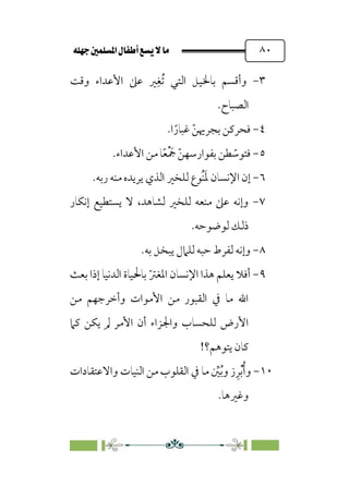 È‹Ëu@¥‡‹éΩa@ﬁb–üc@…éÌ@¸@bﬂ
@ ٨٠
٣
-
‫وﻗﺖ‬ ‫اﻷﻋﺪاء‬ ‫ﻋﲆ‬ ‫ﲑ‬‫ﹺ‬‫ﹸﻐ‬‫ﺗ‬ ‫اﻟﺘﻲ‬ ‫ﺑﺎﳋﻴﻞ‬ ‫وأﻗﺴﻢ‬
‫اﻟﺼ‬
.‫ﺒﺎح‬
٤
-
.‫ا‬ ‫ﹰ‬‫ﻏﺒﺎر‬ ‫ﹼ‬‫ﺑﺠﺮﳞﻦ‬ ‫ﻓﺤﺮﻛﻦ‬
٥
-
.‫اﻷﻋﺪاء‬ ‫ﻣﻦ‬ ‫ﺎ‬‫ﹰ‬‫ﻌ‬‫ﹾ‬ ‫ﹶ‬
‫ﲨ‬ ‫ﹼ‬‫ﺑﻔﻮارﺳﻬﻦ‬ ‫ﻄﻦ‬ ‫ﹼ‬
‫ﻓﺘﻮﺳ‬
٦
-
.‫رﺑﻪ‬ ‫ﻣﻨﻪ‬ ‫ﻳﺮﻳﺪه‬ ‫اﻟﺬي‬ ‫ﻟﻠﺨﲑ‬ ‫ﹸﻮع‬‫ﻨ‬‫ﹶ‬‫ﳌ‬ ‫اﻹﻧﺴﺎن‬ ‫إن‬
٧
-
‫إﻧﻜﺎر‬ ‫ﻳﺴﺘﻄﻴﻊ‬ ‫ﻻ‬ ،‫ﻟﺸﺎﻫﺪ‬ ‫ﻟﻠﺨﲑ‬ ‫ﻣﻨﻌﻪ‬ ‫ﻋﲆ‬ ‫وإﻧﻪ‬
.‫ﻟﻮﺿﻮﺣﻪ‬ ‫ذﻟﻚ‬
٨
-
.‫ﺑﻪ‬ ‫ﻳﺒﺨﻞ‬ ‫ﻟﻠﲈل‬ ‫ﺣﺒﻪ‬ ‫ﻟﻔﺮط‬ ‫وإﻧﻪ‬
٩
-
‫اﻟﺪﻧﻴﺎ‬ ‫ﺑﺎﳊﻴﺎة‬ ‫ﹼ‬‫ﱰ‬‫اﳌﻐ‬ ‫اﻹﻧﺴﺎن‬ ‫ﻫﺬا‬ ‫ﻳﻌﻠﻢ‬ ‫أﻓﻼ‬
‫ﺑﻌﺚ‬ ‫إذا‬
‫ﻣﻦ‬ ‫وأﺧﺮﺟﻬﻢ‬ ‫اﻷﻣﻮات‬ ‫ﻣﻦ‬ ‫اﻟﻘﺒﻮر‬ ‫ﰲ‬ ‫ﻣﺎ‬ ‫اﷲ‬
‫ﻛﲈ‬ ‫ﻳﻜﻦ‬ ‫ﱂ‬ ‫اﻷﻣﺮ‬ ‫أن‬ ‫واﳉﺰاء‬ ‫ﻟﻠﺤﺴﺎب‬ ‫اﻷرض‬
!‫ﻳﺘﻮﻫﻢ؟‬ ‫ﻛﺎن‬
١٠
-
‫واﻻﻋﺘﻘﺎدات‬ ‫اﻟﻨﻴﺎت‬ ‫ﻣﻦ‬ ‫اﻟﻘﻠﻮب‬ ‫ﰲ‬ ‫ﻣﺎ‬ ‫ﱢ‬
‫ﲔ‬‫ﹸ‬‫ﺑ‬‫و‬ ‫ز‬‫ﹺ‬‫ﺮ‬‫ﹾ‬‫ﺑ‬‫ﹸ‬‫أ‬‫و‬
.‫وﻏﲑﻫﺎ‬
 