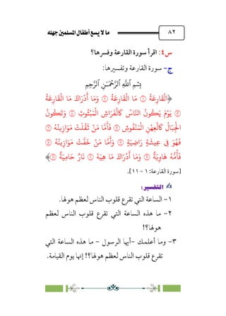 È‹Ëu@¥‡‹éΩa@ﬁb–üc@…éÌ@¸@bﬂ
@ ٨٢
‫س‬
٤
:
‫وﻓﴪﻫﺎ؟‬ ‫اﻟﻘﺎرﻋﺔ‬ ‫ﺳﻮرة‬ ‫اﻗﺮأ‬
‫ج‬
‫ج‬
-
-
:‫وﺗﻔﺴﲑﻫﺎ‬ ‫اﻟﻘﺎرﻋﺔ‬ ‫ﺳﻮرة‬
�
‫ٱ‬
ِ
�
�
‫ٱ‬
َ ۡ
����
ِ�ٰ‫ـ‬
‫ٱ‬
ِ�ِ����
ُ
�
َ
�ِ‫�ر‬
َ
�
ْ
�‫ا‬
�
ُ
�
َ
�ِ‫�ر‬
َ
�
ْ
�‫ا‬ �َ�
�
ُ
�
َ
�ِ‫�ر‬
َ
�
ْ
�‫ا‬ �َ� َ‫اك‬َ‫ر‬
ْ
‫د‬
َ
‫أ‬ �َ�َ‫و‬
�
ِ
‫�ث‬
ُ
�ْ�َ�
ْ
�‫ا‬ ِ
‫اش‬َ�
َ
�
ْ
�
َ
� ُ
‫�س‬��‫ا‬
ُ
‫�ن‬
ُ
�َ� َ‫م‬ْ�َ�
�
ُ
‫�ن‬
ُ
�
َ
�َ‫و‬
ْ
�َ�
ْ
�‫ا‬ ِ�ْ�ِ�
ْ
�
َ
�
ُ
‫�ل‬َ�ِ
ْ
�‫ا‬
ِ
‫�ش‬
ُ
�
�
ُ�ُ��ِ‫از‬َ�َ� ْ
�
َ
�
ُ
�
َ
� ْ�َ� ���
َ
�
َ
�
�
ٍ�َ� ِ�‫ا‬َ‫ر‬ ٍ�
َ
��ِ� ِ
� َ�ُ�
َ
�
�
ُ�ُ��ِ‫از‬َ�َ� ْ
�
�
�
َ
� ْ�َ� ���
َ
‫أ‬َ‫و‬
�
ٌ
�َ�ِ‫�و‬
َ
� ُ���
ُ
�
َ
�
�
ْ�َ�ِ� �َ� َ‫اك‬َ‫ر‬
ْ
‫د‬
َ
‫أ‬ �َ�َ‫و‬
�
ٌ
�َ�ِ��َ� ٌ‫�ر‬
َ
�
�
‫]ﺳﻮرة‬
‫اﻟﻘﺎرﻋﺔ‬
:
١
-
١١
[
.
✍
✍
P.Ñ≈d–W
6
١
-
‫ﻟﻌﻈﻢ‬ ‫اﻟﻨﺎس‬ ‫ﻗﻠﻮب‬ ‫ﺗﻘﺮع‬ ‫اﻟﺘﻲ‬ ‫اﻟﺴﺎﻋﺔ‬
.‫ﻫﻮﳍﺎ‬
٢
-
‫ﻟﻌﻈﻢ‬ ‫اﻟﻨﺎس‬ ‫ﻗﻠﻮب‬ ‫ﺗﻘﺮع‬ ‫اﻟﺘﻲ‬ ‫اﻟﺴﺎﻋﺔ‬ ‫ﻫﺬه‬ ‫ﻣﺎ‬
!‫ﻫﻮﳍﺎ؟‬
٣
-
‫أﻋﻠﻤﻚ‬ ‫وﻣﺎ‬
-
‫اﻟﺮﺳﻮل‬ ‫أﳞﺎ‬
-
‫اﻟﺘﻲ‬ ‫اﻟﺴﺎﻋﺔ‬ ‫ﻫﺬه‬ ‫ﻣﺎ‬
.‫اﻟﻘﻴﺎﻣﺔ‬ ‫ﻳﻮم‬ ‫إﳖﺎ‬ !‫ﻫﻮﳍﺎ؟‬ ‫ﻟﻌﻈﻢ‬ ‫اﻟﻨﺎس‬ ‫ﻗﻠﻮب‬ ‫ﺗﻘﺮع‬
 