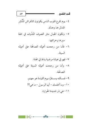 7é–n€a@·é”
@
٨٣
٤
-
‫ﹺ‬
‫ﹶﴩ‬‫ﺘ‬‫ﹾ‬‫ﻨ‬‫ﹸ‬‫ﳌ‬‫ا‬ ‫ﻛﺎﻟﻔﺮاش‬ ‫ﻳﻜﻮﻧﻮن‬ ‫اﻟﻨﺎس‬ ‫ﻗﻠﻮب‬ ‫ﺗﻘﺮع‬ ‫ﻳﻮم‬
.‫وﻫﻨﺎك‬ ‫ﻫﻨﺎ‬ ‫اﳌﺘﻨﺎﺛﺮ‬
٥
-
‫ﻨﺪﹸ‬‫ﹶ‬‫ﳌ‬‫ا‬ ‫اﻟﺼﻮف‬ ‫ﻣﺜﻞ‬ ‫اﳉﺒﺎل‬ ‫وﺗﻜﻮن‬
‫ﺧﻔﺔ‬ ‫ﰲ‬ ‫وف‬
.‫وﺣﺮﻛﺘﻬﺎ‬ ‫ﺳﲑﻫﺎ‬
٦
-
‫أﻋﲈﻟﻪ‬ ‫ﻋﲆ‬ ‫اﻟﺼﺎﳊﺔ‬ ‫أﻋﲈﻟﻪ‬ ‫رﺟﺤﺖ‬ ‫ﻣﻦ‬ ‫ﻓﺄﻣﺎ‬
.‫اﻟﺴﻴﺌﺔ‬
٧
-
.‫اﳉﻨﺔ‬ ‫ﰲ‬ ‫ﻳﻨﺎﳍﺎ‬ ‫ﻣﺮﺿﻴﺔ‬ ‫ﻋﻴﺸﺔ‬ ‫ﰲ‬ ‫ﻓﻬﻮ‬
٨
-
‫أﻋﲈﻟﻪ‬ ‫ﻋﲆ‬ ‫اﻟﺴﻴﺌﺔ‬ ‫أﻋﲈﻟﻪ‬ ‫رﺟﺤﺖ‬ ‫ﻣﻦ‬ ‫وأﻣﺎ‬
.‫اﻟﺼﺎﳊﺔ‬
٩
-
.‫ﺟﻬﻨﻢ‬ ‫ﻫﻮ‬ ‫اﻟﻘﻴﺎﻣﺔ‬ ‫ﻳﻮم‬ ‫ه‬ ‫ﹼ‬‫وﻣﺴﺘﻘﺮ‬ ‫ﻓﻤﺴﻜﻨﻪ‬
١٠
-
‫أﻋﻠﻤﻚ‬ ‫وﻣﺎ‬
-
‫اﻟﺮﺳﻮل‬ ‫أﳞﺎ‬
-
!‫ﻫﻲ؟‬ ‫ﻣﺎ‬
١١
-
‫ﺷﺪﻳﺪ‬ ‫ﻧﺎر‬ ‫ﻫﻲ‬
.‫اﳊﺮارة‬ ‫ة‬
 